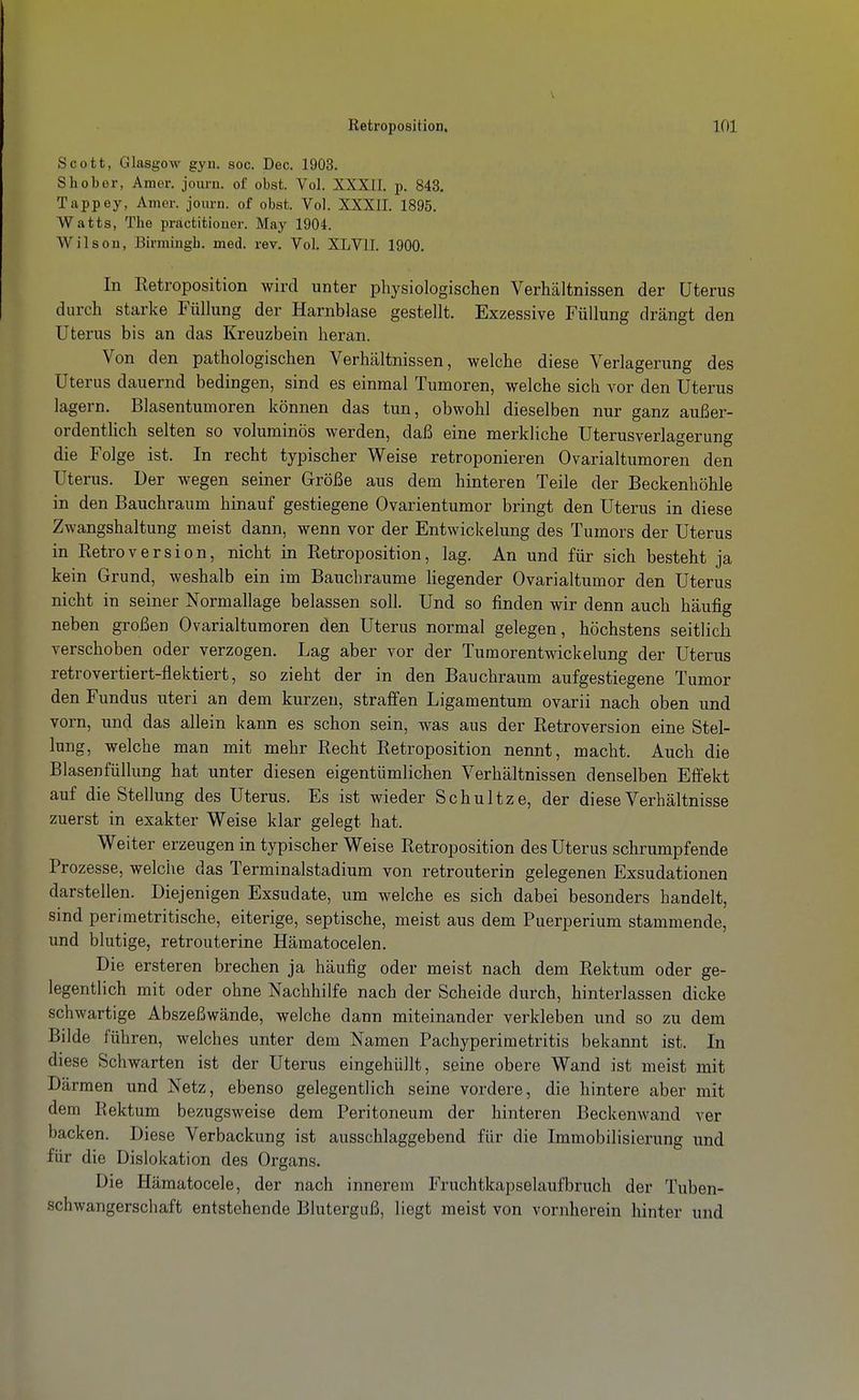 Scott, Glasgow gyn. soc. Dec. 1903. S hob er, Amer. journ. of obst. Vol. XXXII. p. 843. Tappey, Amer. joiirn. of obst. Vol. XXXII. 1895. Watts, The practitiouer. May 1904. Wilson, Birmingh. med. rev. Vol. XLVII. 1900. In Retroposition wird unter physiologischen Verhältnissen der Uterus durch starke Füllung der Harnblase gestellt. Exzessive Füllung drängt den Uterus bis an das Kreuzbein heran. Von den pathologischen Verhältnissen, welche diese Verlagerung des Uterus dauernd bedingen, sind es einmal Tumoren, welche sich vor den Uterus lagern. Blasentumoren können das tun, obwohl dieselben nur ganz außer- ordentlich selten so voluminös werden, daß eine merkliche Uterusverlagerung die Folge ist. In recht typischer Weise retroponieren Ovarialtumoren den Uterus. Der wegen seiner Größe aus dem hinteren Teile der Beckenhöhle in den Bauchraum hinauf gestiegene Ovarientumor bringt den Uterus in diese Zwangshaltung meist dann, wenn vor der Entwickelung des Tumors der Uterus in Retroversion, nicht in Retroposition, lag. An und für sich besteht ja kein Grund, weshalb ein im Bauchraume liegender Ovarialtumor den Uterus nicht in seiner Normallage belassen soll. Und so finden wir denn auch häufig neben großen Ovarialtumoren den Uterus normal gelegen, höchstens seitlich verschoben oder verzogen. Lag aber vor der Tumorentwickelung der Uterus retrovertiert-flektiert, so zieht der in den Bauchraum aufgestiegene Tumor den Fundus uteri an dem kurzen, straffen Ligamentum ovarii nach oben und vorn, und das allein kann es schon sein, was aus der Retroversion eine Stel- lung, welche man mit mehr Recht Retroposition nennt, macht. Auch die Blasenfüllung hat unter diesen eigentümlichen Verhältnissen denselben Effekt auf die Stellung des Uterus. Es ist wieder Schnitze, der diese Verhältnisse zuerst in exakter Weise klar gelegt hat. Weiter erzeugen in typischer Weise Retroposition des Uterus schrumpfende Prozesse, welche das Terminalstadium von retrouterin gelegenen Exsudationen darstellen. Diejenigen Exsudate, um welche es sich dabei besonders handelt, sind perimetritische, eiterige, septische, meist aus dem Puerperium stammende, und blutige, retrouterine Hämatocelen. Die ersteren brechen ja häufig oder meist nach dem Rektum oder ge- legentlich mit oder ohne Nachhilfe nach der Scheide durch, hinterlassen dicke schwartige Abszeßwände, welche dann miteinander verkleben und so zu dem Bilde führen, welches unter dem Namen Pachyperimetritis bekannt ist. In diese Schwarten ist der Uterus eingehüllt, seine obere Wand ist meist mit Därmen und Netz, ebenso gelegentlich seine vordere, die hintere aber mit dem Rektum bezugsweise dem Peritoneum der hinteren Beckenwand ver backen. Diese Verbackung ist ausschlaggebend für die Immobilisierung und für die Dislokation des Organs. Die Hämatocele, der nach innerem Fruchtkapselaufbruch der Tuben- schwangerschaft entstehende Bluterguß, liegt meist von vornherein hinter und