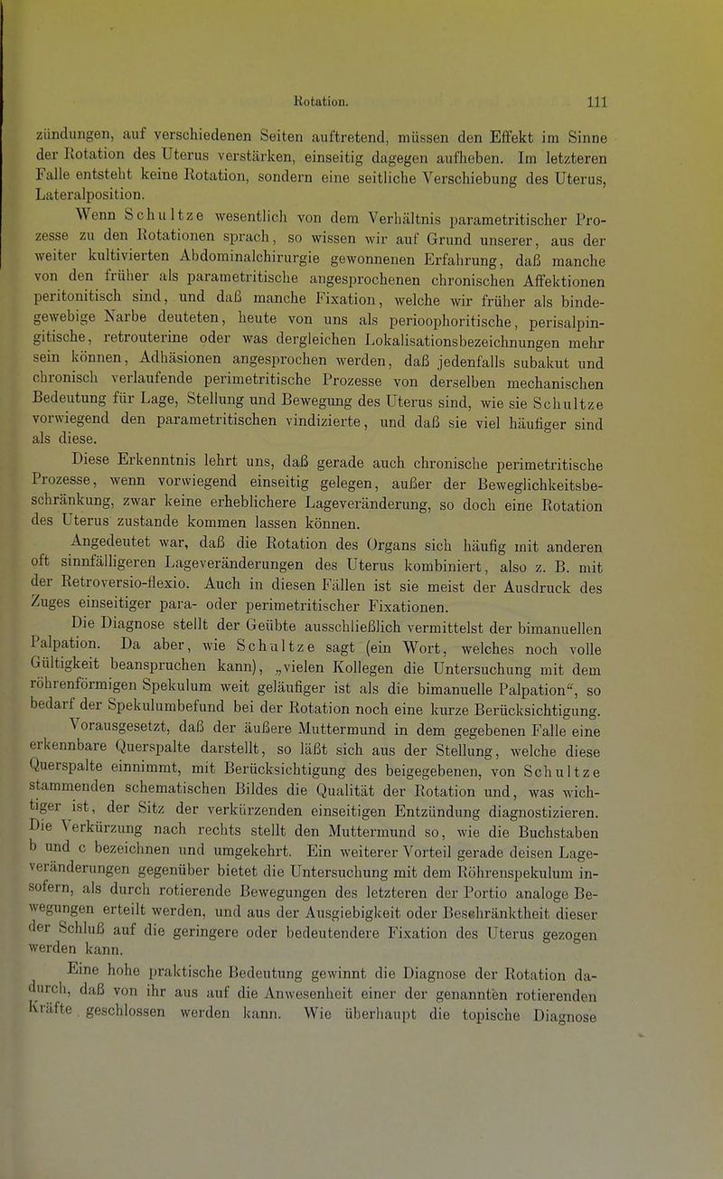 Zündungen, auf verschiedenen Seiten auftretend, müssen den Effekt im Sinne der Rotation des Uterus verstärken, einseitig dagegen aufheben. Im letzteren Falle entsteht keine Rotation, sondern eine seitliche Verschiebung des Uterus, Lateralposition. Wenn Schnitze wesentlich von dem Verhältnis parametritischer Pro- zesse zu den Rotationen sprach, so wissen wir auf Grund unserer, aus der Aveiter kultivierten Abdominalchirurgie gewonnenen Erfahrung, daß manche von den früher als parametritische angesprochenen chronischen Affektionen peritonitisch sind, nnd daß manche Fixation, welche wir früher als binde- gewebige Narbe deuteten, heute von uns als perioophoritische, perisalpin- gitische, retrouterine oder was dergleichen LokaHsationsbezeichnungen mehr sein können, Adhäsionen angesprochen werden, daß jedenfalls subakut und chronisch verlaufende perimetritische Prozesse von derselben mechanischen Bedeutung für Lage, Stelhmg und Bewegung des Uterus sind, wie sie Schnitze vorwiegend den parametritischen vindizierte, und daß sie viel häufiger sind als diese. Diese Erkenntnis lehrt uns, daß gerade auch chronische perimetritische Prozesse, wenn vorwiegend einseitig gelegen, außer der Beweglichkeitsbe- schränkung, zwar keine erheblichere Lageveränderung, so doch eine Rotation des Uterus zustande kommen lassen können. Angedeutet war, daß die Rotation des Organs sich häufig mit anderen oft sinnfälhgeren Lageveränderungen des Uterus kombiniert, also z. B. mit der Retroversio-flexio. Auch in diesen Fällen ist sie meist der Ausdruck des Zuges einseitiger para- oder perimetritischer Fixationen. Die Diagnose stellt der Geübte ausschließlich vermittelst der bimanuellen Palpation. Da aber, wie Schnitze sagt (ein Wort, welches noch volle Gültigkeit beanspruchen kann), vielen Kollegen die Untersuchung mit dem röhrenförmigen Spekulum weit geläufiger ist als die bimanuelle Palpation^ so bedarf der Spekulumbefund bei der Rotation noch eine kurze Berücksichtigung. Vorausgesetzt, daß der äußere Muttermund in dem gegebenen Falle eine erkennbare Querspalte darstellt, so läßt sich aus der Stellung, welche diese Querspalte einnimmt, mit Berücksichtigung des beigegebenen, von Schnitze stammenden schematischen Bildes die Qualität der Rotation und, was wich- tiger ist, der Sitz der verkürzenden einseitigen Entzündung diagnostizieren. Die Verkürzung nach rechts stellt den Muttermund so, wie die Buchstaben b und c bezeichnen und umgekehrt. Ein weiterer Vorteil gerade deisen Lage- veränderungen gegenüber bietet die Untersuchung mit dem Röhrenspekulum in- sofern, als durch rotierende Bewegungen des letzteren der Portio analoge Be- wegungen erteilt werden, und aus der Ausgiebigkeit oder Beschränktheit dieser der Schluß auf die geringere oder bedeutendere Fixation des Uterus gezogen werden kann. Eine hohe praktische Bedeutung gewinnt die Diagnose der Rotation da- durch, daß von ihr aus auf die Anwesenheit einer der genannten rotierenden Kräfte geschlossen werden kann. Wie überhaupt die topische Diagnose