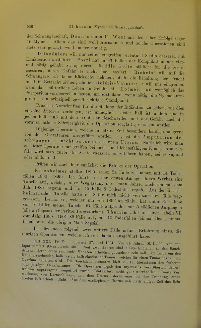 der Schwangerschaft, Down es deren 11, West mit demselben Erfolge sogar IG Myome. Allein das sind wohl Ausnahmen und solche Operationen sind stets sehr gewagt, wohl immer unnötig. Belageniere will nur selten eingreifen, eventuell Sectio caesarea mit Enukleation ausführen. Pozzi hat in 83 Fällen der Komplikation nur vier- mal nötig gehabt zu operieren. Riddle Goffe plädiert für die Sectio caesarea, deren Gefahr er nicht hoch taxiert. Richelot will auf die Schwangerschaft keine Rücksicht nehmen, d. h. die Erhaltung der Frucht nicht m Betracht ziehen; ähnlich Dol6ris-Varnier; er will nur ein-reifen wenn das mütterliche Leben in Gefahr ist. Hofmeier will womö-irch das Puerpermm vorübergehen lassen, um erst dann, wenn nötig, die Myome anzu- greifen, ein prinzipiell gewiß richtiger Standpunkt. Präzisere Vorschriften für die Stellung der Indikation zu geben, wie dies einzelne Autoren verlangen, ist unmöglich. Jeder Fall ist anders und in jedem Fall muJ3 mit dem Grad der Beschwerden und der Gefahr auch die voraussichtliche Schwierigkeit der Operation sorgfältig erwogen werden. Diejenige Operation, welche in letzter Zeit besonders häufig und gerne von den Operateuren ausgeführt worden ist, ist die Amputation des schwangeren, nicht zuvor entleerten Uterus. Natürlich wird man zu dieser Operation nur greifen bei noch nicht lebensfähigem Kinde. Anderen- talls wird man zuvor die Sectio caesarea auszuführen haben, sei es vaginal oder abdominal. Prüfen wir auch hier zunächst die Erfolge der Operation. Kirchheimer stellte 1895 schon 54 Fälle zusammen mit 14 Todes- fal en (1880-1895). Ich führte in der ersten Auflage dieses Werkes eine labelle auf, welche, unter Weglassung der ersten Jahre, wiederum mit dem Jahr 1885 begann und auf 45 Fälle 8 Todesfälle ergab. Aus der Kirch- heimer sehen Tabelle hatte ich 8 für mich nicht verifizierbare Fälle weg- gelassen Lemaire, welcher nur von 1892 an zählt, hat unter Entnahme von 16 Fallen meiner Tabelle, 67 Fälle aufgezählt mit 5 tödHchen Ausgängen (alle an Sepsis oder Peritonitis gestorben). Thumim zählt in seiner Tabelle VI vom Jahr 1885-1901 89 Fälle auf, mit 10 Todesfällen (einmal Ileus, einmal Pneumonie; die übrigen Male Sepsis). Ich füge noch folgende zwei weitere Fälle meiner Erfahrung hinzu, die einzigen Operationen, welche ich seit damals ausgeführt habe. Fall XXI. Fr. Fi.., operiert 27. Juni 1904. Vor 14 Jahren (6. IL 90) von mir laparotomiert (Ovariotomia sin.). Seit zwei Jahren sind einige Knötchen in den Bauch- decken, deren eines seit sechs Monaten erheblich gewachsen sein soll. Im Leibe ein den Nabel erreichender, halb fester, halb elastischer Tumor, welcher für einen Tumor des rechten Uvanum gehalten wird. Die Bauchdeckentumoren hielt ich für Metastasen des früheren Oder jetzigen Ovarientumor. Die Operation ergab den myomatös vergröfserten Uterus, welcher supravagmal amputiert wurde. Blutverlust nicht ganz unerheblich. Breite Ver- bieiten ß.ß erhielt. Naht. Aus dem exstirpierten Uterus sah nach einiger Zeit das Bein