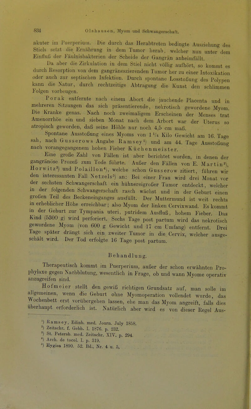 akuter iiu Puerperium. Die durch das Herabtreten bedingte Ausziehung des Stiels setzt die Ernährung in dem Tumor lierab, welcher nun unter dem Einfluß der Eäulnisbakterien der Scheide der Gangrän anheimfiiUt. Da aber die Zirkulation in dem Stiel nicht völlig aufhört, so kommt es durch Resorption von dem gangräneszierenden Tumor her zu einer Intoxikation oder auch zur septischen Infektion. Durch spontane Losstoßung des Polypen kann die Natur, durch rechtzeitige Abtragung die Kunst den schlimmen Folgen vorbeugen. Porak entfernte nach einem Abort die jauchende Placenta und in mehreren Sitzungen das sich präsentierende, nekrotisch gewordene Myom. Die Kranke genas. Nach noch zweimaligem Erscheinen der Menses trat Amenorrhoe ein und sieben Monat nach dem Arbort war der Uterus so atropisch geworden, daß seine Höhle nur noch 4,5 cm maß. Spontane Ausstoßung eines Myoms von 1 Kilo Gewicht am 16. Tage sah, nach Gusserows Angabe Ramseyi) und am 44. Tage Ausstoßung nach vorangegangenem hohen Fieber Küchenmeister. Eine große Zahl von Fällen ist aber berichtet worden, in denen der gangränöse Prozeß zum Tode führte. Außer den Fällen von E. Martin2) Horwitz^) und Polaillon*), welche schon Gusserow zitiert, führen wir den interessanten Fall Netzels^) an: Bei einer Frau wird drei Monat vor der sechsten Schwangerschaft ein hühnereigroßer Tumor entdeckt, welcher m der folgenden Schwangerschaft rasch wächst und in der Geburt einen großen Teil des Beckeneinganges ausfüllt. Der Muttermund ist weit rechts m erheblicher Höhe erreichbar; also Myom der linken Cervixwand. Es kommt m der Geburt zur Tympania uteri, putridem Ausfluß, hohem Fieber. Das Kmd (5300 g) wird perforiert. Sechs Tage post partum wird das nekrotisch gewordene Myom (von 600 g Gewicht und 17 cm Umfang) entfernt. Drei Tage später drängt sich ein zweiter Tumor in die Cervix, welcher ausge- schält wird. Der Tod erfolgte 16 Tage post partum. Behandlung. Therapeutisch kommt im Puerperium, außer der schon erwähnten Pro- phylaxe gegen Nachblutung, wesentlich in Frage, ob und wann Myome operativ anzugreifen sind. Ho fm ei er stellt den gewiß richtigen Grundsatz auf, man solle im allgemeinen, wenn die Geburt ohne Myomoperation vollendet wurde, das Wochenbett erst vorübergehen lassen, ehe man das Myom angreift, falls dies Uberhaupt erforderlich ist. Natürlich aber wird es von dieser Regel Aus- ') ßamsey, Edinb. med. Journ. July 1858. Zeitschr. f. Gebt. I. 1876. p. 232. ^) St. Petersb. med. Zeitschr, XIV. p. 294. *) Arch. de tocol. I. p. 319. Hygiea 1890. 52. Bd., Nr. 4, u. 5.