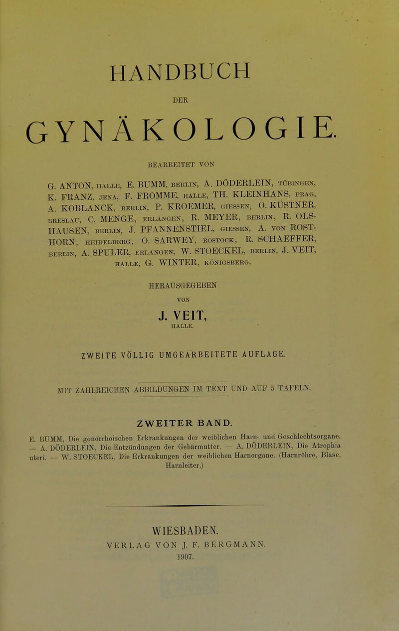 DER GYNÄKOLOGIE. BEARBEITET VON G. ANTON, E. BUMM, berlin, A. DÖDERLEIN, Tübingen, K. FRANZ, JENA, F. FROMME, halle, TH. KLEINHANS, präg, A. KOBLANCK, berlin, P. KROEMER, giessen, 0. KÜSTNER, BRESLAU, C. MENGE, erlangen, R. MEYER, berlin, R. OLS- HAUSEN, BERLIN, J. PFANNENSTIEL, giessen, A. von ROST- HORN, HEIDELBERG, O. SARWEY, ROSTOCK, R. SCHAEFFER, BERLIN, A. SPULER, ERLANGEN, W. STOECKEL, BERLIN, J. VEIT, HALLE, G. WINTER, KÖNIGSBERG. HERAUSGEGEBEN VON J. VEIT, HALLE. ZWEITE VÖLLIG UMGEARBEITETE AUFLAGE. MIT ZAHLREICHEN ABBILDUNGEN IM TEXT UND AUF 5 TAFELN. ZWEITER BAND. E, BUMM, Die gonorrhoischen Erkrankungen der weiblichen Harn- und Geschlechtsorgane. — A. DÖDERLEIN, Die Entzündungen der Gebärmutter. — A. DÖDERLEIN, Die Atrophia uteri. — W. STOECKEL, Die Erkrankungen der weiblichen Harnorgane. (Harnröhre, Blase, Harnleiter.) WIESBADEN. VERLAG VON J. F. BERGMANN. 1907.