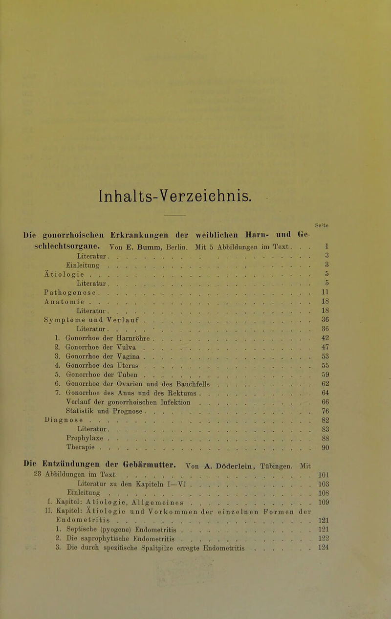 Inhalts-Verzeichnis. Seite Uie gonorrhoischen Erkrankungen der weihliclien Harn- und Ge- schlechtsorgane. Von E. Bumm, Berlin. Mit 5 Abbildungen im Text... 1 Literatur 3 Einleitung 3 Ätiologie 5 Literatur 5 Pathogenese 11 Anatomie 18 Literatur 18 Symptome undVerlauf 36 Literatur • 36 1. GonoiThoe der Harnröhre 42 2. Gonorrhoe der Vulva 47 8. Gonorrhoe der Vagina 53 4. Gonorrhoe des Uterus 55 5. Gonorrhoe der Tuben 59 6. Gonorrhoe der Ovarien und des Bauchfells 62 7. Gonorrhoe des Anus nnd des Rektums 64 Verlauf der gonorrhoischen Infektion 66 Statistik und Prognose . 76 Diagnose 82 Literatur 83 Prophylaxe 88 Therapie 90 Die Entzündungen der Gebärmutter. Von A. Döderlein, Tübingen. Mit 23 Abbildungen im Text 101 Literatur zu den Kapiteln I—VI 103 Einleitung 108 L Kapitel: Ätiologie, Allgemeines 109 II. Kapitel: Ätiologie und Vorkommen der einzelnen Formen der Endometritia 121 1. Septische (pyogene) Endometritis 121 2. Die saprophytischc Endometritis 122 3. Die durch spezifische Spaltpilze erregte Endometritis 124