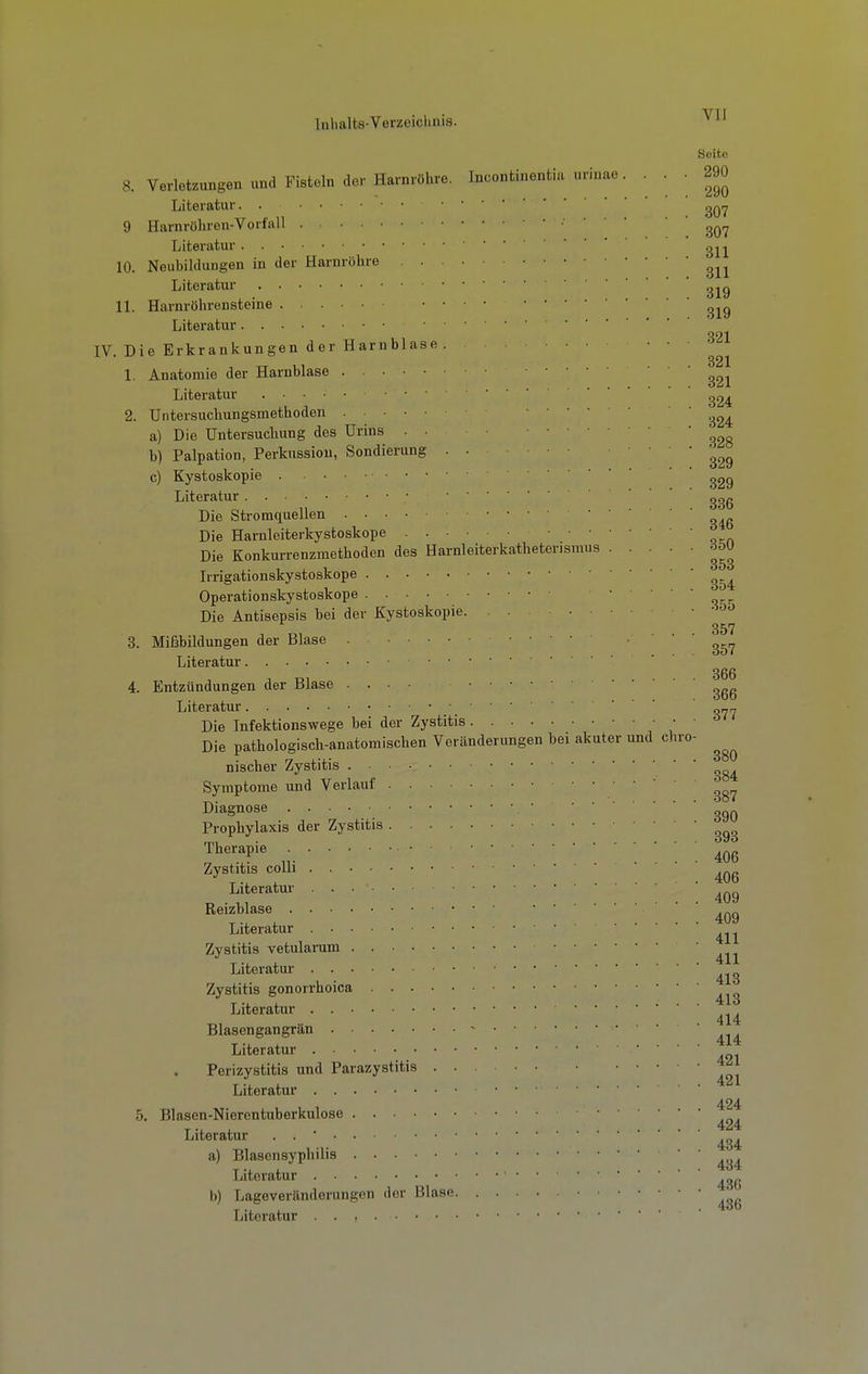 Soito 8. Verletzungen und Fisteln der Harnröhre. Incontinentia uriuae. . . • 290 Literatur. . 9 Harnröhren-Vorfall ■ • Literatur gj^j 10. Neubildungen in der Harnröhre Literatur IL Harnröhrensteine Literatur IV. Die Erkrankungen der Harnblase ' ' 321 1. Anatomie der Harnblase Literatur 2. Untersuchungsmethoden 324 a) Die Untersuchung des Urins . ■ 328 b) Palpation, Perkussion, Sondierung . • 329 c) Kystoskopie Literatur Die Stromquellen S46 Die Harnleiterkystoskope Die Konkurrenzmethoden des Harnleiterkathetensmus rföU Irrigationskystoskope Operationskystoskope Die Antisepsis bei der Kystoskopie • 357 3. Mißbildungen der Blase 357 Literatur 4. Entzündungen der Blase Literatur «i77 Die Infektionswege bei der Zystitis Die pathologisch-anatomischen Veränderungen bei akuter und chro- nischer Zystitis Symptome und Verlauf 387 Diagnose Prophylaxis der Zystitis Therapie Zystitis colli ... T. , .406 Literatur Reizblase ' ■ ■ Literatur Zystitis vetularum Literatur Zystitis gonorrhoica Literatur _ ^ 414 Blasengangrän - • Literatur Perizystitis und Parazystitis Literatur 5. Blasen-Nierentuberkulose Literatur . . * a) Blasensyphilis Literatur '  b) Lageveränderungen der Blase Literatur . . , • •