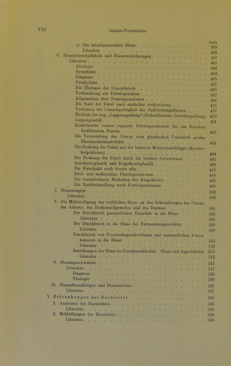 . Seite c) Die intraligamentäre Blase ^gg Literatur 6. Blason-Genitalfistoln und Blasenverletzungen Literatur Ätiologie Symptome . 453 Diagnose Prophylaxe .... - 45.7 Die Therapie der Blasenfisteln 4gQ Vorbereitung zur Fisteloperation - 55.7 Allgemeines über Fisteloperationen 434 Die Naht der Fistel nach einfacher Anfrischung 475 Verfahren bei ünnachgiebigkeit der Anfrischungsflächen .... 478 Methode der sog. „Lappenspaltung' (Dödoublement, Gewebsspaltung) 479 Lappenplastik 4gj Kombinierte ventro - vaginale Fisteloperationen bei am Knochen festfixierten Fisteln 4g3 Die Verwendung des Uterus zum plastischen Verschluß großer Blasenscheidendefekte 434 Die Deckung der Fistel mit der hinteren Muttermundslippe (Hystero- kolpokleisis) 434 Die Deckung der Fistel durch die vordere Cervixwand 485 Autokystoplastik und Kolpokystoplastik 486 Die Fistelnaht nach Sectio alta 487 Zwei- und mehrzeitige Fisteloperationen 488 Die verschiedenen Methoden der Kolpokleisis 491 Die Nachbehandlung nach Fisteloperationen . 495 7. Blasenruptur 500 Literatur 5qq 8. Die Mitbeteiligung der weiblichen Blase an den Erkrankungen des Uterus, der Adnexe, des Beckenzellgewebes und des Darmes 505 Der Durchbruch parametraner Exsudate in die Blase 505 Literatur 505 Der Durchbruch in die Blase bei Extrauteringravidität .... 508 Literatur 508 Durchbruch von Eierstocksgeschwülsten und entzündlichen Adnex- tumoren in die Blase 510 Literatur 510 Beziehungen der Blase zu Darmkrankheiten. Blase und Appendizitis 513 Literatur 513 9. Blasengeschwülste 515 Literatur . 515 Diagnose 525 Therapie 529 10. Blasenfremdkörper und Blasensteine 537 Literatur 537 V. Erkrankungen der Harnleiter 553 1. Anatomie des Harnleiters 553 Literatur 553 2. Mißbildungen der Harnleiter 556