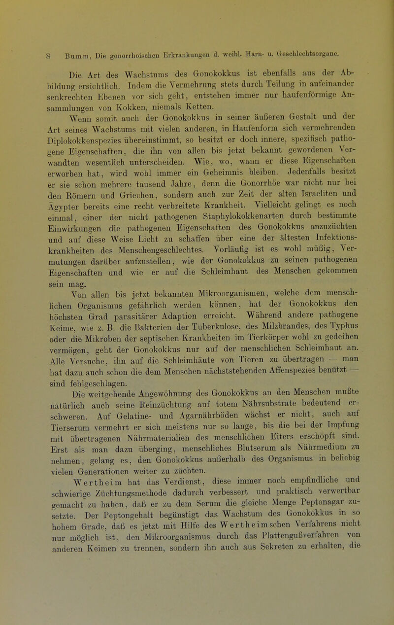 Die Art des Wachstums des Gonokokkus ist ebenfalls aus der Ab- bildung ersichtlich. Indem die Vermehrung stets durch Teilung in aufeinander senkrechten Ebenen vor sich geht, entstehen immer nur haufenförmige An- sammlungen von Kokken, niemals Ketten. Wenn somit auch der Gonokokkus in seiner äußeren Gestalt und der Art seines Wachsturas mit vielen anderen, in Haufenform sich vermehrenden Diplokokkenspezies übereinstimmt, so besitzt er doch innere, spezifisch patho- gene Eigenschaften, die ihn von allen bis jetzt bekannt gewordenen Ver- wandten wesentlich unterscheiden. Wie, wo, wann er diese Eigenschaften erworben hat, wird wohl immer ein Geheimnis bleiben. Jedenfalls besitzt er sie schon mehrere tausend Jahre, denn die Gonorrhöe war nicht nur bei den Kömern und Griechen, sondern auch zur Zeit der alten Israeliten und Ägypter bereits eine recht verbreitete Krankheit. Vielleicht gelingt es noch einmal, einer der nicht pathogenen Staphylokokkenarten durch bestimmte Einwirkungen die pathogenen Eigenschaften des Gonokokkus anzuzüchten und auf diese Weise Licht zu schaffen über eine der ältesten Infektions- krankheiten des Menschengeschlechtes. Vorläufig ist es wohl müßig, Ver- mutungen darüber aufzustellen, wie der Gonokokkus zu seinen pathogenen Eigenschaften und wie er auf die Schleimhaut des Menschen gekommen sein mag. Von allen bis jetzt bekannten Mikroorganismen, welche dem mensch- lichen Organismus gefährhch werden können, hat der Gonokokkus den höchsten Grad parasitärer Adaption erreicht. Während andere patbogene Keime, wie z. B. die Bakterien der Tuberkulose, des Milzbrandes, des Typhus oder die Mikroben der septischen Krankheiten im Tierkörper wohl zu gedeihen vermögen, geht der Gonokokkus nur auf der menschlichen Schleimhaut an. Alle Versuche, ihn auf die Schleimhäute von Tieren zu übertragen — man hat dazu auch schon die dem Menschen nächststehenden Affenspezies benützt — sind fehlgeschlagen. Die weitgehende Angewöhnung des Gonokokkus an den Menschen mußte natürlich auch seine Reinzüchtung auf totem Nährsubstrate bedeutend er- schweren. Auf Gelatine- und Agarnährböden wächst er nicht, auch auf Tierserum vermehrt er sich meistens nur so lange, bis die bei der Impfung mit übertragenen Nährmaterialien des menschlichen Eiters erschöpft sind. Erst als man dazu überging, menschliches Blutserum als Nährmedium zu nehmen, gelang es, den Gonokokkus außerhalb des Organismus in beliebig vielen Generationen weiter zu züchten. Wertheim bat das Verdienst, diese immer noch empfindliche und schwierige Züchtungsmethode dadurch verbessert und praktisch verwertbar gemacht zu haben, daß er zu dem Serum die gleiche Menge Peptonagar zu- setzte. Der Peptongehalt begünstigt das Wachstum des Gonokokkus in so hohem Grade, daß es jetzt mit Hilfe des W er t heim sehen Verfahrens nicht nur möglich ist, den Mikroorganismus durch das Plattengußverfahren von anderen Keimen zu trennen, sondern ihn auch aus Sekreten zu erhalten, die