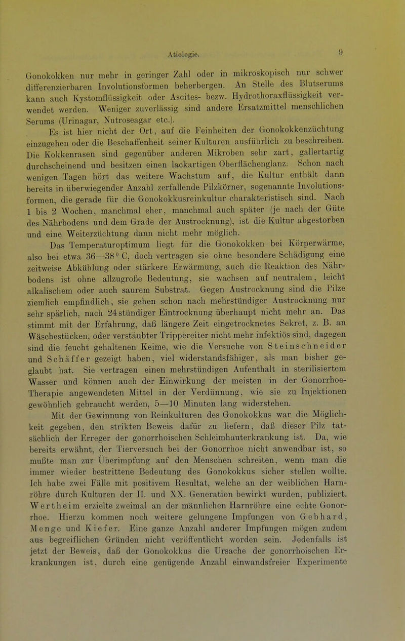 Clonokokken nur mehr in geringer Zcahl oder in mikroskopisch nur schwer differenzierbaren Involutionsformen beherbergen. An Stelle des Blutserums kann auch Kystomfliissigkeit oder Ascites- bezw. Hydrothoraxflüssigkeit ver- wendet werden. Weniger zuverlässig sind andere Ersatzmittel menschlichen Serums (Urinagar, Nutroseagar etc.). Es ist hier nicht der Ort, auf die Feinheiten der Gonokokkenzüchtung einzugehen oder die Beschaffenheit seiner Kulturen ausführlich zu beschreiben. Die Kokkenrasen sind gegenüber anderen Mikroben sehr zart, gallertartig durchscheinend und besitzen einen lackartigen Oberfiächenglanz. Schon nach wenigen Tagen hört das weitere Wachstum auf, die Kultur enthält dann bereits in überwiegender Anzahl zerfallende Pilzkörner, sogenannte Involutions- formen, die gerade für die Gonokokkusreinkultur charakteristisch sind. Nach 1 bis 2 Wochen, manchmal eher, manchmal auch später (je nach der Güte des Nährbodens und dem Grade der Austrocknung), ist die Kultur abgestorben und eine Weiterzüchtung dann nicht mehr möglich. Das Temperaturoptimum liegt für die Gonokokken bei Körperwärme, also bei etwa 36—38° C, doch vertragen sie ohne besondere Schädigung eine zeitweise Abkühlung oder stärkere Erwärmung, auch die Reaktion des Nähr- bodens ist ohne allzugroße Bedeutung, sie wachsen auf neutralem, leicht alkalischem oder auch saurem Substrat. Gegen Austrocknung sind die Pilze ziemlich empfindlich, sie gehen schon nach mehrstündiger Austrocknung nur sehr spärlich, nach 24stündiger Eintrocknung überhaupt nicht mehr an. Das stimmt mit der Erfahrung, daß längere Zeit eingetrocknetes Sekret, z. B. an Wäschestücken, oder verstäubter Trippereiter nicht mehr infektiös sind, dagegen sind die feucht gehaltenen Keime, wie die Versuche von Steinschneider und Schäffer gezeigt haben, viel widerstandsfähiger, als man bisher ge- glaubt hat. Sie vertragen einen mehrstündigen Aufenthalt in sterilisiertem Wasser und können auch der Einwirkung der meisten in der Gonorrhoe- Therapie angewendeten Mittel in der Verdünnung, wie sie zu Injektionen gewöhnlich gebraucht werden, 5—10 Minuten lang widerstehen. Mit der Gewinnung von Reinkulturen des Gonokokkus war die Möglich- keit gegeben, den strikten Beweis dafür zu liefern, daß dieser Pilz tat- sächlich der Erreger der gonorrhoischen Schleimhauterkrankung ist. Da, wie bereits erwähnt, der Tierversuch bei der Gonorrhoe nicht anwendbar ist, so mußte inan zur Überimpfung auf den Menschen schreiten, wenn man die immer wieder bestrittene Bedeutung des Gonokokkus sicher stellen wollte. Ich habe zwei Fälle mit positivem Resultat, welche an der weiblichen Harn- röhre durch Kulturen der II. und XX. Generation bewirkt wurden, publiziert. Wert heim erzielte zweimal an der männlichen Harnröhre eine echte Gonor- rhoe. Hierzu kommen noch weitere gelungene Impfungen von Gebhard, Menge und Kiefer. Eine ganze Anzahl anderer Impfungen mögen zudem aus begreiflichen Gründen nicht veröffentlicht worden sein. Jedenfalls ist jetzt der Beweis, daß der Gonokokkus die Ursache der gonorrhoischen Er- krankungen ist, durch eine genügende Anzahl einwandsfreier Experimente