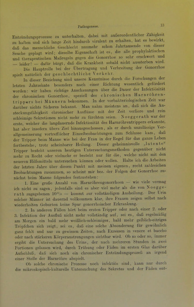 Entzündungsprozesse zu unterhalten, dabei mit außerordentlicher Zähigkeit zu haften und sich lange Zeit hindurch virulent zu erhalten, hat es bewirkt, daß das menschliche Geschlecht nunmehr schon Jahrtausende von dieser Seuche geplagt wird; dieselbe Eigenschaft ist es, die alle prophylaktischen und therapeutischen Maßregeln gegen die Gonorrhoe so sehr erschwert und — leider! — dafür bürgt, daß die Krankheit sobald nicht aussterben wird. Die Hauptrolle bei der Übertragung und Verbreitung der Gonorrhoe spielt natürlich der geschlechtliche Verkehr. In dieser Beziehung sind unsere Kenntnisse durch die Forschungen der letzten Jahrzehnte besonders nach einer Richtung wesentlich gefördert worden: wir haben richtige Anschauungen über die Dauer der Infektiosität der chronischen Gonorrhoe, speziell des chronischen Harnröhren- trippers bei Männern bekommen. In der vorbakteriologischen Zeit Avar darüber nichts Sicheres bekannt. Man nahm meistens an, daß sich die An- steckungsfähigkeit chronischer Ausflüsse mit der Zeit verliere und rein schleimige Sekretionen nicht mehr zu fürchten seien. Noeggerath war der erste, welcher die langdauernde Infektiosität des Harnröhrentrippers erkannte, hat aber insofern übers Ziel hinausgeschossen, als er durch unzulässige Ver- allgemeinerung vortrefflicher Einzelbeobachtungen zum Schlüsse kam, daß der Tripper beim Manne wie bei der Frau in der Regel für das ganze Leben fortbestehe, trotz scheinbarer Heilung. Dieser geheimnisvolle „latente Tripper besteht unseren heutigen Untersuchungsmethoden gegenüber nicht mehr zu Recht oder vielmehr er besteht nur für die, welche nicht mit den neueren Hilfsmitteln untersuchen können oder wollen. Halte ich die Arbeiten der letzten Jahre über diesen Punkt mit meinen eigenen, recht zahlreichen Beobachtungen zusammen, so scheint mir bez. der Folgen der Gonorrhoe zu- nächst beim Manne folgendes festzustehen: 1. Eine große Anzahl von Harnröhrengonorrhoen — wie viele vermag ich nicht zu sagen, jedenfalls sind es aber viel mehr als die von Noegge- rath zugegebenen 10 «/o — kommt zur vollständigen Ausheilung. Der Urin solcher Männer ist dauernd vollkommen klar, ihre Frauen zeigen selbst nach wiederholten Geburten keine Spur gonorrhoischer Erkrankung. 2. In anderen Fällen hört beim ersten Tripper oder nach einer 2. oder 3. Infektion der Ausfluß nicht mehr vollständig auf, sei es, daß regelmäßig am Morgen ein bald mehr weißlich-schleimiges, bald mehr gelblich-eitriges Tröpfchen sich zeigt, sei es, daß eine solche Absonderung für gewöhnlich ganz fehlt und nur zu gewissen Zeiten, nach Exzessen in venere et baccho oder nach stärkeren Körperanstrengungen sichtbar wird. Ob so oder so, immer ergibt die Untersuchung des Urins, der nach mehreren Stunden in zwei Portionen gelassen wird, durch Trübung oder Fäden im ersten Glas darüber Aufschluß, daß sich noch ein chronischer Entzündungsprozeß an irgend einer Stelle der Harnröhre abspielt. Ob solche chronische Prozesse noch infektiös sind, kann nur durch die mikroskopisch-kulturelle Untersuchung des Sekretes und der Fäden ent-