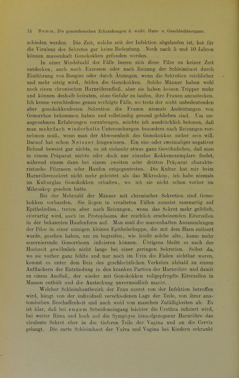 schieden werden. Die Zeit, welche seit der Infektion abgelaufen ist, hat für die Virulenz des Sekretes gar keine Bedeutung. Noch nach 5 und 10 Jahren können massenhaft Gonokokken gefunden werden. In einer Minderzahl der Fälle lassen sich diese Pilze zu keiner Zeit entdecken, auch nach Exzessen oder nach Heizung der Schleimhaut durch Einführung von Bougies oder durch Ätzungen, wenn die Sekretion reichlicher und mehr eitrig wird, fehlen die Gonokokken. Solche Männer haben wohl noch einen chronischen Harnröhrenfluß, aber sie haben keinen Tripper mehr und können deshalb heiraten, ohne Gefahr zu laufen, ihre Frauen anzustecken. Ich kenne verschiedene genau verfolgte Fälle, wo trotz der nicht unbedeutenden aber gonokokkenfreien Sekretion die Frauen niemals Andeutungen von Gonorrhoe bekommen haben und vollständig gesund geblieben sind. Um un- angenehmen Erfahrungen vorzubeugen, möchte ich ausdrücklich betonen, daß man mehrfach wiederholte Untersuchungen besonders nach Reizungen vor- nehmen muß, wenn man der Abwesenheit des Gonokokkus sicher sein will. Darauf hat schon Neisser hingewiesen. Ein ein-oder zweimaliger negativer Befund beweist gar nichts, es ist vielmehr etwas ganz Gewöhnliches, daß man in einem Präparat nichts oder doch nur einzelne Kokkenexemplare findet, während einem dann bei einem zweiten oder dritten Präparat charakte- ristische Pilzrasen oder Haufen entgegentreten. Die Kultur hat mir beim Harnröhrensekret nicht mehr geleistet als das Mikroskop, ich habe niemals im Kulturglas Gonokokken erhalten, wo ich sie nicht schon vorher im Mikroskop gesehen hatte. Bei der Mehrzahl der Männer mit chronischer Sekretion sind Gono- kokken vorhanden. Sie liegen in veralteten Fällen zumeist rasenartig auf Epithelzellen, treten aber nach Reizungen, wenn das Sekret mehr gelblich, eiterartig wird, auch im Protoplasma der reichlich erscheinenden Eiterzellen in der bekannten Haufenform auf. Man muß die massenhaften Ansammlungen der Pilze in einer einzigen kleinen Epithelschuppe, die mit dem Harn entleert wurde, gesehen haben, um zu begreifen, wie leicht solche alte, kaum mehr sezernierende Gonorrhoen infizieren können. Ul)rigens bleibt es nach der Hochzeit gewöhnlich nicht lange bei einer geringen Sekretion. Selbst da, wo sie vorher ganz fehlte und nur noch im Urin die Fäden sichtbar waren, kommt es unter dem Reiz des geschlechtlichen Verkehrs alsbald zu einem AufHackern der Entzündung in den kranken Partien der Harnröhre und damit zu einem Ausfluß, der wieder mit Gonokokken vollgepfropfte Eiterzellen in Massen enthält und die Ansteckung unvermeidlich macht. Welcher Schleimhautbezirk der Frau zuerst von der Infektion betroffen wird, hängt von der individuell verschiedenen Lage der Teile, von ihrer ana- tomischen Beschaffenheit und auch wohl von manchen Zufälligkeiten ab. Es ist klar, daß bei engem Scheideneingang leichter die Urethra infiziert wird, bei weiter Rima und hoch auf die Symphyse hinaufgezogener Harnröhre das virulente Sekret eher in die tieferen Teile der Vagina und an die Cervix gelangt. Die zarte Schleimhaut der Vulva und Vagina bei Kindern erkrankt