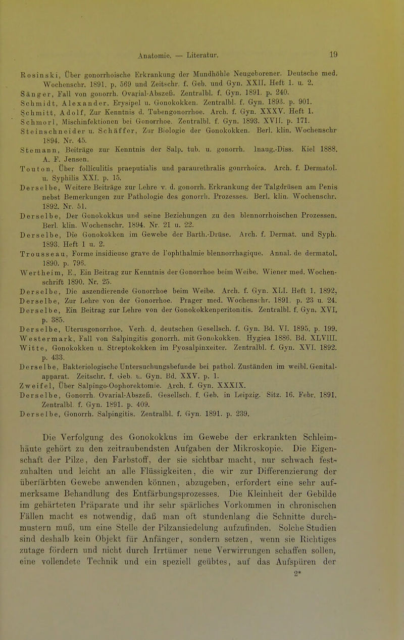 Rosinski, Über gonorrhoische Erkrankung der Mundhöhle Neugeborener. Deutsche med. Wochcnschr. 1891. p. 569 und Zeitschr. f. Geb. und Gyn. XXII. Heft 1. u. 2. Sänger, Fall von goiiorrh. Ovarial-Abszeß. Zentnilbl. f. Gyn. 1891. p. 240. Schmidt, Alexander. Erysipel u. Gonokokken. Zentralbl. f. Gyn. 1893. p. 901. Schmitt, Adolf, Zur Kenntnis d. Tubengonorrhoe. Arch. f. Gyn. XXXV. Heft 1. Schmor!, Mischinfektionen bei Gonorrhoe. Zentralbl. f. Gyn. 1893. XVlf. p. 171. Steinschneider u. Schäffor, Zur Biologie der Gonokokken. Berl. klin. Wochenschr 1894. Nr. 45. Stemann, Beiträge zur Kenntnis der Salp. tub. u. gonorrh. Inaug,-Diss. Kiel 1888, A. F. Jensen. Touton, Über foUiculitis praeputialis und paraurethralis gonrrhoica. Arch. f. Dermatol. u. Syphilis XXT. p. 15. Derselbe, Weitere Beiträge zur Lehre v. d. gonorrh. Erkrankung der Talgdrüsen am Penis nebst Bemerkungen zur Pathologie des gonorrii. Prozesses. Berl. klin. Wochenschr. 1892. Nr. 51. Derselbe, Der Gonokokkus und seine Beziehungen zu den blennorrhoischen Prozessen. Berl. kUn. Wochenschr. 1894. Nr. 21 u. 22. Derselbe, Die Gonokokken im Gewebe der Barth.-Diüse. Arch. f. Dermat. und Syph. 1893. Heft 1 u. 2. Trousseau, Forme insidieuse grave de l'ophthalmie blennorrhagique. AnnaL de dermatol. 1890. p. 796. Wertheim, E., Ein Beitrag zur Kenntnis der Gonorrhoe beim Weibe. Wiener med. Wochen- schrift 1890. Nr. 25. Derselbe, Die aszendierende Gonorrhoe beim Weibe. Arch. f. Gyn. XLI. Heft 1. 1892, Derselbe, Zur Lehre von der Gonorrhoe. Prager med. Wochenschr. 1891. p. 23 u. 24. Derselbe, Ein Beitrag zur Lehre von der Gonokokkenperitonitis. Zentralbl. f. Gyn. XVI, p. 385. Derselbe, üterusgonorrhoe. Verh. d. deutschen Gesellsch. f. Gyn. Bd. VI. 1895. p. 199. Westermark, Fall von Salpingitis gonorrh. mit Gonokokken. Hygiea 1886. Bd. XLVIII. Witte, Gonokokken u. Streptokokken im Pyosalpinxeiter. Zentralbl. f. Gyn. XVI. 1892. p. 433. Derselbe, Bakteriologische Untersuchungsbefunde bei pathol. Zuständen im weibl. Genital- apparat. Zeitschr. f. Geb. u. Gyn. Bd. XXV. p. 1. Zweifel, Über Salpingo-Oophorektomie. Arch. f. Gyn. XXXIX. Derselbe, Gonorrh. Ovarial-Abszeß. Gesellsch. f. Geb. in Leipzig. Sitz. 16. Febr. 1891. Zentralbl. f. Gyn. 1891. p. 409. Derselbe, Gonorrh. Salpingitis. ZentralbL f. Gyn. 1891. p. 239. Die Verfolgung des Gonokokkus im Gewebe der erkrankten Schleim- häute gehört zu den zeitraubendsten Aufgaben der Mikroskopie. Die Eigen- schaft der Pilze, den Farbstoff, der sie sichtbar macht, nur schwach fest- zuhalten und leicht an alle Flüssigkeiten, die wir zur Differenzierung der überfärbten Gewebe anwenden können, abzugeben, erfordert eine sehr auf- merksame Behandlung des Entfärbungsprozesses. Die Kleinheit der Gebilde im gehärteten Präparate und ihr sehr spärliches Vorkommen in chronischen Fällen macht es notwendig, daß man oft stundenlang die Schnitte durch- mustern muß, um eine Stelle der Pilzansiedelung aufzufinden. Solche Studien sind deshalb kein Objekt für Anfänger, sondern setzen, wenn sie Richtiges zutage fördern und nicht durch Irrtümer neue Verwirrungen schaffen sollen, eine vollendete Technik und ein speziell geübtes, auf das Aufspüren der 2*