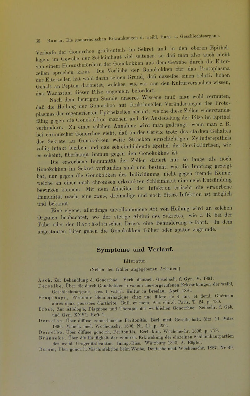 Verlaufe der Gonorrhoe größtenteils im Sekret und m den oberen Epithel- ialen m Ge.ebe der Schleimhaut viel seltener, so daß man also auch nicht von einem Herausbefördern der Gonokokken aus dem Gewebe durch die E.ter- leUen sprechen kann. Die Vorliebe der Gonokokken für das 1 rotop^sma der Eiterzellen hat wohl darin seinen Grund, daß dasselbe emen relativ hohen Gehalt an Pepton darbietet, welches, wie wir aus den Kulturversuchen wissen, das Wachstum dieser Pilze ungemein befördert. Nach dem heutigen Stande unseres Wissens muß man wohl vermuten, daß die Heilung der Gonorrhoe auf funktionellen Veränderungen des Proto- plasmas der regenerierten Epithelzellen beruht, welche diese Zellen widerstands- fähig gegen die Gonokokken machen und die Ansiedelung der Pilze im Epithel verhindern Zu einer solchen Annahme wird man gedrängt, wenn man z. B. bei chronischer Gonorrhoe sieht, daß an der Cervix trotz des starken Gehaltes der Sekrete an Gonokokken weite Strecken einschichtigen Zylmderepithels völlig intakt bleiben und das schleimbildende Epithel der Cervikaldrüsen, wie es scheint, überhaupt immun gegen den Gonokokkus ist. Die erworbene Immunität der Zellen dauert nur so lange als nocli Gonokokken im Sekret vorhanden sind und besteht, wie die Impfung gezeigt hat, nur gegen die Gonokokken des Individuums, nicht gegen fremde Keime, welche an einer noch chronisch erkrankten Schleimhaut eine neue Entzündung bewirken können. Mit dem Abheilen der Infektion erlischt die erworbene Immunität rasch, eine zwei-, dreimalige und noch öftere Infektion ist möglich und bekannt. Eine eigene, allerdings unvollkommene Art von Heilung wird an solchen Organen beobachtet, wo der stetige Abfluß des Sekretes, wie z. B. bei der Tube oder der Bartholin sehen Drüse, eine Behinderung erfährt. In dem angestauten Eiter gehen die Gonokokken früher oder später zugrunde. Symptome und Verlauf. Literatur. (Neben den früher angegebenen Arbeiten.) Asch, Zur Behandlung d. Gonorrhoe. Verh deutsch. Gesellscli. f. Gyn. V. 1891. Derselbe, Über die durch Gouokokken-Invasion hervorgerufenen Erkrankungen der weibl. Geschlechtsorgane. Ges. f. vaterl. Kultur in Breslau. April 1891. Braquhage, Pöritonite blennorrhagique chez uno fillete de 4: ans et demi. Guerison apres deux pousaöes d'arthrite. Bull, et mem. See. chir.d. Paris. T. 24. p. 730. Bröse, Zur Ätiologie, Diagnose und Therapie der weiblichen Gonorrhoe. Zeitschr. f. Geb. und Gyn. XXVL Heft 1. Derselbe, Über diifuse {lonorrhoischc Peritonitis. Berl. med. Gesellschaft. Sitz. 11. März 1896. Münch, med. Wochi^nschr. 1896. Nr. 11. p. 259. Derselbe, Über diffuse gonorrh. Peritonitis. Berl. klin. Wochens-hr. 1896. p. 779. Brün Sek e. Über die Häufigkeit der gonorrh. Erkrankung der einzelnen echleimhautpartien des weibl. Urogenitaltraktus. Inaug.-Diss. Würzburg lö90. A. Bögler. Bumm, Über gonorrh. Mischinfektion beim Weibe. Deutsche med. Wochenschr. 1887. Nr. 49.