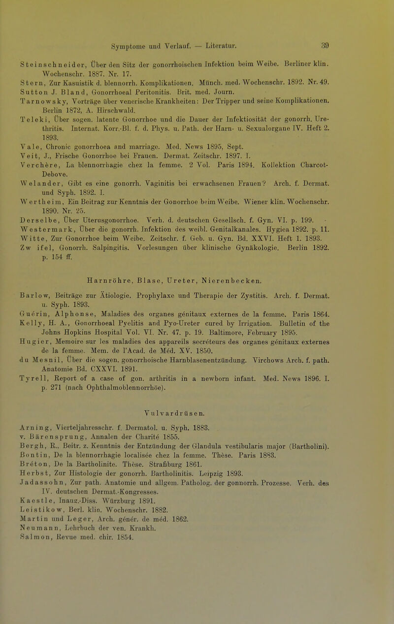 Steinschneider, Über den Sitz der gonorrhoisclien Infektion beim Weibe. Berliner klin. Wochenscbr. 1887. Nr. 17. Stern, Zur Kasuistik d. blennorrh. Komplikationen. Münch, med. Wochenscbr. 1892. Nr.49. Sutten J. Bland, Gonorrhoeal Peritonitis. Brit. med. Journ. Tarnowsky, Vorträge über venerische Krankheiten: DerTriiiper und seine Komplikationen. Berlin 1872, A. Hirschwald. Teleki, Über sogen, latente Gonorrhoe und die Dauer der Infektiosität der gonorrh. Ure- thritis. Internat. Korr.-Bl. f. d. Phys. u. Path. der Harn- u. Sexualorgane TV. Heft 2. 1893. Vale, Chronic gonorrhoea and marriago. Med. News 1895, Sept. Veit, J., Frische Gonorrhoe bei Frauen. Dermat. Zeitschr. 1897. I. V er eher e, La blennorrhagie chez la femme. 2 Vol. Paris 1894. Kollektion Charcot- Debove. VVelander, Gibt es eine gonorrh. Vaginitis bei erwachsenen Frauen? Arch. f. Dermat. und Syph. 1892. I. Wertheim, Ein Beitrag zur Kenntnis der Gonorrhoe beim Weibe. Wiener klin. Wochenscbr. 1890. Nr. 25. Derselbe, Über üterusgonorrhoe. Verb. d. deutschen Gesellsch. f. Gyn. VI. p. 199. Westermark, Über die gonorrh. Infektion des weibl. Genitalkanales. Hygiea 1892. p. 11. Witte, Zur Gonorrhoe beim Weibe. Zeitschr. f. Geb. u. Gyn. Bd. XXVI. Heft 1. 1893. Zw ifel, Gonorrh. Salpingitis. Vorlesungen über klinische Gynäkologie. Berlin 1892. p. 154 ff. Harnröhre, Blase, Ureter, Nierenbecken. Bar low, Beiträge zur Ätiologie. Prophylaxe und Therapie der Zystitis. Arch. f. Dermat. u. Syph. 1893. Guerin, Alphonse, Maladies des organes genitaux externes de la femme. Paris 1864. Kelly, H. A., Gonorrhoeal Pyelitis and Pyo-Üreter cured by Irrigation. Bulletin of the Johns Hopkins Hospital Vol. VI. Nr. 47. p. 19. Baltimore, February 1895. Hugier, Memoire sur ies maladies des appareils secreteurs des organes genitaux externes de la femme. Mem. de l'Acad. de Med. XV. 1850. du Mesnil, Über die .sogen, gonorrhoische Harnblasenentzündung. Virchows Arch. f. path. Anatomie Bd. CXXVL 1891. Tyrell, Report of a case of gon. arthritis in a newborn Infant. Med. News 1896. I. p. 271 (nach Ophthalmoblennorrhoe). Vulvardrüsen. Arn in g, Vierteljahresschr. f. Dermatol. u. Syph. 1883. V. Bärensprung, Annalen der Charitö 1855. Bergh, R., Beitr. z. Kenntnis der Entzündung der Glandula vestibularis major (Bartholini). ßontln. De la blennorrhagie localisee chez la femme. These. Paris 1883. Breton, De la Bartholinite. These. Straßburg 1861. Herbst, Zur Histologie der gonorrh. Bartholinitis. Leipzig 1898. Jadassohn, Zur path. Anatomie und allgem. Patholog. der gonnorrh. Prozesse. Verh. des IV. deutschen Dermat.-Kongresses. Kaestle, Inaug.-Diss. Würzburg 1891. Leistikow, Berl. klin. Wochenscbr. 1882. Martin und Leger, Arch. göner. de möd. 1862. Neu mann, Lehrbuch der ven. Krankh. Salmon, Revue med. chir. 1854.