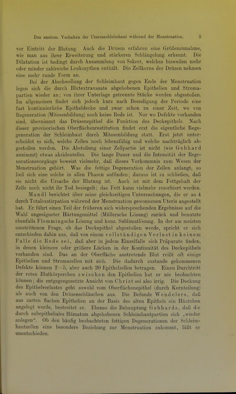 vor Eintritt der Blutung. Auch die Drüsen erfahren eine Größenzunahme, wie man aus ihrer Erweiterung und stärkeren Schlängehmg erkennt. Die DiUxtation ist bedingt durch Ansammhing von Sekret, welches bisweilen mehr oder minder zahlreiche Leukozythen enthält. Die Zellkerne der Drüsen nehmen eine mehr runde Form an. Bei der Abschwellung der Schleimhaut gegen Ende der Menstruation legen sich die durch Blutextravasate abgehobenen Epithelien und Stroma- partien wieder an; von ihrer Unterlage getrennte Stücke werden abgestoßen. Im allgemeinen findet sich jedoch kurz nach Beendigung der Periode eine fast kontinuierliche Epitheldecke und zwar schon zu einer Zeit, wo von Regeneration (Mitosenbildung) noch keine Rede ist. Nur wo Defekte vorhanden sind, übernimmt das Drüsenepithel die Funktion des Deckepithels. Nach dieser provisorischen Oberflächenrestitution findet erst die eigentliche Rege- generation der Schleimhaut durch Mitosenbildung statt. Erst jetzt unter- scheidet es sich, welche Zellen noch lebensfähig und welche nachträglich ab- gestoßen werden. Die Abstoßung einer Zellpartie ist nicht (wie Gebhard annimmt) etwas akzidentelles. Die lange Dauer und die Intensität der Rege- nerationsvorgänge beweist vielmehr, daß dieses Vorkommnis zum Wesen der Menstruation gehört. Was die fettige Degeneration der Zellen anlangt, so ließ sich eine solche in allen Phasen auffinden; daraus ist zu schließen, daß sie nicht die Ursache der Blutung ist. Auch ist mit dem Fettgehalt der Zelle noch nicht ihr Tod besiegelt; das Fett kann vielmehr resorbiert werden. Mandl berichtet über seine gleichzeitigen Untersuchungen, die er an 4 durch Totalexstirpation während der Menstruation gewonnenen üteris angestellt hat. Er führt einen Teil der früheren sich widersprechenden Ergebnisse auf die Wahl ungeeigneter Härtungsmittel (Müllersche Lösung) zurück und benutzte ebenfalls Flemmingsche Lösung und konz. Sublimatlösung. In der am meisten umstrittenen Frage, ob das Deckepithel abgestoßen werde, spricht er sich entschieden dahin aus, daß von einem vollständigen Verlustinkeinem Falle die Rede sei, daß aber in jedem Einzelfalle sich Pi'äparate finden, in denen kleinere oder größere Lücken in der Kontinuität des Deckepithels vorhanden sind. Das an der Oberfläche austretende Blut reißt oft einige Epithelien und Stromazellen mit sich. Die dadurch zustande gekommenen Defekte können 2—5, aber auch 20 Epithelzellen betragen. Einen Durchtritt der roten Blutkörperchen zwischen den Epithelien hat er nie beobachten können; die entgegengesetzte Ansicht von Christ sei also irrig. Die Deckung des Epithelverlustes geht sowohl vom Oberflächenepithel (durch Kernteilung) als auch von den Drüsenschläuchen aus. Die Befunde Wendelers, daß aus zarten flachen Epithelien an der Basis des alten Epithels ein Häutchen angelegt werde, bestreitet er. Ebenso die Behauptung Gebhards, daß die durch subepitheliales Hämatom abgehobenen Schleimhautpartien sich „wieder anlegenOb den häufig beobachteten fettigen Degenerationen der Schleim- hautzellen eine besondere Beziehung zur Menstruation zukommt, läßt er unentschieden.