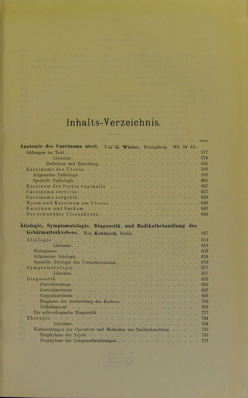 Inhalts-Verzeichnis. Seite Aliatoillie des Carcinoma uteri. Von G. Winter, Königsberg. Mit 34 Ab- bildungen im Text 577 Literatur 579 Definition und Einteilung 585 Karzinome des Uterus 588 Allgemeine Pathologie 588 Spezielle Pathologie 605 Karzinom der Portio vaginalis 607 Carcinomacervicis 617 Carcinoma corporis 630 MyomundKarzinom am Uterus. . . 640 Karzinom und Sarkom 643 Der sekundäre Uteruskrebs 645 Ätiologie, Symptomatologie. Diagnostik und Radikalbeliaiidlung des Gebärmutterkrebses. Von Koblanck, Berlin 647 Ätiologie 650 Literatur. . 650 Histogenese 656 Allgemeine Ätiologie 659 Spezielle Ätiologie des Uteruskarzinoms 670 Symptomatologie 677 Literatur . . • 677 Diagnostik 698 Portiokarzinom ■ . . . 695 Cervixkarzinom 697 Corpuskarzinom 699 Diagnose der Ausbreitung des Krebses 700 Frühdiagnose . • . 709 Die mikroskopische Diagnostik 712 Therapie 724 Literatur 724 Vorbereitungen zur Operation und Methoden der Nachbehandlung 782 Prophylaxe der Sepsis 738 Prophylaxe der Lungenerkrankungen 737