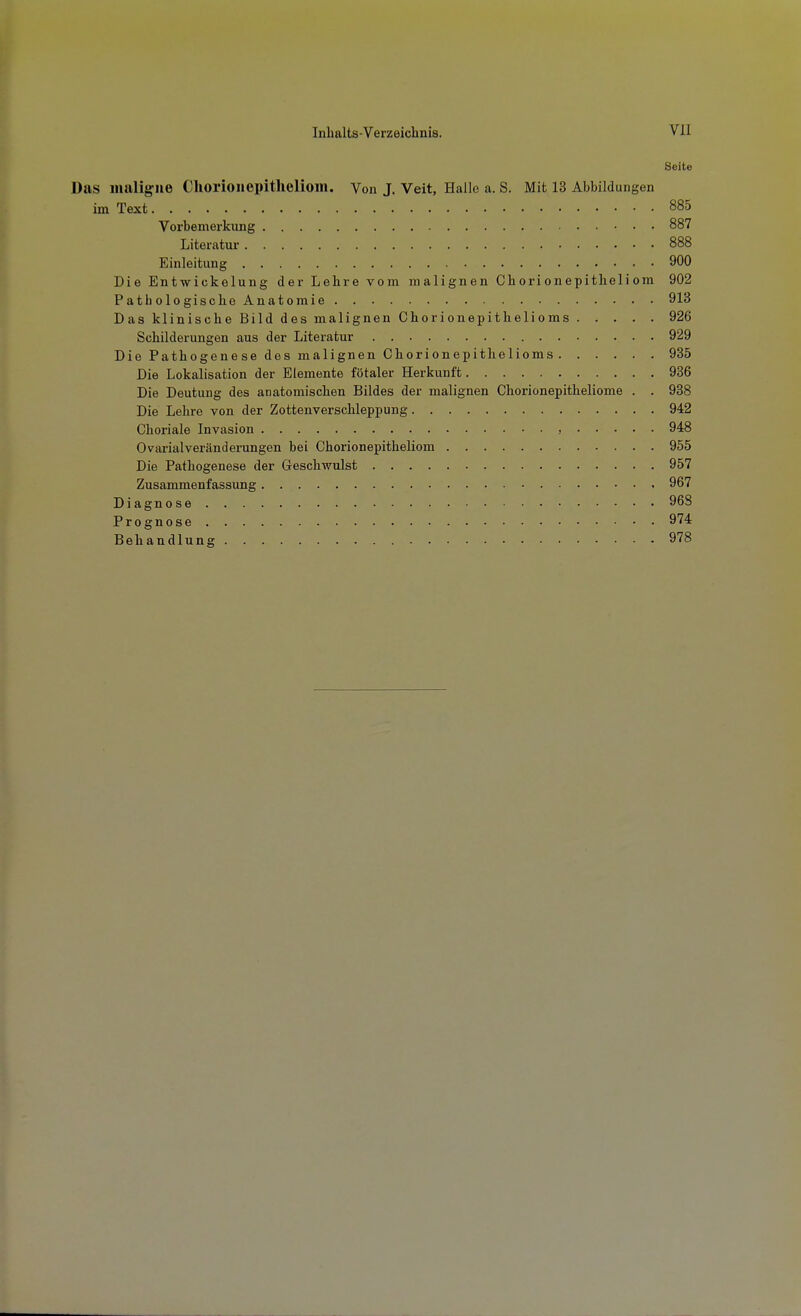 Seite Das maligne Cliorioiiepitlieliom. Von J. Veit, Halle a. S. Mit 13 Abbildungen im Text 885 Vorbemerkung 887 Literatur 888 Einleitung 900 Die Ent-wickelung der Lehre vom malignen Chorionepithelicm 902 P ath ologisclie Anat omie 913 Das klinische Bild des malignen Chorionepithelioms 926 Schilderungen aus der Literatur 929 Die Pathogenese des malignen Chorionepithelioms 935 Die Lokalisation der Elemente fötaler Herkunft 986 Die Deutung des anatomischen Bildes der malignen Chorionepitheliome . . 988 Die Lehre von der Zottenverschleppung 942 Choriale Invasion , 948 Ovarialveränderungen bei Chorionepitheliom 955 Die Pathogenese der Geschwulst 957 Zusammenfassung 967 Diagnose 968 Prognose 974 Behandlung 978