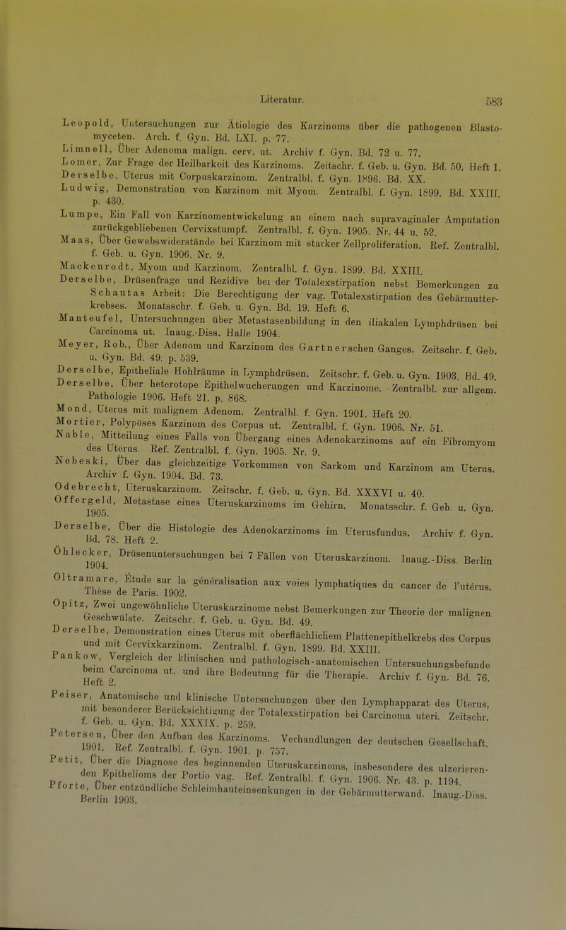 Leopold, Untersuchungen zur Ätiologie des Karzinoms über die pathogenen ßlasto- myceten. Arch. f. Gyn. Bd. LXI. p. 77. Limnell, Über Adenoma nialign. cerv. ut. Archiv f. Gyn. Bd. 72 u. 77, Lomer, Zur Frage der Heilbarkeit des Karzinoms. Zeitschr. f. Geb. u. Gyn. Bd. 50. Heft 1. Derselbe, Uterus mit Corpuskarzinom. Zentralbl. f. Gyn. 1896. Bd. XX. Ludwig, Demonstration von Karzinom mit Myom. Zentralbl. f. Gyn. 1899 Bd XXIII p. 430. ■ • • Lumpe, Ein Fall von Karzinomentwickelung an einem nach supravaginaler Amputation zurückgebliebenen Cervixstumpf. Zentralbl. f. Gyn. 1905. Nr. 44 u. 52. Maas, Über Gewebswiderstände bei Karzinom mit starker Zellproliferation Ref Zentralbl f. Geb. u. Gyn. 1906. Nr. 9. Mackenrodt, Myom und Karzinom. Zentralbl. f. Gyn. 1899. Bd. XXIII. Derselbe, Drüsenfrage und Rezidive bei der Totalexstirpation nekst Bemerkungen zu Schautas Arbeit: Die Berechtigung der vag. Totalexstirpation des Gebärmutter- krebses. Monatsschr. f. Geb. u. Gyn. Bd. 19. Heft 6, Manteufel, Untersuchungen über Metastasenbildung in den iliakalen Lymphdrüsen bei Carcinoma ut. Inaug.-Diss. Halle 1904. Meyer, Rob., Über Adenom und Karzinom des Gartnersehen Ganges. Zeitschr f Geb u. Gyn. Bd. 49. p. 539. Derselbe, Epitheliale Hohlräume in Lymphdrüsen. Zeitschr. f. Geb. u. Gyn. 1903 Bd 49 Derselbe, über heterotope Epithel Wucherungen und Karzinome. Zentralbl. zur allgem' Pathologie 1906. Heft 21. p. 868. ' Mond, Uterus mit malignem Adenom. Zentralbl. f. Gyn. 1901. Heft 20. Mortier, Polypöses Karzinom des Corpus ut. Zentralbl. f Gyn. 1906 Nr 51 Nable Mitteilung eines Falls von Übergang eines Adenokarzinoms auf ein Pibromyom des Uterus. Ref. Zentralbl. f. Gyn. 1905. Nr. 9. Nebeski Über das gleichzeitige Vorkommen von Sarkom und Karzinom am Uterus. Archiv f. Gyn. 1904. Bd. 73. Odebrecht, Uteruskarzinom. Zeitschr. f. Geb. u. Gyn. Bd XXXVI u 40 Offergeid, Metastase eines üteruskarzinoms im Gehirn. Monatsschr. f. Geb. u. Gyn 1905. •' ' Derselbe Über die Histologie des Adenokarzinoms im Utenisfundus. Archiv f. Gyn. öd. 78. Heft 2. Ohlecker, Drüsenuntersuchungen bei 7 Fällen von Uteruskarzinom. Inaug.-Diss. Berlin Oltramare Etüde sur la g^neralisation aux voies lymphatiques du Cancer de I'utörus. iliese de Paris. 1902. Opitz Zwei ungewöhnliche Uteruskarzinome nebst Bemerkungen zur Theorie der malignen Geschwulste. Zeitschr. f. Geb. u. Gyn. Bd 49 Derselbe, Demonstration eines Uterus mit oberflächlichem Plattenepithelkrebs des Corpus und mit Cervixkarzinom. Zentralbl. f. Gyn. 1899. Bd XXIH Pankow, Vergleich der klinischen und pathologisch-anatomischen Untersuchungsbefunde beim Carcinoma ut. und ihre Bedeutung für die Therapie. Archiv f. Gyn Bd. 76. Peiser Anatomische und klinische Untersuchungen über den Lymphapparat des Uterus, mit besonderer Berücksichtigung der Totalexstirpation bei Carcinoma uteri. Zeitschr I. Geb. u. Gyn. Bd. XXXIX. p. 259. '''^iVoi' ^rJ P\'''uZ loi? ^-••-'Jl-g- der deutschen Gesellschaft, lyui. Ret. Zentralbl. f. Gyn. 1901. p. 757. ^'^'^df^F t .''«sinnenden Uteruskarzinoms, insbesondere des ulzerieren- den Epithelioms der Portio vag. Ref. Zentralbl. f. Gyn. 1906. Nr. 43 p 1194 Pforte, Uber entzündliche Schleimhauteinsenkungen in der Gebännutterwand Inaug-Diss