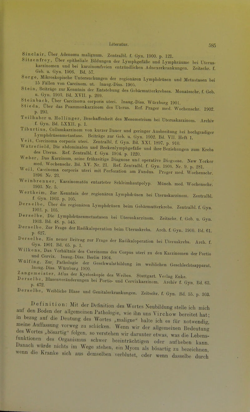 ijiteiatur. 535 Sinclair, Über. Adenoma malignum. Zentralbl. f. Gyn. 1900. p. 121. Sitzenfrey, Über epitheliale Bildungen der Lymphgefäße und Lymphräume bei Uterus- karziuomen und bei karzinomfreien entzündlichen Adncxerkrankungen. Zeitschr f Geb. u. Gyn. 1906. Bd. 57. & • • Sorge Mikroskopische Untersuchungen der regionären Lymphdrüsen und Metastasen bei 15 Fällen von Carcinom. ut. Inaug.-Diss. 1905. Stein, Beiträge zur Kenntnis der Entstehung des Gebärmutterkrebses. Monatsschr f Geb u. Gyn. 1903. Bd. XVII. p. 209. ' * Steinbach. Über Carcinoma corporis uteri. Inaug.-Diss. Würzburg 1901. Stieda, Über das Psammonkarzinom des Uterus. Ref. Prager med. Wochenschr 1902 p. 293. Teilhabor u. Hollinger, Beschaffenheit des Mesometrium bei Uteruskarzinom. Archiv f. Gyn. Bd. LXXII. p. 1. Tiburtius, Collumkarzinom von kurzer Dauer und geringer Ausbreitung bei hochgradiger Lymphdrüsenmetastase. Beiträge zur Geb. u. Gyn. 1902. Bd. VIL Heft 1. Veit, Carcinoma corporis uteri. Zentralbl. f. Gyn. Bd. XXI. 1897. p 910 Watrefield, Die abdominalen und Beckenlympbgefäße und ihre Beziehungen zum Krebs des Uterus. Ref. Zentralbl. f. Gyn. 1904. p. 1220. Weber, Das Karzinom, seine frühzeitige Diagnose und'operative Ding.iose. New Yorker w -1 n Nr. 21. Ref. Zentralbl. f. Gyn. 1906. Nr. 9. p. 281 iqS'TT^ mit Perforation am Fundus. Prager med. Wochenschr. lo9o. Nr. 23. ^^'''^LTI^'L ^^^•^°°'^tös entarteter Schleimhautpolyp. Münch, med. Wochenschr. laUa. Nr. 5. Wertheim, Zur Kenntnis der regionären Lymphdrüsen bei Uteruskarzinom. ZentralbL I. Gyn. 1903. p. 105. Derselbe, Über die regionären Lymphdrüsen beim Gebärmutterkrebs. Zentralbl. f. Gyn VJ02. p. 105. ^^'''/ono'x.-^'^o^^™^^'*^'^*^*^'' Uteruskarzinom. Zeitschr. f. Geb. u. Gyn 19U3. Bd. 48. p. 545. Derselbe Zur Frage der Radikaloperation beim Uteruskrebs. Arch. f. Gyn. 1900. Bd. 61. p ■ 0^1, Derselbe, Ein neuer Beitrag zur Frage der Radikaloperation bei Uteruskrebs. Arch. f. Gyn. 1901. Bd. 65. p. 1. Wilkens, Das Verhältnis des Carcinoms des Corpus uteri zu den Karzinomen der Portio und Cervix. Inaug.-Diss. Berlin 1904. Wülfing, Zur. Pathologie der Geschwulstbildung im weiblichen Geschlechtsapparat. In.iug. Diss. Würzburg 1900. Zangemeister, Atlas der Kystoskopie des Weibes. Stuttgart. Verlag Enke Derselbe Blasenveränderungen bei Portio- und Cervixkarzinom. Archiv f. Gyn. Bd. 63. Derselbe, Weibliche Blase und Genitalerkrankungen. Zeitschr. f. Gyn. Bd. 55. p. 303. Definition: Mit der Definition des Wortes Neubildung stelle ich mich auf den Boden der allgemeinen Pathologie, wie ihn uns Virchow bereitet hat; m bezug auf die Deutung des Wortes „maligne« halte ich es für notwendig meine Auffassung vorweg zu schicken. Wenn wir der allgemeinen Bedeutung des Wortes „bösartig'' folgen, so verstehen wir darunter etwas, was die Lebens- hinktionen des Organismus schwer beeinträchtigen oder aufheben kann Danach wurde nichts im Wege stehen, ein Myom als bösartig zu bezeichnen; Avenn die Kranke sich aus demselben verblutet, oder wenn dasselbe durch