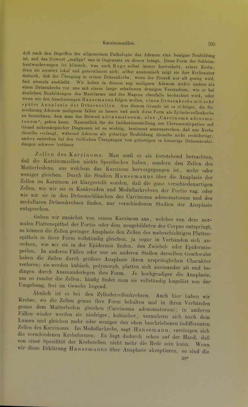 Karzinomzellen. daß nach den Begriffen der allgemeinen Pathologie das Adenom eine benigne Neubildung ist, und das Beiwort „malign uns in Gegensatz zu diesen bringt. Diese Form der Schleim- hautwucherungen ist klinisch, was auch Rüge selbst immer hervorhebt, reiner Krebs; denn sie zerstört lokal und generalisiert sich; selbst anatomisch zeigt sie ihre Krebsnatur dadurch, daß der Ubergang in reinen Drüsenkrebs, wenn der Prozeß nur alt genug wird fast niemals ausbleibt. Wir haben in diesem sog. malignen Adenom nichts anders als emen Drusenkrebs vor uns mit einem lange erhaltenen drüsigen Vorstadium, wie er bei abulichen Neubildungen des Mastdarms und des Magens ebenfalls beobachtet wird, oder wenn wir den Anschauungen Hansemanns folgen wollen, einen Drüsenkrebs mit sehr später Anaplasie der Drüsenzellen. Aus diesem Grunde ist es richtiger, die Be- zeichnung Adenom malignum fallen zu lassen und auch diese Form als Zylinde.ze'llenkrebs zu bezeichnen, dem man das Beiwort adenomatosum, also „Carcinoma adenoma- tös um, geben kann. Namentlich für die Indikationsstellung zur Uterusexstirpation auf Grund mikroskopischer Diagnosen ist es wichtig, bestimmt auszusprechen, daß nur Krebs dieselbe verlangt, während Adenom als gutartige Neubildung dieselbe nicht rechtfertigt- anders entstehen bei den vielfachen Übergängen von gutartigen in bösartige Drüsenneubil- dungen schwere Irrtümer. Zellen des Karzinoms. Man muß es als feststehend betrachten, daß die Karzinomzellen nichts Spezifisches haben, sondern den Zellen des Mutterbodens, aus welchem das Karzinom hervorgegangen ist, mehr oder weniger gleichen. Durch die Studien Hansemanns über die Anaplasie der Zellen im Karzinom ist klargestellt worden, daß die ganz verschiedenartigen Zellen, wie wir sie in Kankroiden und Medullarkrebsen der Portio vag. oder wie wir sie in den Drüsenschläuchen des Carcinoma adenomatosum und des medullären Drüsenkrebses finden, nur verschiedenen Stadien der Anaplasie entsprechen. Gehen wir zunächst von einem Karzinom aus, welches von dem nor- malen Plattenepithel der Portio oder dem neugebildeten des Corpus entspringt, so können die Zellen geringer Anaplasie den Zellen des mehrschichtigen Platten- epithels m ihrer Form vollständig gleichen, ja sogar in Verbänden sich an- ordnen, wie wir sie in der Epidermis finden, den Zwiebel- oder Epidermis- perlen. In anderen Fällen oder nur an anderen Stellen derselben Geschwulst haben die Zellen durch größere Anaplasie ihren ursprünglichen Charakter verloren; sie werden kubisch, polymorph, platten sich aneinander ab und be- dingen durch Aneinanderlegen ihre Form. Je hochgradiger die Anaplasie um so runder die Zellen; häufig findet man sie vollständig losgelöst von der Umgebung, frei im Gewebe liegend. Ähnlich ist es bei den Zylinderzellenkrebsen. Auch hier haben wir Krebse, wo die Zellen genau ihre Form behalten und in ihren Verbänden genau dem Mutterboden gleichen (Carcinoma adenomatosum); in anderen lallen wieder werden sie niedriger, kubischer, vermehren sich nach dem Lumen und gleichen mehr oder weniger den oben beschriebenen indifferenten Zellen des Karzinoms. Im Medullarkrebs, sagt Hansemann, vereinigen sich die verschiedenen Krebsformen. Es liegt dadurch schon auf der Hand, daß von einer Spezifität der Krebszellen nicht mehr die Rede sein kann. Wenn wir diese Erklärung Hanseraanns über Anaplasie akzeptieren, so sind die 38*