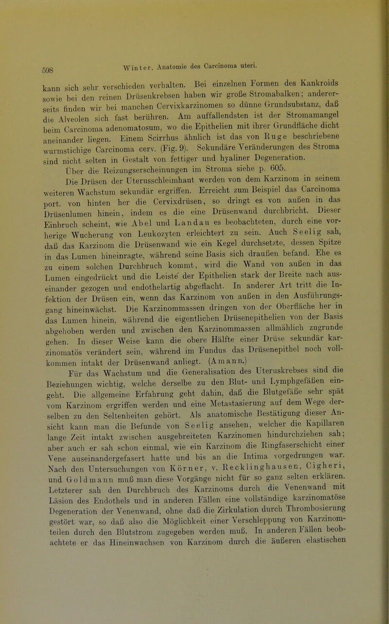 kann sich sehr verschieden verhalten. Bei einzelnen Formen des Kankroids sowie bei den reinen Drüsenkrebsen haben wir große Stromabalken; anderer- seits finden wir bei manchen Cervixkarzinomen so dünne Grundsubstanz, daß die Alveolen sich fast berühren. Am auffallendsten ist der Stromamangel beim Carcinoma adenomatosum, wo die Epithelien mit ihrer Grundfläche dicht aneinander liegen. Einem Scirrhus ähnlich ist das von Rüge beschriebene wurmstichige Carcinoma cerv. (Fig. 9). Sekundäre Veränderungen des Stroma sind nicht selten in Gestalt von fettiger und hyaliner Degeneration. Über die Reizungserscheinungen im Stroma siehe p. 605. Die Drüsen der üterusschleimhaut werden von dem Karzinom in seinem weiteren Wachstum sekundär ergriffen. Erreicht zum Beispiel das Carcinoma port. von hinten her die Cervixdrüsen, so dringt es von außen in das Drüsenlumen hinein, indem es die eine Drüsenwand durchbricht. Dieser Einbruch scheint, wie Abel und Landau es beobachteten, durch eine vor- herige Wucherung von Leukozyten erleichtert zu sein. Auch Seelig sah, daß das Karzinom die Drüsenwand wie ein Kegel durchsetzte, dessen Spitze in das Lumen hineinragte, während seine Basis sich draußen befand. Ehe es zu einem solchen Durchbruch kommt, wird die Wand von außen in das Lumen eingedrückt und die Leiste der Epithelien stark der Breite nach aus- einander gezogen und endothelartig abgeflacht. In anderer Art tritt die In- fektion der Drüsen ein, wenn das Karzinom von außen in den Ausfübrungs- gang hineinwächst. Die Karzinommassen dringen von der Oberfläche her in das Lumen hinein, während die eigentlichen Drüsenepithelien von der Basis abgehoben werden und zwischen den Karzinommassen allmählich zugrunde gehen. In dieser Weise kann die obere Hälfte einer Drüse sekundär kar- zinomatös verändert sein, während im Fundus das Drüsenepithel noch voll- kommen intakt der Drüsenwand anliegt. (Amann.) Für das Wachstum und die Generalisation des Uteruskrebses sind die Beziehungen wichtig, welche derselbe zu den Blut- und Lymphgefäßen ein- geht. Die allgemeine Erfahrung geht dahin, daß die Blutgefäße sehr spät vom Karzinom ergriffen werden und eine Metastasierung auf dem Wege der- selben zu den Seltenheiten gehört. Als anatomische Bestätigung dieser An- sicht kann man die Befunde von Seelig ansehen, welcher die Kapillaren lange Zeit intakt zwischen ausgebreiteten Karzinomen hindurchziehen sah; aber auch er sah schon einmal, wie ein Karzinom die Ringfaserschicht einer Vene auseinandergefasert hatte und bis an die Intima vorgedrungen war. Nach den Untersuchungen von Körner, v. Recklinghausen, Cigheri, und Gold mann muß man diese Vorgänge nicht für so ganz selten erklären. Letzterer sah den Durchbruch des Karzinoms durch die Venenwand mit Läsion des Endothels und in anderen Fällen eine vollständige karzinomatöse Degeneration der Venenwand, ohne daß die Zirkulation durch Thrombosierung gestört war, so daß also die Möglichkeit einer Verschleppung von Karzinom- teilen durch den Blutstrom zugegeben werden muß. In anderen Fällen beob- achtete er das Hineinwachsen von Karzinom durch die äußeren elastischen