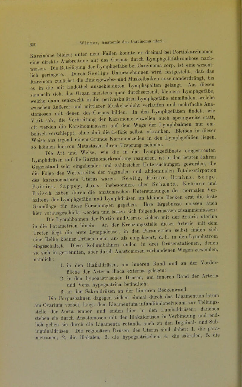 Karzinome bildet; unter neun Fällen konnte er dreimal bei Portiokarzinomen eine direkte Ausbreitung auf das Corpus durch Lympbgefäßthrombose nach- weisen Die Beteiligung der Lymphgefäße bei Carcinoma corp. ist eme wesent- lich ^erin'^ere. Durch Seeligs Untersuchungen wird festgestellt, daß das Karzinom''zunächst die Bindegewebs- und Muskelbalken auseinanderdrängt, bis es in die mit Endothel ausgekleideten Lymphspalten gelangt. Aus diesen sammeln sich, das Organ meistens quer durchsetzend, kleinere Lymphgefäße, welche dann senkrecht in die perivaskulären Lymphgefäße einmünden, welche zwischen äußerer und mittlerer Muskelschicht verlaufen und mehrfache Ana- stomosen mit denen des Corpus bilden. In den Lymphgefäßen findet, wie Veit sah, die Verbreitung der Karzinome zuweilen auch sprungweise statt, oft werden die Karzinommassen auf dem Wege der Lymphbahnen nur em- bolisch verschleppt, ohne daß die Gefäße selbst erkranken. Bleiben in dieser Weise aus irgend einem Grunde Karzinomzellen in den Lymphgefäßen hegen, so können hiervon Metastasen ihren Ursprung nehmen. Die Art und Weise, wie die in das Lymphgefäßnetz eingestreuten Lymphdrüsen auf die Karzinomerkrankung reagieren, ist in den letzten Jahren Gegenstand sehr eingehender und zahlreicher Untersuchungen geworden, die die Folge des Wettstreites der vaginalen und abdominalen Totalexstirpation des karzinomatösen Uterus waren. Seelig, Peiser, Bruhns, Sorge Poirier, Sappey, Joux, insbesondere aber Schauta, Kromer und Baisch 'haben durch die anatomischen Untersuchungen des normalen Ver- haltens der Lymphgefäße und Lymphdrüsen im kleinen Becken erst die feste Grundlage für diese Forschungen gegeben. Ihre Ergebnisse müssen auch hier vorausgeschickt werden und lassen sich folgendermassen zusammenfassen: Die Lymphbahnen der Portio und Cervix ziehen mit der Arteria uterina in die Parametrien hinein. An der Kreuzungsstelle dieser Arterie mit dem Ureter liegt die erste Lymphdrüse; in den Parametrien selbst finden sich eine Reihe kleiner Drüsen mehr an- als eingelagert, d. h. in den Lymphstrom eingeschaltet. Diese Kollumbahnen enden in drei Drüsenstationen, denen sie sich in getrennten, aber durch Anastomosen verbundenen Wegen zuwenden, nämlich: j v j 1. in den Iliakaldrüsen, am inneren Rand und an der Vorder- fläche der Arteria iliaca externa gelegen; 2. in den hypogastrischen Drüsen, am inneren Rand der Arteria und Vena hypogastrica befindlich; 3. in den Sakraldrüsen an der hinteren Beckenwand. Die Corpusbahnen dagegen ziehen einmal durch das Ligamentum latum am Ovarium vorbei, längs dem Ligamentum infundibulopelvicum zur Teilungs- stelle der Aorta empor und enden hier in den Lumbaidrüsen: daneben stehen sie durch Anastomosen mit den Iliakaldrüsen iu Verbindung und end- lich gehen sie durch die Ligamenta rotunda auch zu den Inguinal- und Sub- inguinaldrüsen. Die regionären Drüsen des Uterus sind daher: 1. die para- metranen, 2. die iliakalen, 3. die hypogastrischen, 4. die sakralen, 5. die