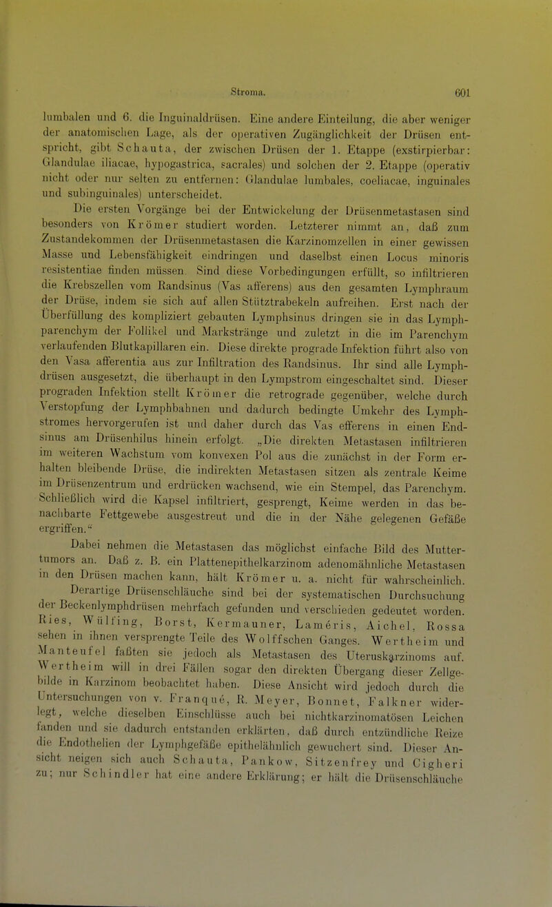 lumbalen und 6. die Inguinaldiüsen. Eine andere Einteilung, die aber weniger der anatomischen Lage, als der operativen Zugänglichkeit der Drüsen ent- spricht, gibt Schauta, der zwischen Drüsen der 1. Etappe (exstirpierbar: Glandulae iliacae, hypogastrica, sacrales) und solchen der 2. Etappe (operativ nicht oder nur selten zu entfernen: (Jlandulae lumbales, coeliacae, inguinales und subinguinales) unterscheidet. Die ersten Vorgänge bei der Entwickelung der Drüsenmetastasen sind besonders von Krömer studiert worden. Letzterer nimmt an, daß zum Zustandekommen der Drüsenmetastasen die Karzinomzellen in einer gewissen Masse und Lebensfähigkeit eindringen und daselbst einen Locus minoris resistentiae finden müssen. Sind diese Vorbedingungen erfüllt, so infiltrieren die Krebszellen vom Kandsinus (Vas afferens) aus den gesamten Lymphraum der Drüse, indem sie sich auf allen Stütztrabekeln aufreihen. Erst nach der Überfüllung des kompliziert gebauten Lymphsinus dringen sie in das Lymph- parenchym der Follikel und Markstränge und zuletzt in die im Parenchym verlaufenden Blutkapillaren ein. Diese direkte prograde Lifektion führt also von den Vasa afiferentia aus zur Infiltration des Randsinus. Ihr sind alle Lymph- drüsen ausgesetzt, die überhaupt in den Lympstrom eingeschaltet sind. Dieser prograden Infektion stellt Krömer die retrograde gegenüber, welche durch Verstopfung der Lymphbahnen und dadurch bedingte Umkehr des Lymph- stromes hervorgerufen ist und daher durch das Vas efferens in einen End- sinus am Drüsenhilus hinein erfolgt. „Die direkten Metastasen infiltrieren im weiteren Wachstum vom konvexen Pol aus die zunächst in der Form er- halten bleibende Drüse, die indirekten Metastasen sitzen als zentrale Keime im Drüsenzentrum und erdrücken wachsend, wie ein Stempel, das Parenchym. Schließlich wird die Kapsel infiltriert, gesprengt. Keime werden in das be- naciibarte Fettgewebe ausgestreut und die in der Nähe gelegenen Gefäße ergriffen. Dabei nehmen die Metastasen das möglichst einfache Bild des Mutter- tumors an. Daß z. B. ein Plattenepithelkarzinom adenomähnliche Metastasen m den Drüsen raachen kann, hält Krömer u. a. nicht für wahrscheinlich. Derartige Drüsenschläuche sind bei der systematischen Durchsuchung der Beckenlyraphdrüsen mehrfach gefunden und verschieden gedeutet worden. Ries, Wülfing, Borst, Kermauner, Lameris, Aichel, Rossa sehen m ihnen versprengte Teile des Wolffschen Ganges. Wertheim und Man teuf el faßten sie jedoch als Metastasen des Uterusk^rzinoms auf. Wertheim will in drei Fällen sogar den direkten Übergang dieser Zellge- büde m Karzinom beobachtet haben. Diese Ansicht wird jedoch durch die Untersuchungen von v. Franque, R. Meyer, Bonnet, Falkner wider- legt, welche dieselben Einschlüsse auch bei nichtkarzinomatösen Leichen fanden und sie dadurch entstanden erklärten, daß durch entzündliche Reize die Endothelien der Lymphgefäße epithelähnlich gewuchert sind. Dieser An- sicht neigen sich auch Schauta, Pankow, Sitzenfrey und Cigheri zu; nur Schindler hat eine andere Erklärung; er hält die Drüsenschläuche