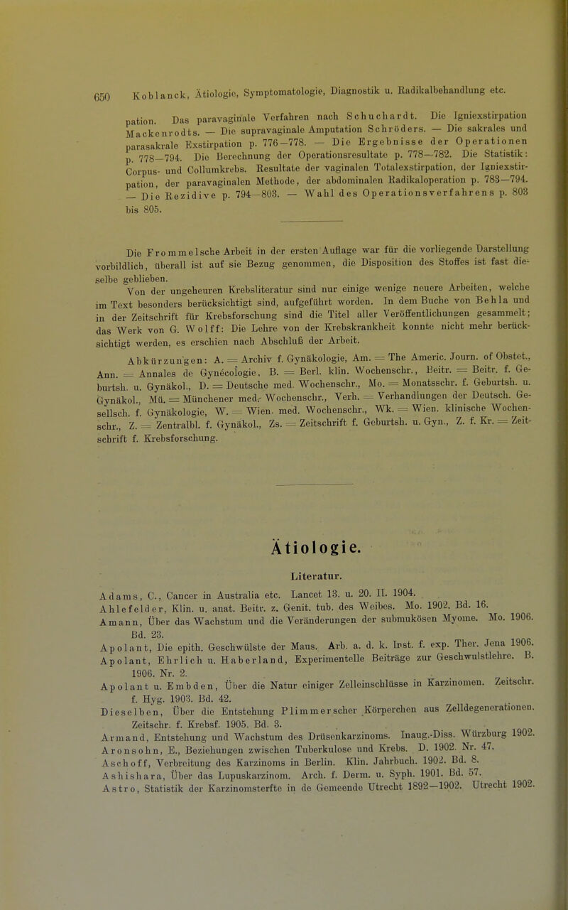 pation. Das paravaginale Verfahren nach Schuchardt. Die Igniexstirpation Mackenrodts. — Die supravaginalc Amputation Schröders. — Die sakrales und parasakrale Exstirpation p. 776-778. - Die Ergebnisse der Operationen 778—794. Die Berechnung der Operationsresultate p. 778—782. Die Statistik: Corpus- und Collumkrebs. Resultate der vaginalen Totalexstirpation, der Igniexstir- pation, der paravaginalen Methode, der abdominalen Radikaloperation p. 783—794. — Die Rezidive p. 794—803. — Wahl des Operationsverfahrens p. 803 bis 805. Die Frommeische Arbeit in der ersten Auflage war für die vorliegende Darstellung vorbildlich, überall ist auf sie Bezug genommen, die Disposition des Stoffes ist fast die^ selbe geblieben. Von der ungeheuren Krebsliteratur sind nur einige wenige neuere Arbeiten, welche im Text besonders berücksichtigt sind, aufgeführt worden. In dem Buche von Behla und in der Zeitschrift für Krebsforschung sind die Titel aller Veröffentlichungen gesammelt; das Werk von G. Wolff: Die Lehre von der Krebskrankheit konnte nicht mehr berück- sichtigt werden, es erschien nach Abschluß der Arbeit. Abkürzungen: A. = Archiv f. Gynäkologie, Am. = The Americ. Journ. of Obstet., Ann. = Annales de Gynecologie. B. = Berl. klin. Wochenschr., Beitr. = Beitr. f. Ge- burtsh. u. Gynäkol., D. = Deutsche med. Wochenschr., Mo. = Monatsschr. f. Geburtsh. u. Gynäkol., Mü. = Münchener med.- Wochenschr., Verh. = Verhandlungen der Deutsch. Ge- sellsch. f. Gynäkologie, W. = Wien. med. Wochenschr., Wk. = Wien, klinische Wochen- schr., Z. = Zentralbl. f. Gynäkol., Zs. = Zeitschrift f. Gebm-tsh. u. Gyn., Z. f. Kr. = Zeit- schrift f. Krebsforschung. Ätiologie. Literatur. Adams, C, Cancer in Australia etc. Lancet 13. u. 20. II. 1904. Ahlefelder, Klin. u. anat. Beitr. z. Genit. tub. des Weibes. Mo. 1902. Bd. 16. Amann, Über das Wachstum und die Veränderungen der submukösen Myome. Mo. 1906. Bd. 23. Apolant, Die epith. Geschwülste der Maus. Arb. a. d. k. Inst. f. exp. Ther. Jena 1906. Apolant, Ehrlich u. Haberland, Experimentelle Beiträge zur Geschwuistlehre. B. 1906. Nr. 2. Apolant u. Embden, Über die Natur einiger Zelleinschlüsse in Karzinomen. Zeitschr. f. Hyg. 1903. Bd. 42. Dieselben, Über die Entstehung P lim m er scher Körperchen aus Zelldegenerationen. Zeitschr. f. Krebsf. 1905. Bd. 3. Armand, Entstehung und Wachstum des Drüsenkarzinoms. Inaug.-Diss. Würzburg 1902. Aronsohn, E., Beziehungen zwischen Tuberkulose und Krebs. D. 1902. Nr. 47. Asch off, Verbreitung des Karzinoms in Berlin. Klin. Jahrbuch. 1902. Bd. 8. Ashishara, Über das Lupuskarzinom. Arch. f. Derm. u. Syph. 1901. Bd. 57.