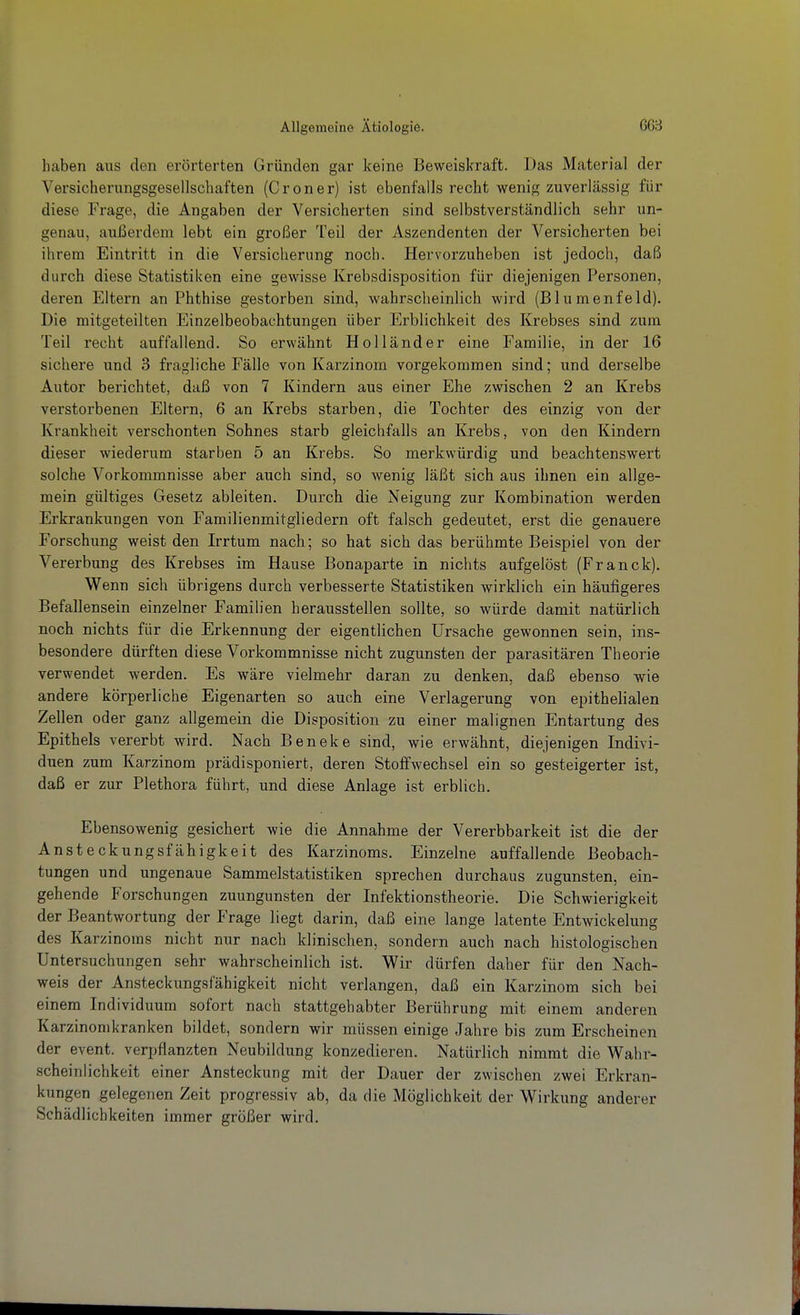 haben aus den erörterten Gründen gar keine Beweiskraft. Das Material der Versicherungsgesellschaften (Croner) ist ebenfalls recht wenig zuverlässig für diese Frage, die Angaben der Versicherten sind selbstverständlich sehr un- genau, außerdem lebt ein großer Teil der Aszendenten der Versicherten bei ihrem Eintritt in die Versicherung noch. Hervorzuheben ist jedoch, daß durch diese Statistiken eine gewisse Krebsdisposition für diejenigen Personen, deren Eltern an Phthise gestorben sind, wahrscheinlich wird (Blumenfeld). Die mitgeteilten Einzelbeobachtungen über Erblichkeit des Krebses sind zum Teil recht auffallend. So erwähnt Holländer eine Familie, in der 16 sichere und 3 fragliche Fälle von Karzinom vorgekommen sind; und derselbe Autor berichtet, daß von 7 Kindern aus einer Ehe zwischen 2 an Krebs verstorbenen Eltern, 6 an Krebs starben, die Tochter des einzig von der Krankheit verschonten Sohnes starb gleichfalls an Krebs, von den Kindern dieser wiederum starben 5 an Krebs. So merkwürdig und beachtenswert solche Vorkommnisse aber auch sind, so wenig läßt sich aus ihnen ein allge- mein gültiges Gesetz ableiten. Durch die Neigung zur Kombination werden Erkrankxingen von Familienmitgliedern oft falsch gedeutet, erst die genauere Forschung weist den Irrtum nach; so hat sich das berühmte Beispiel von der Vererbung des Krebses im Hause Bonaparte in nichts aufgelöst (Franck). Wenn sich übrigens durch verbesserte Statistiken wirklich ein häufigeres Befallensein einzelner Familien herausstellen sollte, so würde damit natürlich noch nichts für die Erkennung der eigentlichen Ursache gewonnen sein, ins- besondere dürften diese Vorkommnisse nicht zugunsten der parasitären Theorie verwendet werden. Es wäre vielmehr daran zu denken, daß ebenso wie andere körperliche Eigenarten so auch eine Verlagerung von epithelialen Zellen oder ganz allgemein die Disposition zu einer malignen Entartung des Epithels vererbt wird. Nach Beneke sind, wie erwähnt, diejenigen Indivi- duen zum Karzinom prädisponiert, deren Stoffwechsel ein so gesteigerter ist, daß er zur Plethora führt, und diese Anlage ist erblich. Ebensowenig gesichert wie die Annahme der Vererbbarkeit ist die der Ansteckungsfähigkeit des Karzinoms. Einzelne auffallende Beobach- tungen und ungenaue Sammelstatistiken sprechen durchaus zugunsten, ein- gehende Forschungen zuungunsten der Infektionstheorie. Die Schwierigkeit der Beantwortung der Frage liegt darin, daß eine lange latente Entwickelung des Karzinoms nicht nur nach klinischen, sondern auch nach histologischen Untersuchungen sehr wahrscheinlich ist. Wir dürfen daher für den Nach- weis der Ansteckungsfähigkeit nicht verlangen, daß ein Karzinom sich bei einem Individuum sofort nach stattgehabter Berührung mit einem anderen Karzinomkranken bildet, sondern wir müssen einige Jahre bis zum Erscheinen der event. verpflanzten Neubildung konzedieren. Natürlich nimmt die Wahr- scheinlichkeit einer Ansteckung mit der Dauer der zwischen zwei Erkran- kungen gelegenen Zeit progressiv ab, da die Möglichkeit der Wirkung anderer Schädlichkeiten immer größer wird.