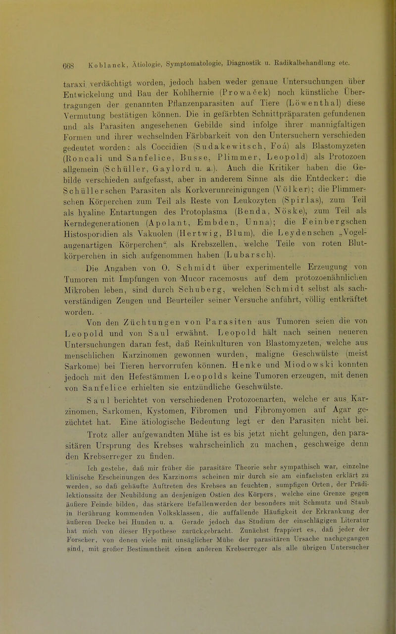 taraxi verdächtigt worden, jedoch liaben weder genaue Untersuchungen über Entwickehmg und Bau der Kohlhernie (Prowacek) noch künstliche Über- tragungen der genannten PHanzenparasiten auf Tiere (Löwenthal) diese Vermutung bestätigen können. Die in geJärbten Schnittpräparaten gefundenen und als Parasiten angesehenen Gebilde sind infolge ihrer mannigfaltigen Formen und ihrer wechselnden Färbbarkeit von den üntersuchern verschieden gedeutet worden : als Coccidien (S u d a k e w i t s c h, F o a) als Blastomyzeten (Roncali und Sanfelice, Busse, Plimmer, Leopold) als Protozoen allgemein (Schüller, Gaylord u. a.). Auch die Kritiker haben die Ge- bilde verschieden aufgefasst, aber in anderem Sinne als die Entdecker: die Schüller sehen Parasiten als Korkverunreinigungen (Völker); die Plimmer- schen Körperchen zum Teil als Reste von Leukozyten (Spirlas), zum Teil als hyaline Entartungen des Protoplasma (Benda, Nöske), zum Teil als Kerndegenerationen (Apolant, Embden, Unna); die Feinbergschen Histosporidien als Vakuolen (Hertwig, Blum), die Ley den sehen Vogel- augenartigen Körperchen'' als Krebszellen, welche Teile von roten Blut- körperchen in sich aufgenommen haben (Lubarsch). Die Angaben von 0. Schmidt über experimentelle Erzeugung von Tumoren mit Impfungen von iMucor racemosus auf dem protozoenähnliclien Mikroben leben, sind durch Schuberg, welchen Schmidt selbst als sach- verständigen Zeugen und Beurteiler seiner Versuche anführt, völlig entkräftet worden. Von den Züchtungen von Parasiten aus Tumoren seien die von Leopold und von Saul erwähnt. Leopold hält nach seinen neueren Untersuchungen daran fest, daß Reinkulturen von Blastomyzeten, welche aus menschlichen Karzinomen gewonnen wurden, maligne Geschwülste (meist Sarkome) bei Tieren hervorrufen können. Henke und Miodowski konnten jedoch mit den Hefestämmen Leopolds keine Tumoren erzeugen, mit denen von Sanfelice erhielten sie entzündliche Geschwülste. Saul berichtet von verschiedenen Protozoenarten, welche er aus^ Kar- zinomen, Sarkomen, Kystomen, Fibromen und Fibromyoraen auf Agar ge- züchtet hat. Eine ätiologische Bedeutung legt er den Parasiten nicht bei. Trotz aller aufgewandten Mühe ist es bis jetzt nicht gelungen, den para- sitären Ursprung des Krebses wahrscheinlich zu machen, geschweige denn den Krebserreger zu finden. Ich gestehe, daf3 mir früher die parasitäre Theorie sehr sympathisch war, einzelne klinische Erscheinungen des Karzinoms scheinen mir durch sie am einfaciisten erklärt zu werden, so dafa gehäufte Auftreten des Krebses an feuchten, sumpfigen Orten, der Prädi- lektionssitz der Neubildung an denjenigen Ostien des Körpers, welche eine Grenze gegen äußere Feinde bilden, das stärkere Befallenwerden der besonders mit Schmutz und Staub in Hcrübrung kommenden Volksklassen, die auffallende Häufigkeit der Erkrankung der äußeren Decke bei Hunden u. a. Gerade jedoch das Studium der einschlägigen Literatur hat mich von dieser Hypothese zurückt;cbracht. Zunächst frappiert es, daß jeder der Forscher, von denen viele mit unsäglicher Mühe der parasitären Ursache nachgegangen sind, mit großer Bestimmtheit einen anderen Krebserreger als alle übrigen Untersucher