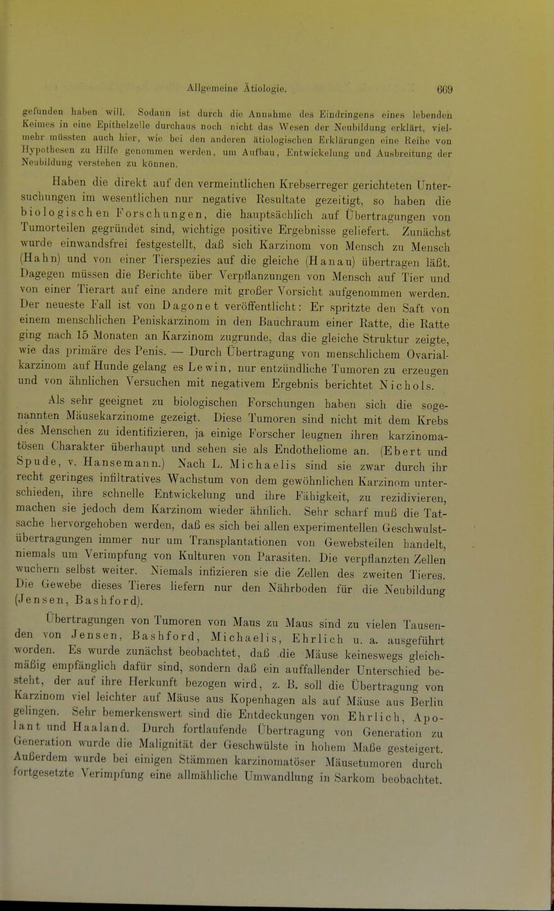 gclumlen haben Avill. Sodann ist durch die Annahme des Eindringens eines lebenden Keimes in eine Epithelzelle durchaus noch nicht das Wesen der Neubildung erklärt, viel- mehr müssten auch hier, wie bei den anderen ätiologischen Erklärungen eine Reihe von Hypothesen zu Hilfe genommen werden, um Aufbau, Entwickelung und Ausbreitung der Neubildung verstehen zu können. Haben die direkt auf den vermeintlichen Krebserreger gerichteten Unter- suchungen im wesentlichen nur negative Resultate gezeitigt, so haben die biologischen Forschungen, die hauptsächlich auf Übertragungen von Tumorteilen gegründet sind, wichtige positive Ergebnisse geliefert. Zunächst wm-de einwandsfrei festgestellt, daß sich Karzinom von Mensch zu Mensch (Hahn) und von einer Tierspezies auf die gleiche (Hanau) übertragen läßt. Dagegen müssen die Berichte über Verpflanzungen von Mensch auf Tier und von einer Tierart auf eine andere mit großer Vorsicht aufgenommen werden. Der neueste Fall ist von Dagonet veröffentlicht: Er spritzte den Saft von einem menschlichen Peniskarzinom in den Bauchraum einer Ratte, die Ratte ging nach 15 Monaten an Karzinom zugrunde, das die gleiche Struktur zeigte, wie das primäre des Penis. — Durch Übertragung von menschlichem Ovarial- karzinom auf Hunde gelang es Lewin, nur entzündliche Tumoren zu erzeugen und von ähnlichen Versuchen mit negativem Ergebnis berichtet Nichols. Als sehr geeignet zu biologischen Forschungen haben sich die soge- nannten Mäusekarzinome gezeigt. Diese Tumoren sind nicht mit dem Krebs des Menschen zu identifizieren, ja einige Forscher leugnen ihren karzinoma- tösen Charakter überhaupt und sehen sie als Endotheliome an. (Ebert und Spude, V. Hansemann.) Nach L. Michaelis sind sie zwar durch ihr recht geringes infiltratives Wachstum von dem gewöhnlichen Karzinom unter- schieden, ihre schnelle Entwickelung und ihre Fähigkeit, zu rezidivieren, machen sie jedoch dem Karzinom wieder ähnlich. Sehr scharf muß die Tat- sache hervorgehoben werden, daß es sich bei allen experimentellen Geschwulst- übertragungen immer nur um Transplantationen von Gewebsteilen handelt, niemals um Verirapfung von Kulturen von Parasiten. Die verpflanzten Zellen wuchern selbst weiter. Niemals infizieren sie die Zellen des zweiten Tieres. Die Gewebe dieses Tieres liefern nur den Nährboden für die Neubildung (Jensen, Bashford). Übertragungen von Tumoren von Maus zu Maus sind zu vielen Tausen- den von Jensen, Bashford, Michaelis, Ehrlich u. a. ausgeführt worden. Es wurde zunächst beobachtet, daß .die Mäuse keineswegs gleich- mäßig empfänglich dafür sind, sondern daß ein auffallender Unterschied be- steht, der auf ihre Herkunft bezogen wird, z. B. soll die Übertragung von Karzinom viel leichter auf Mäuse aus Kopenhagen als auf Mäuse aus Berlin gelingen. Sehr bemerkenswert sind die Entdeckungen von Ehrlich, Apo- lant und Haaland. Durch fortlaufende Übertragung von Generation zu Generation wurde die Malignität der Geschwülste in hohem Maße gesteigert. Außerdem wurde bei einigen Stämmen karzinomatöser Mäusetumoren durch fortgesetzte Verimpfung eine allmähliche Umwandlung in Sarkom beobachtet.