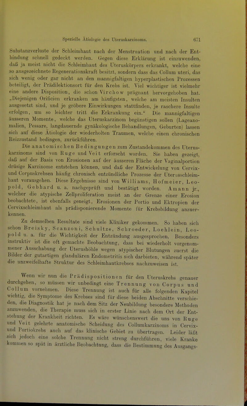 öubstanzverluste der Schleimhaut nach der Menstruation und nach der Ent- bindung sclmell gedeckt werden. Gegen diese Erklärung ist einzuwenden, daß ja meist nicht die Schleimhaut des Uteruskörpers erkrankt, welche eine so ausgezeichnete Regenerationskraft besitzt, sondern dass das Collum uteri, das sich wenig oder gar nicht an den mannigfaltigen hyi^erplastischen Prozessen beteiligt, der Prcädilektionsort für den Krebs ist. Viel wichtiger ist vielmehr eine andere Disposition, die schon Virchow prägnant hervorgehoben hat. „Diejenigen Orificien erkranken am häufigsten, welche am meisten Insulten ausgesetzt sind, und je gröbere Einwirkungen stattfinden, je raschere Insulte erfolgen, um so leichter tritt die Erkrankung ein. Die mannigfaltigen äusseren Momente, welche das Uteruskarzinom begünstigen sollen (Lageano- malien, Pessare, langdauernde gynäkologische Behandlungen, Geburten) lassen sich auf diese Ätiologie der wiederholten Traumen, welche einen chronischen Eeizzustand bedingen, zurückführen. Die anatomischen Bedingungen zum Zustandekommen des Uterus- karzinoms sind von Rüge und Veit erforscht worden. Sie haben gezeigt, daß auf der Basis von Erosionen auf der äusseren Fläche der Vaginalportion drüsige Karzinome entstehen können, und daß der Entwickelung von Cervix- und Corpuskrebsen häufig chronisch entzündliche Prozesse der üterusschleira- haut vorausgehen. Diese Ergebnisse sind von Williams, Hofmeier, Leo- pold, Gebhard u. a. nachgeprüft und bestätigt worden. Amann jr., welcher die atypische Zellproliferation meist an der Grenze einer Erosion beobachtete, ist ebenfalls geneigt, Erosionen der Portio und Ektropien der Cervixschleimhaut als prädisponierende Momente für Krebsbildung anzuer- kennen. Zu demselben Resultate sind viele Kliniker gekommen. So haben sich schon Breisky, Scanzoni, Schultze, Schroeder, Loehlein, Leo- pold u. a. für die Wichtigkeit der Entzündung ausgesprochen. Besonders instruktiv ist die oft gemachte Beobachtung, dass bei wiederholt vorgenom- mener Ausschabung der Uterushöhle wegen atypischer Blutungen zuerst die Bilder der gutartigen glandulären Endometritis sich darbieten, während später die unzweifelhafte Struktur des Schleimhautkrebses nachzuweisen ist. Wenn wir nun die Prädispositionen für den Uteruskrebs genauer durchgehen, so müssen wir unbedingt eine Trennung von Corpus und Collum vornehmen. Diese Trennung ist auch für alle folgenden Kapitel wichtig, die Symptome des Krebses sind für diese beiden Abschnitte verschie- den, die Diagnostik hat je nach dem Sitz der Neubildung besondere Methoden anzuwenden, die Therapie muss sich in erster Linie nach dem Ort der Ent- stehung der Krankheit richten. Es wäre wünschenswert die uns von Rüge und Veit gelehrte anatomische Scheidung des Collumkarzinoms in Cervix- und Portiokrebs auch auf das klinische Gebiet zu übertragen. Leider läßt sich jedoch eine solche Trennung nicht streng durchführen, viele Kranke kommen so spät in ärztliche Beobachtung, dass die Bestimmung des Ausgangs-