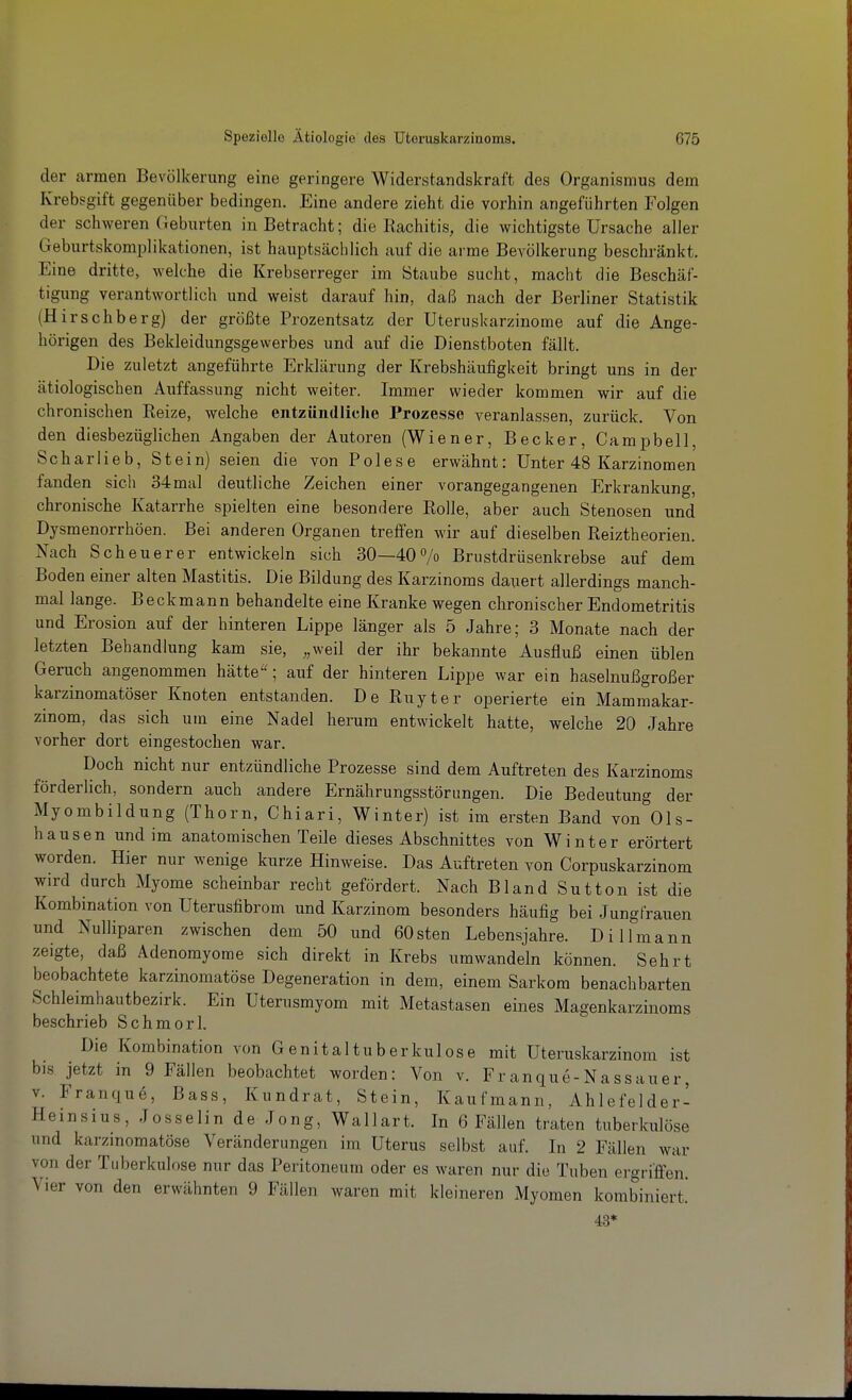 der armen Bevölkerung eine geringere Widerstandskraft des Organismus dem Krebsgift gegenüber bedingen. Eine andere zieht die vorhin angeführten Folgen der schweren Geburten in Betracht; die Rachitis, die wichtigste Ursache aller Geburtskomplikationen, ist hauptsächlich auf die arme Bevölkerung beschränkt. Eine dritte, welche die Krebserreger im Staube sucht, macht die Beschäf- tigung verantwortlich und weist darauf hin, daß nach der Berliner Statistik (Hirschberg) der größte Prozentsatz der Uteruskarzinome auf die Ange- hörigen des Bekleidungsgewerbes und auf die Dienstboten fällt. Die zuletzt angeführte Erklärung der Krebshäufigkeit bringt uns in der ätiologischen Auffassung nicht weiter. Immer wieder kommen wir auf die chronischen Reize, welche entzündliche Prozesse veranlassen, zurück. Von den diesbezüglichen Angaben der Autoren (Wiener, Becker, Campbell, Scharlieb, Stein) seien die von Polese erwähnt: Unter 48 Karzinomen fanden sich 34mal deutliche Zeichen einer vorangegangenen Erkrankung, chronische Katarrhe spielten eine besondere Rolle, aber auch Stenosen und Dysmenorrhöen. Bei anderen Organen treffen wir auf dieselben Reiztheorien. Nach Scheuerer entwickeln sich 30—40 7o Brustdrüsenkrebse auf dem Boden einer alten Mastitis. Die Bildung des Karzinoms dauert allerdings manch- mal lange. Beckmann behandelte eine Kranke wegen chronischer Endometritis und Erosion auf der hinteren Lippe länger als 5 Jahre; 3 Monate nach der letzten Behandlung kam sie, ,,weil der ihr bekannte Ausfluß einen üblen Geruch angenommen hätte''; auf der hinteren Lippe war ein haselnußgroßer karzinomatöser Knoten entstanden. De Ruyter operierte ein Mammakar- zinom, das sich um eine Nadel herum entwickelt hatte, welche 20 Jahre vorher dort eingestochen war. Doch nicht nur entzündliche Prozesse sind dem Auftreten des Karzinoms förderlich, sondern auch andere Ernährungsstörungen. Die Bedeutung der Myombildung (Thorn, Chiari, Winter) ist im ersten Band von Op- hausen und im anatomischen Teile dieses Abschnittes von Winter erörtert worden. Hier nur wenige kurze Hinweise. Das Auftreten von Corpuskarzinom wird durch Myome scheinbar recht gefördert. Nach Bland Sutten ist die Kombination von Uterusfibrom und Karzinom besonders häufig bei Jungfrauen und Nulliparen zwischen dem 50 und 60sten Lebensjahre. Dillmann zeigte, daß Adenomyome sich direkt in Krebs umwandeln können. Sehrt beobachtete karzinomatöse Degeneration in dem, einem Sarkom benachbarten Schleimhautbezirk. Ein Uterusmyom mit Metastasen eines Magenkarzinoms beschrieb Schmorl. Die Kombination von Genital tuberkulös e mit Uteruskarzinom ist bis jetzt in 9 Fällen beobachtet worden: Von v. Franque-Nassauer, V. Franque, Bass, Kundrat, Stein, Kaufmann, Ahlefelder- Heinsius, Josselin de Jong, Wallart. In 6 Fällen traten tuberkulöse und karzinomatöse Veränderungen im Uterus selbst auf. In 2 Fällen war von der Tuberkulose nur das Peritoneum oder es waren nur die Tuben ergriffen. Vier von den erwähnten 9 Fällen waren mit kleineren Myomen kombiniert. 43 «