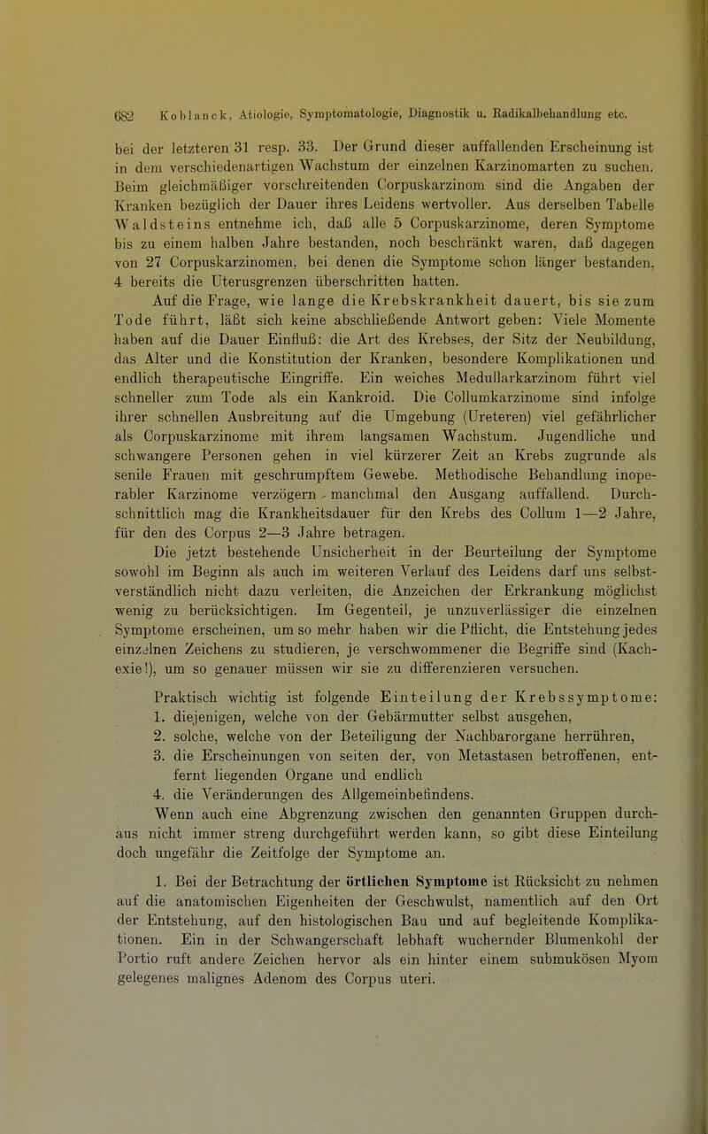 bei der letzteren 31 resp. 33. Der Grund dieser auffallenden Erscheinung ist in dem verschiedenartigen Wachstum der einzelnen Karzinomarten zu suchen. Beim gleichmäßiger vorschreitenden Corpuskarzinom sind die Angaben der Kranken bezüglich der Dauer ihres Leidens wertvoller. Aus derselben Tabelle Waldsteins entnehme ich, daß alle 5 Corpuskarzinome, deren Symptome bis zu einem halben Jahre bestanden, noch beschränkt waren, daß dagegen von 27 Corpuskarzinomen, bei denen die Symptome schon länger bestanden, 4 bereits die Uterusgrenzen überschritten hatten. Auf die Frage, wie lange die Krebskrankheit dauert, bis sie zum Tode führt, läßt sich keine abschließende Antwort geben: Viele Momente haben auf die Dauer Einfluß: die Art des Krebses, der Sitz der Neubildung, das Alter und die Konstitution der Kranken, besondere Komplikationen und endlich therapeutische Eingriffe. Ein weiches Medullarkarzinom führt viel schneller zum Tode als ein Kankroid. Die Collumkarzinome sind infolge ihrer schnellen Ausbreitung auf die Umgebung (Ureteren) viel gefährlicher als Corpuskarzinome mit ihrem langsamen Wachstum. Jugendliche und schwangere Personen gehen in viel kürzerer Zeit an Krebs zugrunde als senile Frauen mit geschrumpftem Gewebe. Methodische Behandlung inope- rabler Karzinome verzögern - manchmal den Ausgang auffallend. Durch- schnittlich mag die Krankheitsdauer für den Krebs des Collum 1—2 Jahre, für den des Corpus 2—3 Jahre betragen. Die jetzt bestehende Unsicherheit in der Beurteilung der Symptome sowohl im Beginn als auch im weiteren Verlauf des Leidens darf uns selbst- verständlich nicht dazu verleiten, die Anzeichen der Erkrankung möglichst wenig zu berücksichtigen. Im Gegenteil, je unzuverlässiger die einzelnen Symptome erscheinen, um so mehr haben wir die Pflicht, die Entstehung jedes einzelnen Zeichens zu studieren, je verschwommener die Begriffe sind (Kach- exie!), um so genauer müssen wir sie zu differenzieren versuchen. Praktisch wichtig ist folgende Einteilung der Krebssymptome: 1. diejenigen, welche von der Gebärmutter selbst ausgehen, 2. solche, welche von der Beteiligung der Nachbarorgane herrühren, 3. die Erscheinungen von Seiten der, von Metastasen betroffenen, ent- fernt liegenden Organe und endlich 4. die Veränderungen des Allgemeinbefindens. Wenn auch eine Abgrenzung zwischen den genannten Gruppen durch- aus nicht immer streng durchgeführt werden kann, so gibt diese Einteilung doch ungefähr die Zeitfolge der Symptome an. 1. Bei der Betrachtung der örtlichen Symptome ist Rücksicht zu nehmen auf die anatomischen Eigenheiten der Geschwulst, namentlich auf den Ort der Entstehung, auf den histologischen Bau und auf begleitende Komplika- tionen. Ein in der Schwangerschaft lebhaft wuchernder Blumenkohl der Portio ruft andere Zeichen hervor als ein hinter einem submukösen Myom gelegenes malignes Adenom des Corpus uteri.