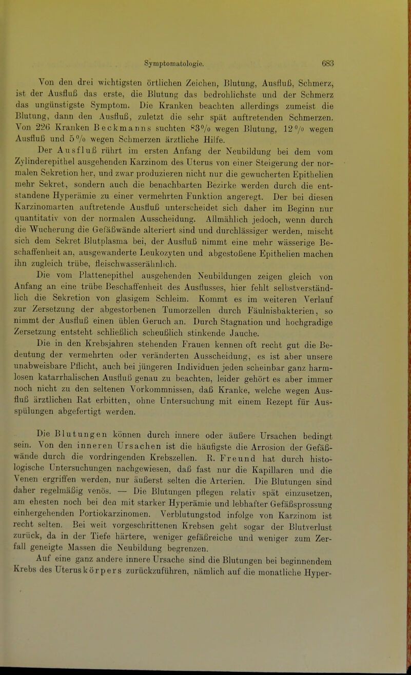 Von den drei wichtigsten örtlichen Zeichen, Blutung, Ausfluß, Schmerz, ist der Ausfluß das erste, die Blutung das bedrohlichste und der Schmerz das ungünstigste Symptom. Die Kranken beachten allerdings zumeist die Blutiing, dann den Ausfluß, zuletzt die sehr spät auftretenden Schmerzen. Von 226 Kranken Beckmanns suchten ^^3% wegen Blutung, 12 7ü wegen Ausfluß und 5% wegen Schmerzen ärztliche Hilfe. Der Ausfluß rührt im ersten Anfang der Neubildung bei dem vom Zylinderepithel ausgehenden Karzinom des Uterus von einer Steigerung der nor- malen Sekretion her, und zwar produzieren nicht nur die gewucherten Epithelien mehr Sekret, sondern auch die benachbarten Bezirke werden durch die ent- standene Hyperämie zu einer vermehrten Funktion angeregt. Der bei diesen Karzinomarten auftretende Ausfluß unterscheidet sich daher im Beginn nur quantitativ von der normalen Ausscheidung. Allmählich jedoch, wenn durch die Wucherung die Gefäßwände alteriert sind und durchlässiger werden, mischt sich dem Sekret Blutplasma bei, der Ausfluß nimmt eine mehr wässerige Be- schafienheit an, ausgewanderte Leukozyten und abgestoßene Epithelien machen ihn zugleich trübe, fleischwasserähnlich. Die vom Plattenepithel ausgehenden Neubildungen zeigen gleich von Anfang an eine trübe Beschaifenlieit des Ausflusses, hier fehlt selbstverständ- lich die Sekretion von glasigem Schleim. Kommt es im weiteren Verlauf zur Zersetzung der abgestorbenen Tumorzellen durch Fäulnisbakterien, so nimmt der Ausfluß einen üblen Geruch an. Durch Stagnation und hochgradige Zersetzung entsteht schließlich scheußlich stinkende Jauche. Die in den Krebsjahren stehenden Frauen kennen oft recht gut die Be- deutung der vermehrten oder veränderten Ausscheidung, es ist aber unsere unabweisbare Pflicht, auch bei jüngeren Individuen jeden scheinbar ganz harm- losen katarrhalischen Ausfluß genau zu beachten, leider gehört es aber immer noch nicht zu den seltenen Vorkommnissen, daß Kranke, welche wegen Aus- fluß ärztlichen Bat erbitten, ohne Untersuchung mit einem Rezept für Aus- spülungen abgefertigt werden. Die Blutungen können durch innere oder äußere Ursachen bedingt sein. Von den inneren Ursachen ist die häufigste die Arrosion der Gefäß- wände durch die vordringenden Krebszellen. R. Freund hat durch histo- logische Untersuchungen nachgewiesen, daß fast nur die Kapillaren und die Venen ergriffen werden, nur äußerst selten die Arterien. Die Blutungen sind daher regelmäßig venös. — Die Blutungen pflegen relativ spät einzusetzen, am ehesten noch bei den mit starker Hyperämie und lebhafter Gefäßsprossung einhergehenden Portiokarzinomen. Verblutungstod infolge von Karzinom ist recht selten. Bei weit vorgeschrittenen Krebsen geht sogar der Blutverlust zurück, da in der Tiefe härtere, weniger gefäßreiche und weniger zum Zer- fall geneigte Massen die Neubildung begrenzen. Auf eine ganz andere innere Ursache sind die Blutungen bei beginnendem Krebs des Uteruskörpers zurückzuführen, nämlich auf die monatliche Hyper-