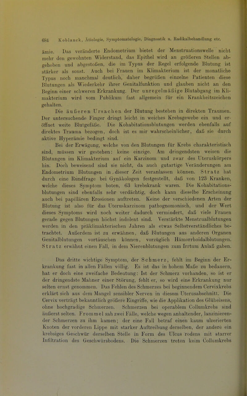 ämie. Das veränderte Endometrium bietet der Menstruationswelle nicht mehr den gewohnten Widerstand, das Epithel wird an größeren Stellen ab- gehoben und abgestoßen, die im Typus der Regel erfolgende Blutung ist stärker als sonst. Auch bei Frauen im Klimakterium ist der monatliche Typus noch manchmal deutlich, daher begrüßen einzelne Patienten diese Blutungen als Wiederkehr ihrer Genitalfunktion und glauben nicht an den Beginn einer schweren Erkrankung. Der unregelmäßige Blutabgang im Kli- makterium wird vom Publikum fast allgemein für ein Krankheitszeichen gehalten. Die äußeren Ursachen der Blutung bestehen in direkten Traumen. Der untersuchende Finger dringt leicht in weiches Krebsgewebe ein und er- öffnet weite Blutgefäße. Die Kohabitationsblutungen werden ebenfalls auf direktes Trauraa bezogen, doch ist es mir wahrscheinlicher, daß sie dui'ch aktive Hyperämie bedingt sind. Bei der Erwägung, welche von den Blutungen für Krebs charakteristisch sind, müssen wir gestehen: keine einzige. Am dringendsten weisen die Blutungen im Klimakterium auf ein Karzinom und zwar des Uteruskörpers hin. Doch beweisend sind sie nicht, da auch gutartige Veränderungen am Endometrium Blutungen in, dieser Zeit veranlassen können. Stratz hat durch eine Rundfrage bei Gynäkologen festgestellt, daß von 123 Kranken, welche dieses Symptom boten, 63 krebskrank waren. Die Kohabitations- blutungen sind ebenfalls sehr verdächtig, doch kann dieselbe Erscheinung auch bei papillären Erosionen auftreten. Keine der verschiedenen Arten der Blutung ist also für das üteruskarzinom pathognomonisch, und der Wert dieses Symptoms wird noch weiter dadurch vermindert, daß viele Frauen gerade gegen Blutungen höchst indolent sind. Verstärkte Menstrualblutungen werden in den präklimakterischen Jahren als etwas Selbstvei'ständliches be- trachtet. Außerdem ist zu erwähnen, daß Blutungen aus anderen Organen Genitalblutungen vortäuschen können, vorzüglich Hämorrhoidalblutungen. Stratz erwähnt einen Fall, in dem Nierenblutungen zum Irrtum Anlaß gaben. Das dritte wichtige Symptom, der Schmerz, fehlt im Beginn der Er- krankung fast in allen Fällen völlig. Es ist das in hohem Maße zu bedauern, hat er doch eine zweifache Bedeutung: Ist der Schmerz vorhanden, so ist er der dringendste Mahner einer Störung, fehlt er, so wird eine Erkrankung nur selten ernst genommen. Das Fehlen des Schmerzes bei beginnendem Cervixkrebs erklärt sich aus dem Mangel sensibler Nerven in diesem Uterusabschnitt. Die Cervix verträgt bekanntlich größere Eingriffe, wie die Applikation des Glüheisens, ohne hochgradige Schmerzen. Schmerzen bei operablem Collumkrebs sind äußerst selten. Fromm el sah zwei Fälle, welche wegen anhaltender, lanzinieren- der Schmerzen zu ihm kamen; der eine Fall betraf einen kaum ulzerierten Knoten der vorderen Lippe mit starker Auftreibung derselben, der andere ein krebsiges Geschwür derselben Stelle in Form des Ulcus rodens mit starrer Infiltration des Geschwürsbodens. Die Schmerzen treten keim Collumkrebs