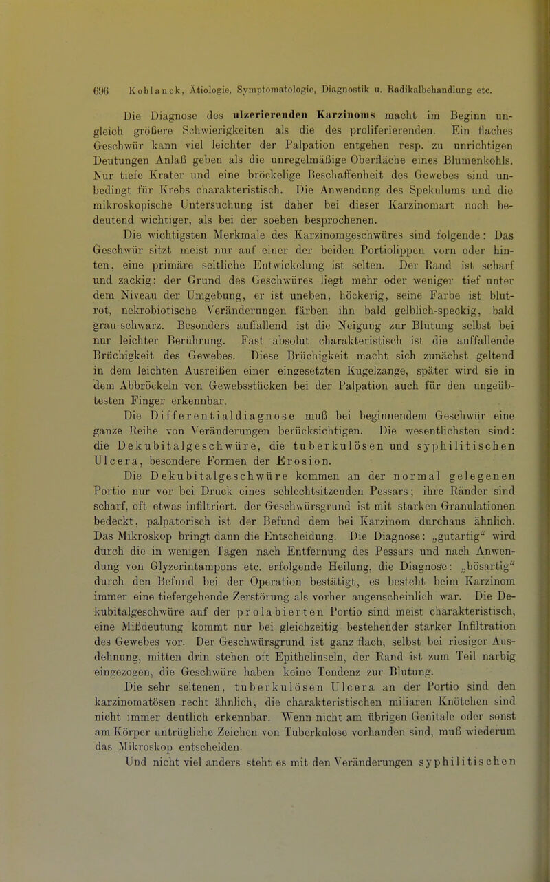 Die Diagnose des ulzeriereiiden Karzinoms macht im Beginn un- gleich größere Schwierigkeiten als die des proliferierenden. Ein flaches Geschwür kann viel leichter der Palpation entgehen resp. zu unrichtigen Deutungen Anlaß geben als die unregelmäßige Oberfläche eines Blumenkohls. Nur tiefe Krater und eine bröckelige Beschaffenheit des Gewebes sind un- bedingt für Krebs charakteristisch. Die Anwendung des Spekulums und die mikroskopische Untersuchung ist daher bei dieser Karzinoraart noch be- deutend wichtiger, als bei der soeben besprochenen. Die wichtigsten Merkmale des Karzinomgeschwüres sind folgende: Das Geschwür sitzt meist nur auf einer der beiden Portiolippen vorn oder hin- ten, eine primäre seitliche Entwickelung ist selten. Der Rand ist scharf und zackig; der Grund des Geschwüres liegt mehr oder weniger tief unter dem Niveau der Umgebung, er ist uneben, höckerig, seine Farbe ist blut- rot, nekrobiotische Veränderungen färben ihn bald gelblich-speckig, bald grau-schwarz. Besonders auffallend ist die Neigung zur Blutung selbst bei nur leichter Berührung. Fast absolut charakteristisch ist die auffallende Brüchigkeit des Gewebes. Diese Brüchigkeit macht sich zunächst geltend in dem leichten Ausreißen einer eingesetzten Kugelzange, später wird sie in dem Abbröckeln von Gewebsstücken bei der Palpation auch für den ungeüb- testen Finger erkennbar. Die Differentialdiagnose muß bei beginnendem Geschwür eine ganze Reihe von Veränderungen berücksichtigen. Die wesentlichsten sind: die Dekubitalgeschwüre, die tuberkul Ösen und syphilitischen Ulcera, besondere Formen der Erosion. Die Dekubitalgeschwüre kommen an der normal gelegenen Portio nur vor bei Druck eines schlechtsitzenden Pessars; ihre Ränder sind scharf, oft etwas infiltriert, der Geschwürsgrund ist mit starken Granulationen bedeckt, palpatorisch ist der Befund dem bei Karzinom durchaus ähnlich. Das Mikroskop bringt dann die Entscheidung. Die Diagnose: „gutartig'^ wird durch die in wenigen Tagen nach Entfernung des Pessars und nach Anwen- dung von Glyzerintampons etc. erfolgende Heilung, die Diagnose: „bösartig durch den Befund bei der Operation bestätigt, es besteht beim Karzinom immer eine tiefergehende Zerstörung als vorher augenscheinlich war. Die De- kubitalgeschwüre auf der prolabierten Portio sind meist charakteristisch, eine Mißdeutung kommt nur bei gleichzeitig bestehender starker Infiltration des Gewebes vor. Der Geschwürsgrund ist ganz flach, selbst bei riesiger Aus- dehnung, mitten drin stehen oft Epithelinseln, der Rand ist zum Teil narbig eingezogen, die Geschwüre haben keine Tendenz zur Blutung. Die sehr seltenen, tuberkulösen Ulcera an der Portio sind den karzinomatösen recht ähnlich, die charakteristischen miliaren Knötchen sind nicht immer deutlich erkennbar. Wenn nicht am übrigen Genitale oder sonst am Körper untrügliche Zeichen von Tuberkulose vorhanden sind, muß wiederum das Mikroskop entscheiden. Und nicht viel anders steht es mit den Veränderungen syphilitischen