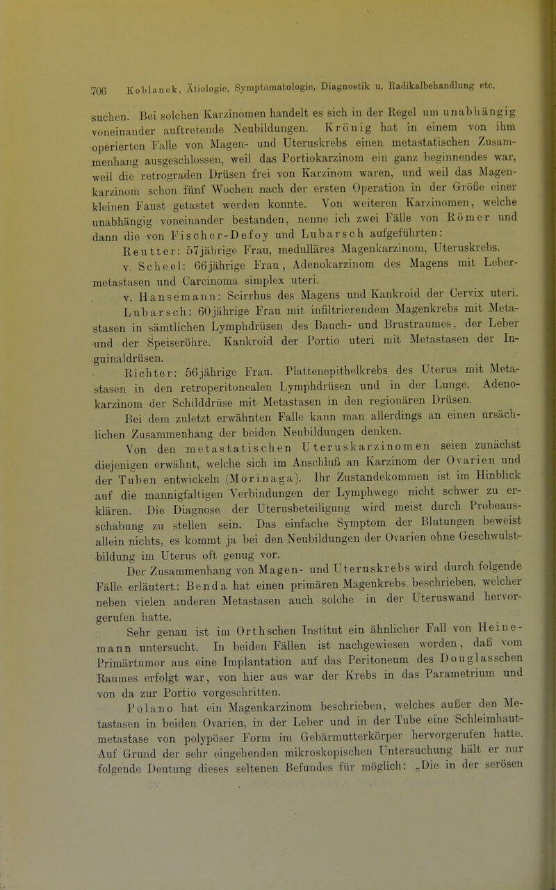 suchen. Bei solchen Karzinomen handelt es sich in der Regel um unabhängig voneinander auftretende Neubildungen. Krön ig hat in einem von ihm operierten Falle von Magen- und Uteruskrebs einen metastatischen Zusam- menhang ausgeschlossen, weil das Portiokarzinom ein ganz beginnendes war, weil die retrograden Drüsen frei von Karzinom waren, und weil das Magen- karzinom schon fünf Wochen nach der ersten Operation in der Größe einer kleinen Faust getastet werden konnte. Von weiteren Karzinomen, welche unabhängig voneinander bestanden, nenne ich zwei Fälle von Römer und dann die von Fischer-Defoy und Lübarscb aufgeführten: Reutter: 57jährige Frau, medulläres Magenkarzinom, Uteruskrebs. V. Scheel: 66jährige Frau, Adenokarzinom des Magens mit Leber- metastasen und Carcinoma simplex uteri. V. Hansemann: Scirrhus des Magens und Kankroid der Cervix uteri. Lubarsch: 60jährige Frau mit infiltrierendem Magenkrebs mit Meta- stasen in sämtlichen Lymphdrüsen des Bauch- und Brustraumes, der Leber und der Speiseröhre. Kankroid der Portio uteri mit Metastasen der In- guinaldrüsen. Richter: 56jährige Frau. Plattenepithelkrebs des Uterus mit Meta- stasen in den retroperitonealen Lymphdrüsen und in der Lunge. Adeno- karzinom der Schilddrüse mit Metastasen in den regionären Drüsen. Bei dem zuletzt erwähnten Falle kann man allerdings an einen ursäch- lichen Zusammenbang der beiden Neubildungen denken. Von den metastatischen Uteruskarzinomen seien zunächst diejenigen erwähnt, welche sich im Anschluß an Karzinom der Ovarien und der Tuben entwickeln (Morinaga). Ihr Zustandekommen ist im Hinblick auf die mannigfaltigen Verbindungen der Lymphwege nicht schwer zu er- klären. Die Diagnose der Uterusbeteiligung wird meist durch Probeaus- schabung zu stellen sein. Das einfache Symptom der Blutungen beweist allein nichts, es kommt ja bei den Neubildungen der Ovarien ohne Geschwulst- •bildung im Uterus oft genug vor. Der Zusammenhang von Magen- und Uteruskrebs wird durch folgende Fälle erläutert: Benda hat einen primären Magenkrebs, beschrieben, welcher neben vielen anderen Metastasen auch solche in der Uteruswand hervor- gerufen hatte. Sehr genau ist im Orth sehen Institut ein ähnlicher Fall von Heine- mann untersucht. In beiden Fällen ist nachgewiesen worden, daß vom Primärtumor aus eine Implantation auf das Peritoneum des Douglasschen Raumes erfolgt war, von hier aus war der Krebs in das Parametrium und von da zur Portio vorgeschritten. Polano hat ein Magenkarzinom beschrieben, welches außer den Me- tastasen in beiden Ovarien, in der Leber und in der Tube eine Schleimhaut- metastase von polypöser Form im Gebärmutterkörper hervorgerufen hatte. Auf Grund der sehr eingehenden mikroskopischen Untersuchung hält er nur folgende Deutung dieses seltenen Befundes für möglich: „Die in der serösen
