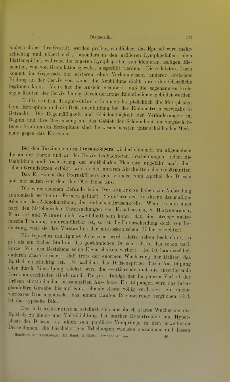 ändern dabei ihre Gestalt, werden größer, ruiidliclier, das Epithel wird mehr- schichtig und nähert sich, besonders in den größeren Lymphgefäßen, dem Plattenepithel, während die engeren Lymphspalten von kleineren, zelligen Ele- menten, wie von Granulationsgewebe, ausgefüllt werden. Diese letztere Form kommt im Gegensatz zur ersteren ohne Vorhandensein anderer krebsiger Bildung an der Cervix vor, wobei die Neubildung dicht unter der Oberfläche beginnen kann. Veit hat die Ansicht geäußert, daß die sogenannten kreb- sigen Knoten der Cervix häufig durch derartige Endotheliome gebildet werden. Differential diagnostisch kommen hauptsächlich die Metaplasien beim Ectropium und die Drüsenneubildung bei der Endometritis cervicalis in Betracht. Die Regelmäßigkeit und Gleichmäßigkeit der Veränderungen im Beginn und ihre Begrenzung auf das Gebiet der Schleimhaut im vorgeschrit- tenen Stadium des Ectropiums sind die wesentlichsten unterscheidenden Merk- male gegen das Karzinom. Bei den Karzinomen des Uteruskörpers wiederholen sich im allgemeinen die an der Portio und an der Cervix beobachteten Erscheinimgen, indem die Umbildung und Ausbreitung der epithelialen Elemente ungefähr nach den- selben Grundsätzen erfolgt, wie an den unteren Abschnitten der Gebärmutter. Das Karzinom des Uteruskörpers geht zumeist vom Epithel der Drüsen und nur selten von dem der Oberfläche aus. Die verschiedenen Befunde beim Drüsenkrebs haben zur Aufstellung anatomisch bestimmter Formen geführt. So unterschied Gebhard das maligne Adenom, das Adenokarzinom, den einfachen Drüsenkrebs. Wenn es nun auch nach den histologischen Untersuchungen von Kaufmann, v. Hansemann, Frankel und Wiener nicht zweifelhaft sein kann, daß eine strenge anato- mische Trennung undurchführbar ist, so ist die Unterscheidung doch von Be- deutung, weil sie das Verständnis der mikroskopischen Bilder erleichtert. Ein typisches malignes Adenom wird relativ selten beobachtet, es gilt als ein frühes Stadium des gewöhnlichen Drüsenkrebses, das schon nach kurzer Zeit des Bestehens seine Eigenschaften verliert. Es ist hauptsächlich dadurch charakterisiert, daß trotz der enormen Wucherung der Drüsen das Epithel einschichtig ist. Je nachdem das Drüsenepithel durch Ausstülpung oder durch Einstülpung wächst, wird die evertierende und die invertierende Form unterschieden (Gebhard, Rüge). Infolge der im ganzen Verlauf der Drüsen stattfindenden massenhaften Aus- bezw. Einstülpungen wird das inter- glanduläre Gewebe bis auf ganz schmale Reste völlig verdrängt, ein unent- wirrbares Drüsengemisch, das einem Haufen Regenwürmer verglichen wird, ist das typische Bild. Das Adenokarzinom zeichnet sich aus durch starke Wucherung des Epithels zu Mehr- und Vielschichtung bei starker Hypertrophie und Hyper- plasie der Drüsen, es bilden sich papilläre Vorsprünge in dem erweiterten Drüsenlumen, die büschelartigen Erhebungen wachsen zusammen und lassen Handbuch clor Gynäkologie. HI. Band. 2. JliUlto. Zwei te Auflage. 46