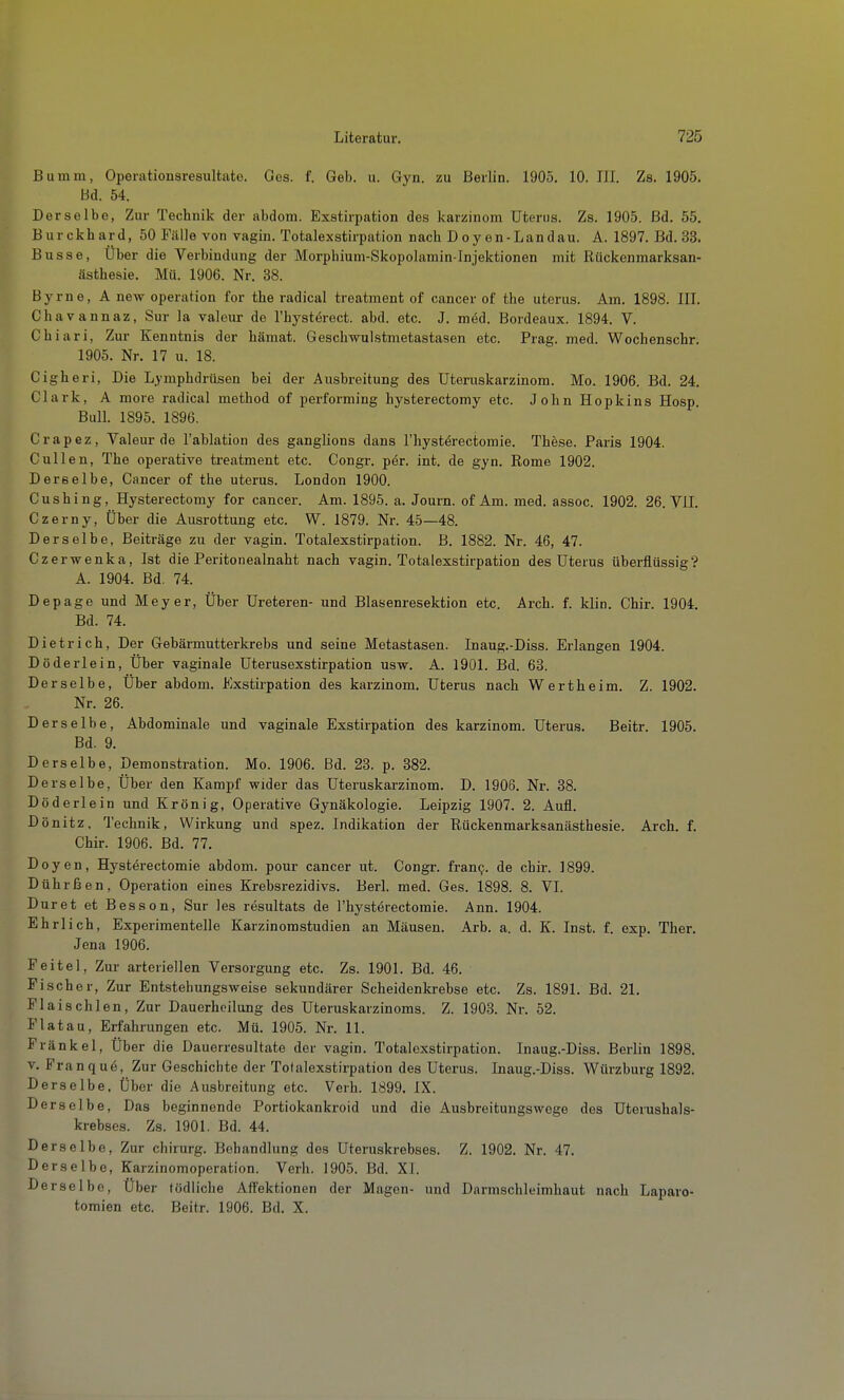 Bumm, Operationsresultate. Ges. f. Geb. u. Gyn. zu Berlin. 1905. 10. III. Zs. 1905. Bd. 54. Derselbe, Zur Technik der abdom. Exstirpation des karzinom Uterus. Zs. 1905. Bd. 55. Burckhard, 50 Fälle von vagin. Totalexstirpation nach Doyen-Landau. A. 1897. Bd. 33. Busse, Über die Verbindung der Morphium-Skopolamin-Injektionen mit Rückenmarksan- ästhesie. Mü. 1906. Nr. 38. Byrne, A new Operation for the radical treatment of cancer of the uterus. Am. 1898. IIL Chavannaz, Sur la valeur de l'hystörect. abd. etc. J. med. Bordeaux. 1894. V. Chiari, Zur Kenntnis der hämat. Geschwulstmetastasen etc. Prag. med. Wochenschr. 1905. Nr. 17 u. 18. Cigheri, Die Lymphdrüsen bei der Ausbreitung des Uteruskarzinom. Mo. 1906. Bd. 24 Clark, A more radical method of performing hysterectomy etc. John Hopkins Hosp. Bull. 1895. 1896. Crapez, Valeur de l'ablation des ganglions dans l'hyst^rectomie. These. Paris 1904. Gullen, The operative treatment etc. Congr. per. int. de gyn. Rome 1902. Derselbe, Cancer of the uterus. London 1900. Cushing, Hysterectomy for cancer. Am. 1895. a. Journ. of Am. med. assoc. 1902. 26. VII. Czerny, Über die Ausrottung etc. W. 1879. Nr. 45—48. Derselbe, Beiträge zu der vagin. Totalexstirpation. B. 1882. Nr. 46, 47. Czerwenka, Ist die Peritonealnaht nach vagin. Totalexstirpation des Uterus überflüssig? A. 1904. Bd. 74. Depage und Meyer, Über Ureteren- und Blasenresektion etc. Arch. f. klin. Chir. 1904. Bd. 74. Dietrich, Der Gebärmutterkrebs und seine Metastasen. Inaug.-Diss. Erlangen 1904. Döderlein, Über vaginale Uterusexstirpation usw. A. 1901. Bd. 63. Derselbe, Über abdom. Exstii'pation des karzinom. Uterus nach Wertheim. Z. 1902. Nr. 26. Derselbe, Abdominale und vaginale Exstirpation des karzinom. Uterus. Beitr. 1905. Bd. 9. Derselbe, Demonstration. Mo. 1906. Bd. 23. p. 382. Derselbe, Über den Kampf wider das Uteruskarzinom. D. 1906. Nr. 38. Döderlein und Krönig, Operative Gynäkologie. Leipzig 1907. 2. Aufl. Dönitz, Technik, Wirkung und spez. Indikation der Rückenmarksanästhesie. Arch. f. Chir. 1906. Bd. 77. Doyen, Hysterectomie abdom. pour cancer ut. Congr. fran9. de chir. 1899. Dührßen, Operation eines Krebsrezidivs. Berl. med. Ges. 1898. 8. VI. Duret et Besson, Sur les resultats de l'hysterectomie. Ann. 1904. Ehrlich, Experimentelle Karzinomstudien an Mäusen. Arb. a. d. K. Inst. f. exp. Ther. Jena 1906. Feitel, Zur arteriellen Versorgung etc. Zs. 1901. Bd. 46. Fischer, Zur Entstehungsweise sekundärer Scheidenkrebse etc. Zs. 1891. Bd. 21. Flaischlen, Zur Dauerheilung des Uteruskarzinoms. Z. 1903. Nr. 52. Fiat au, Erfahrungen etc. Mü. 1905. Nr. 11. Frankel, Über die Dauerresultate der vagin. Totalexstirpation. Inaug.-Diss. Berlin 1898. v. Franquö, Zur Geschichte der Totalexstirpation des Uterus. Inaug.-Diss. Würzburg 1892. Derselbe, Über die Ausbreitung etc. Verh. 1899. IX. Derselbe, Das beginnende Portiokankroid und die Ausbreitungswege des Uterushals- krebses. Zs. 1901. Bd. 44. Derselbe, Zur chirurg. Behandlung des Uteruskrebses. Z. 1902. Nr. 47. Derselbe, Karzinomoperation. Verh. 1905. Bd. XI. Derselbe, Über tödliche Affektionen der Magen- und Darnischleimhaut nach Laparo- tomien etc. Beitr. 1906. Bd. X.