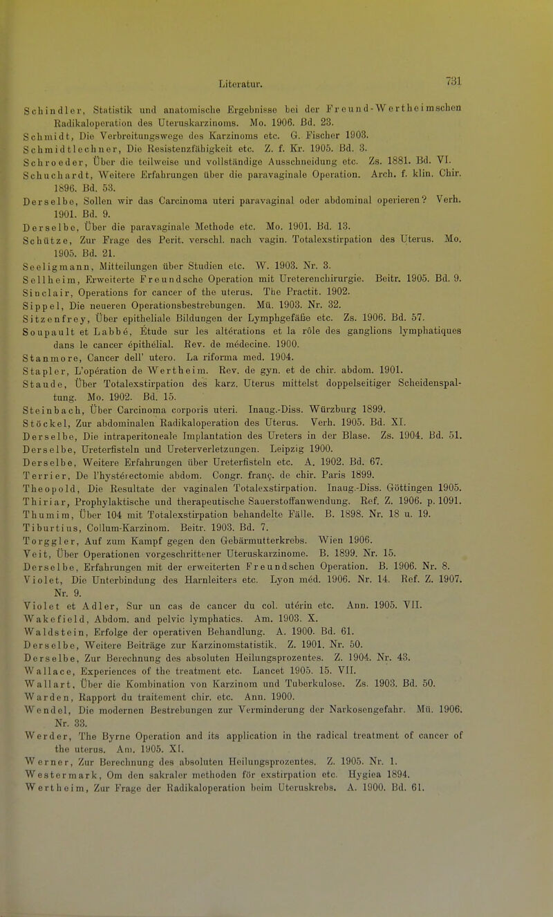 Schindler, Statistik und anatomische Ergehnisse hei der Freund-Wert hei machen Radikaloporation des Uteruskarzinoms. Mo. 1906. ßd. 23. Schmidt, Die Verbreitungswege des Karzinoms etc. G. Fischer 1903. Schmidtlechner, Die Resistenzfähigkoit etc. Z. f. Kx. 1905. ßd. 3. Schroeder, Über die teilweise und vollständige Ausschneidung etc. Zs. 1881. Bd. VI. Schuchardt, Weitere Erfahrungen über die paravaginale Operation. Arch. f. klin. Chir. 1896. ßd. 53. Derselbe, Sollen wir das Carcinoma uteri paravaginal oder abdominal operieren? Verh. 1901. Bd. 9. Derselbe, Über die paravaginale Methode etc. Mo. 1901. ßd. 13. Schütze, Zur Frage des Perit. verschl. nach vagiu. Totalexstirpation des Uterus. Mo. 1905. Bd. 21. Seeligmann, Mitteilungen über Studien etc. W. 1903. Nr. 3. Sollheim, Erweiterte Freundsche Operation mit Ureterenchirurgie. Beitr. 1905. Bd. 9. Sinclair, Operations for cancer of the uterus. The Fractit. 1902. Sippe 1, Die neueren Operationsbestrebungen. Mü. 1903. Nr. 32. Sitzenfrey, Über epitheliale Bildungen der Lymphgefäße etc. Zs. 1906. Bd. 57. Soupault et Labbe, Etüde sur les altevations et la role des ganglions lymphatiques dans le cancer epithelial. Rev. de medecine. 1900. Stanmore, Cancer dell' utero. La riforma med. 1904. Stapler, L'operation de Wertheim. Rev. de gyn. et de chir. abdom. 1901. Staude, Über Totalexstirpation des karz. Uterus mittelst doppelseitiger Scheidenspal- tung. Mo. 1902. ßd. 15. Steinbach, Über Carcinoma corporis uteri. Inaug.-Diss. Würzburg 1899. Stockei, Zur abdominalen Radikaloperation des Uterus. Verh. 1905. Bd. XI. Derselbe, Die intraperitoneale Implantation des Ureters in der Blase. Zs. 1904. ßd. 51. Derselbe, Ureterfisteln und Ureter Verletzungen. Leipzig 1900. Derselbe, Weitere Erfahrungen über Ureterfisteln etc. A. 1902. Bd. 67. Terrier, De l'hysteiectomie abdom. Congr. fran9. de chir. Paris 1899. Theopold, Die Resultate der vaginalen Totalexstirpation. Inaug.-Diss. Göttingen 1905. Thiriar, Prophylaktische und therapeutische SauerstofFanwendung. Ref. Z. 1906. p. 1091. Thumim, Über 104 mit Totalexstirpation behandelte Fälle. B. 1898. Nr. 18 u. 19. Tiburtius, Collum-Karzinom. Beitr. 1903. Bd. 7. Torggler, Auf zum Kampf gegen den Gebärmutterkrebs. Wien 1906. Veit, Über Operationen vorgeschrittener Uteruskarzinome. B. 1899. Nr. 15. Derselbe, Erfahrungen mit der erweiterten Freundschen Operation. B. 1906. Nr. 8. Viel et, Die Unterbindung des Harnleiters etc. Lyon möd. 1906. Nr. 14. Ref. Z. 1907. Nr. 9. Violet et Adler, Sur un cas de cancer du col. uterin etc. Ann. 1905. VII. Wakefield, Abdom. and pelvic lymphatics. Am. 1903. X. Waldstein, Erfolge der operativen Behandlung. A. 1900. Bd. 61. Derselbe, Weitere Beiträge zur Karzinomstatistik. Z. 1901. Nr. 50. Derselbe, Zur ßerechnung des absoluten Heilungsprozentes. Z. 1904. Nr. 43. Wallace, Experiences of the treatment etc. Lancet 1905. 15. VII. Wallart, Über die Kombination von Karzinom und Tuberkulose. Zs. 1903. ßd. 50. Warden, Rapport du traitement chir. etc. Ann. 1900. Wendel, Die modernen Bestrebungen zur Verminderung der Narkosengefahr. Mü. 1906. Nr. 33. Werder, The ßyrne Operation and its application in the radical treatment of cancer of the Uterus. Am. 1905. XI. Werner, Zur Berechnung des absoluten Heilungsprozentes. Z. 1905. Nr. 1. Wester mark, Om den sakraler methoden für exstirpation etc. Hygiea 1894. Werl he im, Zur Frage der Radikaloperation beim Uteruskrebs. A. 1900. ßd. 61.