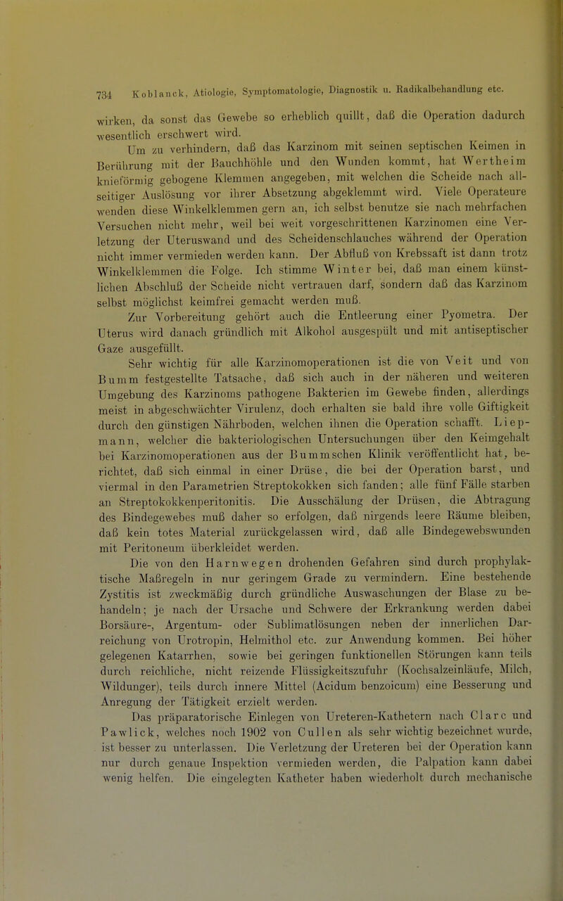 wirken, da sonst das Gewebe so erheblich quillt, daß die Operation dadurch wesentlich erschwert wird. Um zu verhindern, daß das Karzinom mit seinen septischen Keimen in Berührung mit der Bauchhöhle und den Wunden kommt, hat Wertheim knieförmig gebogene Klemmen angegeben, mit welchen die Scheide nach all- seitiger Auslösung vor ihrer Absetzung abgeklemmt wird. Viele Operateure wenden diese Winkelkleramen gern an, ich selbst ben^^tze sie nach mehrfachen Versuchen nicht mehr, weil bei weit vorgeschrittenen Karzinomen eine Ver- letzung der Uteruswand und des Scheidenschlauches während der Operation nicht immer vermieden werden kann. Der Abfluß von Krebssaft ist dann trotz Winkelklemmen die Folge. Ich stimme Winter bei, daß man einem künst- lichen Abschluß der Scheide nicht vertrauen darf, sondern daß das Karzinom selbst möglichst keimfrei gemacht werden muß. Zur Vorbereitung gehört auch die Entleerung einer Pyometra. Der Uterus wird danach gründlich mit Alkohol ausgespült und mit antiseptischer Gaze ausgefüllt. Sehr wichtig für alle Karzinomoperationen ist die von Veit und von Bumm festgestellte Tatsache, daß sich auch in der näheren und weiteren Umgebung des Karzinoms pathogene Bakterien im Gewebe finden, allerdings meist in abgeschwächter Virulenz, doch erhalten sie bald ihre volle Giftigkeit durch den günstigen Nährboden, welchen ihnen die Operation schafft. Liep- mann, welcher die bakteriologischen Untersuchungen über den Keimgehalt bei Karzinomoperationen aus der Bumm sehen Klinik veröffentlicht hat, be- richtet, daß sich einmal in einer Drüse, die bei der Operation barst, und viermal in den Parametrien Streptokokken sich fanden; alle fünf Fälle starben an Streptokokkenperitonitis. Die Ausschälung der Drüsen, die Abtragung des Bindegewebes muß daher so erfolgen, daß nirgends leere Räume bleiben, daß kein totes Material zurückgelassen wird, daß alle Bindegewebswunden mit Peritoneum überkleidet werden. Die von den Harnwegen drohenden Gefahren sind durch prophylak- tische Maßregeln in nur geringem Grade zu vermindern. Eine bestehende Zystitis ist zweckmäßig durch gründliche Auswaschungen der Blase zu be- handeln; je nach der Ursache und Schwere der Erkrankung werden dabei Borsäure-, Argentum- oder Sublimatlösungen neben der innerlichen Dar- reichung von Urotropin, Helmithol etc. zur Anwendung kommen. Bei höher gelegenen Katarrhen, sowie bei geringen funktionellen Störungen kann teils durch reichliche, nicht reizende Flüssigkeitszufuhr (Kochsalzeinläufe, Milch, Wildunger), teils durch innere Mittel (Acidum benzoicum) eine Besserung imd Anregung der Tätigkeit erzielt werden. Das präparatorische Einlegen von Ureteren-Kathetern nach Cläre und Pawlick, welches noch 1902 von Gullen als sehr wichtig bezeichnet wurde, . ist besser zu unterlassen. Die Verletzung der Ureteren bei der Operation kann nur durch genaue Inspektion vermieden werden, die Palpation kann dabei wenig helfen. Die eingelegten Katheter haben wiederholt durch mechanische