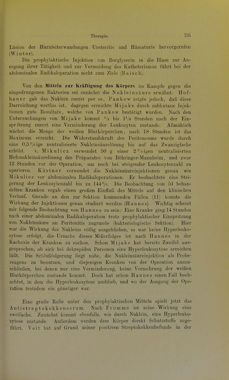 Läsion der Harnleiterwandungen Ureteritis und Hämaturie hervorgerufen (Winter). Die prophylaktische Injektion von Borglyzerin in die Blase zur An- regung ihrer Tätigkeit und zur Vermeidung des Katheterismus führt bei der abdominalen Radikaloperation nicht zum Ziele (Baisch). Von den Mitteln zur Kräftigung des Körpers im Kampfe gegen die eingedrungenen Bakterien sei zunächst die Nukleinsäure erwähnt. Hof- bauer gab das Nuklei'n zuerst per os, Pankow zeigte jedoch, daß diese Darreichung wertlos ist, dagegen erreichte Mijake durch subkutane Injek- tionen gute Resultate, welche von Pankow bestätigt wurden. Nach den Untersuchungen von Mijake kommt Vs bis IV2 Stunden nach der Ein- spritzung zuerst eine Verminderung der Leukozyten zustande. Allmählich wächst die Menge der weißen Blutkörperchen, nach 18 Stunden ist das Maximum erreicht. Die Widerstandskraft des Peritoneums wurde durch eine 0,5<^/oige neutralisierte Nukleinsäurelösung bis auf das Zwa.nzigfache erhöht. v. Mikulicz verwendet 50 g einer 2°/oigen neutralisierten Hefenukleinsäurelösung des Präparates von Böhringer-Mannheim, und zwar 12 Stunden vor der Operation, um noch bei steigender Leukozytenzahl zu operieren. Küstner verwendet die Nukleinsäureinjektionen genau wie Mikulicz vor abdominalen Radikaloperationen. Er beobachtete eine Stei- gerung der Leukozytenzahl bis zu 1440/0. Die Beobachtung von 51 behan- delten Kranken ergab einen großen Einfluß des Mittels auf den klinischen Verlauf. Gerade an den zur Sektion kommenden Fällen (11) konnte die Wirkung der Injektionen genau studiert werden (Hannes). Wichtig scheint mir folgende Beobachtung von Hannes zusein: Eine Kranke ging 14 Stunden nach einer abdominalen Radikaloperation trotz prophylaktischer Einspritzung von Nukleinsäure an Peritonitis zugrunde (bakteriologische Sektion). Hier war die Wirkung des Nukleins völlig ausgeblieben, es war keine Hyperleuko- zytose erfolgt, die Ursache dieses Mißerfolges ist nach Hannes in der Kachexie der Kranken zu suchen. Schon Mijake hat bereits Zweifel aus- gesprochen, ob sich bei dekrepiden Personen eine Hyperleukozytose erreichen läßt. Die Schlußfolgerung liegt nahe, die Nukleinsäureinjektion als Probe- reagens zu benutzen, und diejenigen Kranken von der Operation auszu- schließen, bei denen nur eine Verminderung, keine Vermehrung der weißen Blutkörperchen zustande kommt. Doch hat schon Hannes einen Fall beob- achtet, in dem die Hyperleukozytose ausblieb, und wo der Ausgang der Ope- ration trotzdem ein günstiger war. Eine große Rolle unter den prophylaktischen Mitteln spielt jetzt das Antistreptokokkenserum. Nach Fromme ist seine Wirkung eine zweifache. Zunächst kommt ebenfalls, wie durch Nuklein, eine Hyperleuko- zytose zustande. Außerdem werden dem Körper direkt Schutzstofte zuge- führt. Veit hat auf Grund seiner positiven Streptokokkenbefunde in der