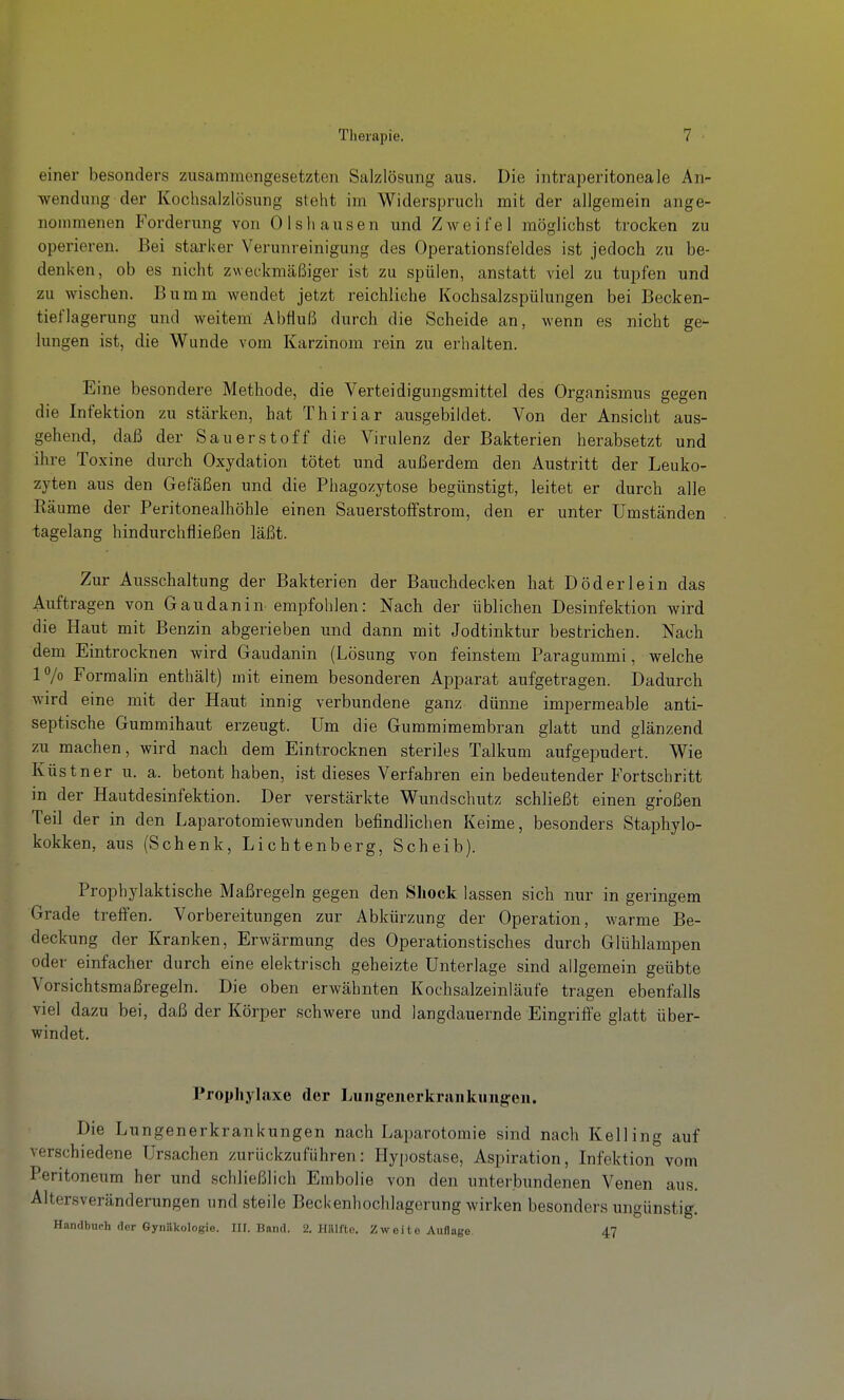 einer besonders zusammengesetzten Salzlösung aus. Die intraperitoneale An- wendung der Kochsalzlösung steht im Widerspruch mit der allgemein ange- nommenen Forderung von Olshausen und Zweifel möglichst trocken zu operieren. Bei starker Verunreinigung des Operationsfeldes ist jedoch zu be- denken, ob es nicht zweckmäßiger ist zu spülen, anstatt viel zu tupfen und zu wischen. Bumm wendet jetzt reichliche Kochsalzspülungen bei Becken- tieflagerung und weitem Abfluß durch die Scheide an, wenn es nicht ge- lungen ist, die Wunde vom Karzinom rein zu erhalten. Eine besondere Methode, die Verteidigungsmittel des Organismus gegen die Infektion zu stärken, hat Thiriar ausgebildet. Von der Ansicht aus- gehend, daß der Sauerstoff die Virulenz der Bakterien herabsetzt und ihre Toxine durch Oxydation tötet und außerdem den Austritt der Leuko- zyten aus den Gefäßen und die Phagozytose begünstigt, leitet er durch alle Räume der Peritonealhöhle einen Sauerstoff ström, den er unter Umständen tagelang hindurchfließen läßt. Zur Ausschaltung der Bakterien der Bauchdecken hat D öd er lein das Auftragen von Gaudanin empfohlen: Nach, der üblichen Desinfektion wird die Haut mit Benzin abgerieben und dann mit Jodtinktur bestrichen. Nach dem Eintrocknen wird Gaudanin (Lösung von feinstem Paragummi, welche P/o Formalin enthält) mit einem besonderen Apparat aufgetragen. Dadurch wird eine mit der Haut innig verbundene ganz dünne impermeable anti- septische Gummihaut erzeugt. Um die Gummimembran glatt und glänzend zu machen, wird nach dem Eintrocknen steriles Talkum aufgepudert. Wie Küstner u. a. betont haben, ist dieses Verfahren ein bedeutender Fortschritt in der Hautdesinfektion. Der verstärkte Wundschutz schließt einen großen Teil der in den Laparotomiewunden befindlichen Keime, besonders Staphylo- kokken, aus (Schenk, Lichtenberg, Scheib). Prophylaktische Maßregeln gegen den Sliock lassen sich nur in geringem Grade treffen. Vorbereitungen zur Abkürzung der Operation, warme Be- deckung der Kranken, Erwärmung des Operationstisches durch Glühlampen oder einfacher durch eine elektrisch geheizte Unterlage sind allgemein geübte Vorsichtsmaßregeln. Die oben erwähnten Kochsalzeinläufe tragen ebenfalls viel dazu bei, daß der Körper .schwere und langdauernde Eingriffe glatt über- windet. Prophylaxe der Lungenerkraiikungen. Die Lungenerkrankungen nach Laparotomie sind nach Kelling auf verschiedene Ursachen zurückzuführen; Hypostase, Aspiration, Infektion vom Peritoneum her und schließlich Embolie von den unterbundenen Venen aus. Altersveränderungen und steile Beckenhochlagerung wirken besonders ungünstig. H.in(lbnch der Gynäkologie. Ilf. Band. 2. HiUrtc. Zweite Auflage. 47