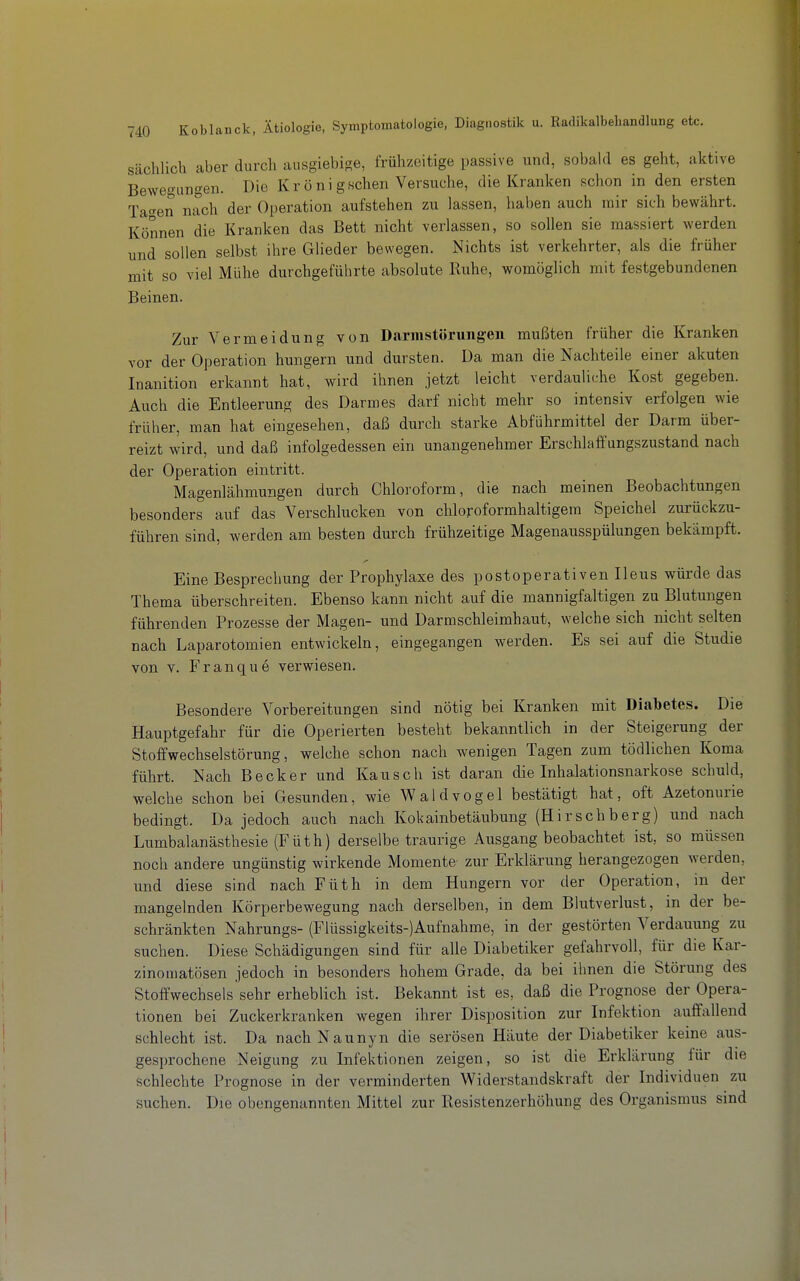 Sächlich aber durch ausgiebige, frühzeitige passive und, sobald es geht, aktive Bewegungen. Die Kr ö ni gschen Versuche, die Kranken schon in den ersten Tacken nach der Operation aufstehen zu lassen, haben auch mir sich bewährt. Können die Kranken das Bett nicht verlassen, so sollen sie massiert werden und sollen selbst ihre Glieder bewegen. Nichts ist verkehrter, als die früher mit so viel Mühe durchgeführte absolute Buhe, womöglich mit festgebundenen Beinen. Zur Vermeidung von Darmstörung-eu mußten früher die Kranken vor der Operation hungern und dursten. Da man die Nachteile einer akuten Inanition erkannt hat, wird ihnen jetzt leicht verdauliche Kost gegeben. Auch die Entleerung des Darmes darf nicht mehr so intensiv erfolgen wie früher, man hat eingesehen, daß durch starke Abführmittel der Darm über- reizt wird, und daß infolgedessen ein unangenehmer Erschlatfungszustand nach der Operation eintritt. Magenlähmungen durch Chloroform, die nach meinen Beobachtungen besonders auf das Verschlucken von chloroformhaltigem Speichel zurückzu- führen sind, werden am besten durch frühzeitige Magenausspülungen bekämpft. Eine Besprechung der Prophylaxe des postoperativen Ileus würde das Thema überschreiten. Ebenso kann nicht auf die mannigfaltigen zu Blutungen führenden Prozesse der Magen- und Darmschleimhaut, welche sich nicht selten nach Laparotomien entwickeln, eingegangen werden. Es sei auf die Studie von V. Franque verwiesen. Besondere Vorbereitungen sind nötig bei Kranken mit Diabetes. Die Hauptgefahr für die Operierten besteht bekanntlich in der Steigerung der Stoffwechselstörung, welche schon nach wenigen Tagen zum tödlichen Koma führt. Nach Becker und Kausch ist daran die Inhalationsnarkose schuld, welche schon bei Gesunden, wie Waldvogel bestätigt hat, oft Azetonurie bedingt. Da jedoch auch nach Kokainbetäubung (Hirschberg) und nach Lumbalanästhesie (Füth) derselbe traurige Ausgang beobachtet ist, so müssen noch andere ungünstig wirkende Momente zur Erklärung herangezogen werden, und diese sind nach Füth in dem Hungern vor der Operation, in der mangelnden Körperbewegung nach derselben, in dem Blutverlust, in der be- schränkten Nahrungs- (Flüssigkeits-)Aufnahme, in der gestörten Verdauung zu suchen. Diese Schädigungen sind für alle Diabetiker gefahrvoll, für die Kar- zinomatösen jedoch in besonders hohem Grade, da bei ihnen die Störung des Stoffwechsels sehr erheblich ist. Bekannt ist es, daß die Prognose der Opera- tionen bei Zuckerkranken wegen ihrer Disposition zur Infektion auffallend schlecht ist. Da nachNaunyn die serösen Häute der Diabetiker keine aus- gesprochene Neigung zu Infektionen zeigen, so ist die Erklärung für die schlechte Prognose in der verminderten Widerstandskraft der Individuen zu suchen. Die obengenannten Mittel zur Resistenzerhöhung des Organismus sind