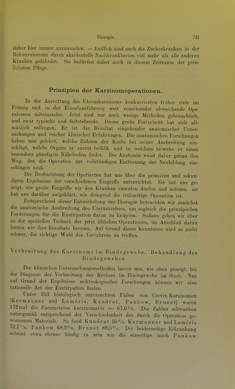 daher hier immer canzuwenden. — Endlich sind auch die Zuckerkranken in der Rekonvaleszenz durch akzidentelle Nachkranklieiten viel mehr als alle anderen Kranken gefährdet. Sie bedürfen daher auch in diesem Zeitraum der pein- lichsten Pflege. Prinzipien der Karzinomoperationen. In der Ausrottung des Uteruskarzinoms konkurrierten früher viele im Prinzip und in der Einzelausführiing weit voneinander abweichende Ope- rationen miteinander. Jetzt sind nur noch wenige Methoden gebräuchlich, und zwar typische und feststehende. Dieser große Fortschritt hat sich all- mälilich vollzogen. Er ist das Resultat eingehender anatomischer Unter- suchungen und reicher klinischer Erfahrungen. Die anatomischen Forschungen haben uns gelehrt, welche Bahnen der Krebs bei seiner Ausbreitung ein- schlägt, welche Organe er zuerst befällt, und in welchem Gewebe er einen besonders günstigen Nährboden findet. Die Anatomie weist daher genau den Weg, den die Operation zur vollständigen Entfernung der Neubildung ein- schlagen muß. Die Beobachtung der Operierten hat uns über die primären und sekun- dären Ergebnisse der verschiedenen Eingriffe unterrichtet. Sie hat uns ge- zeigt, wie große Eingriffe wir den Kranken zumuten dürfen und müssen, sie hat uns darüber aufgeklärt, wie dringend die frühzeitige Operation ist. Entsprechend dieser Entwickelung der Therapie betrachten wir zunächst die anatomische Ausbreitung des Uteruskrebses, um sogleich die prinzipiellen Forderungen für die Exstirpation daran zu knüpfen. Sodann gehen wir über zu der speziellen Technik der jetzt üblichen Operationen, im Anschluß daran lernen wir ihre Resultate kennen. Auf Grund dieser Kenntnisse wird es nicht schwer, die richtige Wahl des Verfahrens zu treffen. Verbreitung des Karzinoms im Bindegewebe. Behandlung des Bindegewebes. Die klinischen Untersuchungsmethoden lassen uns, wie oben gezeigt, bei der Diagnose der Verbreitung des Krebses im Bindegewebe im Stich. Nur auf Grund der Ergebnisse mikroskopischer Forschungen können wir eine rationelle Art der Exstirpation finden. Unter 253 histologisch untersuchten Fällen von Cervix-Karzinomen (Kermauner und Lameris, Kundrat, Pankow, Brunet) waren 172mal die Parametrien karzinomatös = 67,6%. 'Die Zahlen schwanken naturgemäß entsprechend der Verschiedenheit des durch die Operation ge- wonnenen Materials. So fand Kundrat 55/o, Kermauner und Lameris 72,70/0, Pankow 68,2«/o, Brunet 88,50/0. Die beiderseitige Erkrankung scheint etwa ebenso häufig zu sein wie die einseitige (nach Pankow