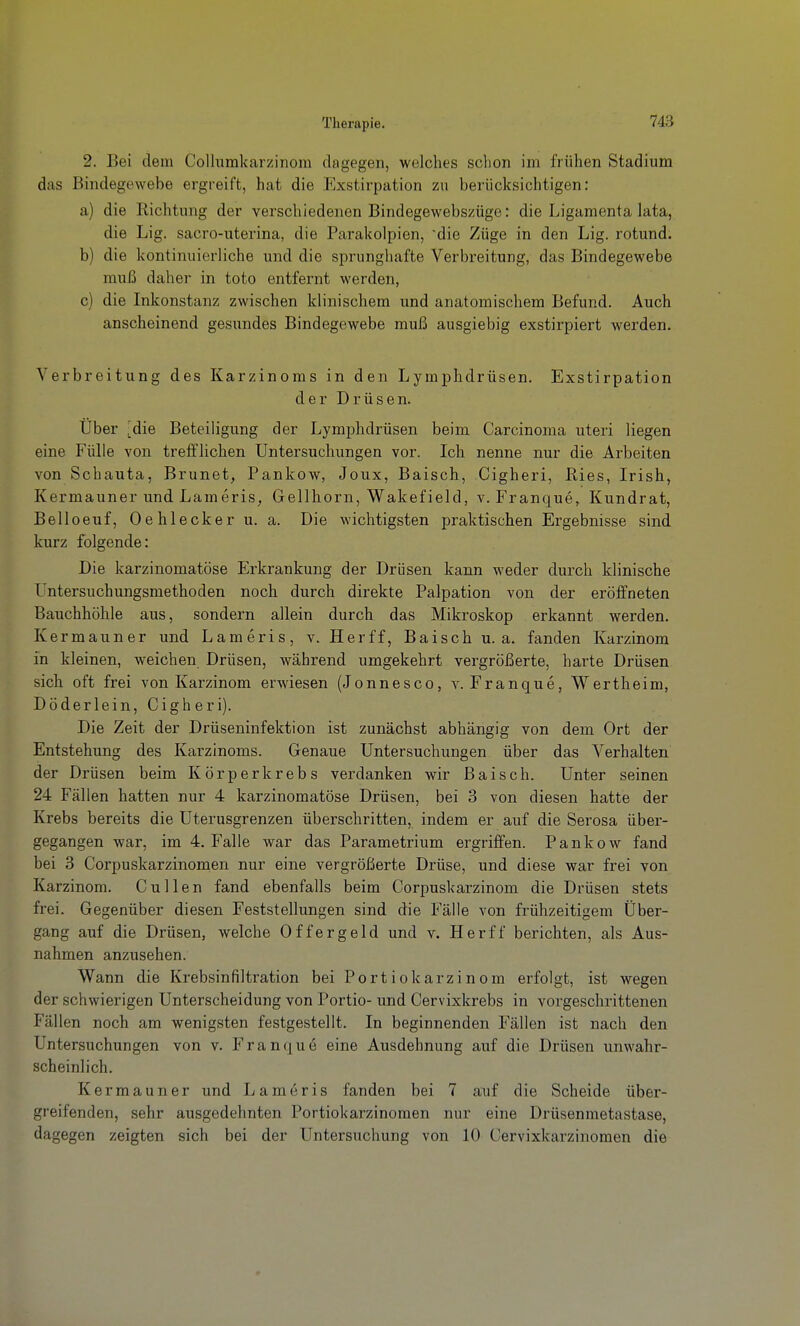 2. Bei dem Colh;mkarzinom dagegen, welches schon im frühen Stadium das Bindegewebe ergreift, hat die Exstirpation zu berücksichtigen: a) die Richtmig der verschiedenen Bindegewebszüge: die Ligamenta lata, die Lig. sacro-uterina, die Parakolpien, die Züge in den Lig. rotund. b) die kontinuierliche und die sprunghafte Verbreitung, das Bindegewebe muß daher in toto entfernt werden, c) die Inkonstanz zwischen klinischem und anatomischem Befund. Auch anscheinend gesundes Bindegewebe muß ausgiebig exstirpiert werden. Verbreitung des Karzinoms in den Lymphdrüsen. Exstirpation der Drüsen. Über 'die Beteiligung der Lymphdrüsen beim Carcinoma uteri liegen eine Fülle von trefflichen Untersuchungen vor. Ich nenne nur die Arbeiten von Schauta, Brunet, Pankow, Joux, Baisch, Cigheri, Ries, Irish, Kermauner und Lameris, Gellborn, Wakefield, v. Franque, Kundrat, Belloeuf, Oehlecker u. a. Die wichtigsten praktischen Ergebnisse sind kurz folgende: Die karzinomatöse Erkrankung der Drüsen kann weder durch klinische Untersuchungsmethoden noch durch direkte Palpation von der eröffneten Bauchhöhle aus, sondern allein durch das Mikroskop erkannt werden. Kermauner und Lameris, v. Herff, Baisch u. a. fanden Karzinom in kleinen, weichen Drüsen, während umgekehrt vergrößerte, harte Drüsen sich oft frei von Karzinom erwiesen (Jonnesco, v. Franque, Wertheim, Döderlein, Cigheri). Die Zeit der Drüseninfektion ist zunächst abhängig von dem Ort der Entstehung des Karzinoms. Genaue Untersuchungen über das Verhalten der Drüsen beim Körperkrebs verdanken wir Baisch. Unter seinen 24 Fällen hatten nur 4 karzinomatöse Drüsen, bei 3 von diesen hatte der Krebs bereits die Uterusgrenzen überschritten, indem er auf die Serosa über- gegangen war, im 4. Falle war das Parametrium ergriffen. Pankow fand bei 3 Corpuskarzinomen nur eine vergrößerte Drüse, und diese war frei von Karzinom. Cullen fand ebenfalls beim Corpuskarzinom die Drüsen stets frei. Gegenüber diesen Feststellungen sind die Fälle von fi'ühzeitigem Über- gang auf die Drüsen, welche Offergeid und v. Herff berichten, als Aus- nahmen anzusehen. Wann die Krebsinfiltration bei Portiokarzinom erfolgt, ist wegen der schwierigen Unterscheidung von Portio- und Cervixkrebs in vorgeschrittenen Fällen noch am wenigsten festgestellt. In beginnenden Fällen ist nach den Untersuchungen von v. Franque eine Ausdehnung auf die Drüsen unwahr- scheinlich. Kermauner und Lameris fanden bei 7 auf die Scheide über- greifenden, sehr ausgedehnten Portiokarzinomen nur eine Drüsenmetastase, dagegen zeigten sich bei der Untersuchung von 10 Cervixkarzinomen die