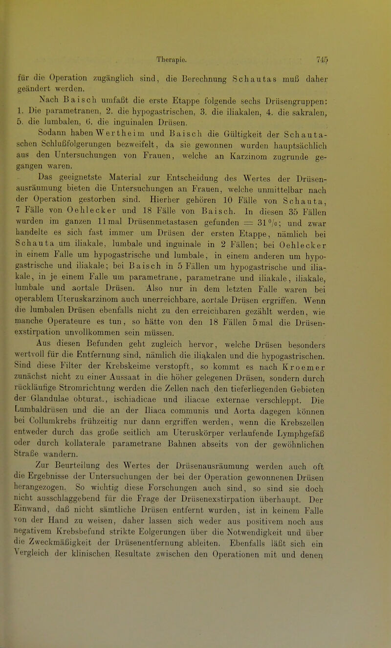 für die Operation zugänglich sind, die Berechnung Schautas muß daher geändert werden. Nach Baisch umfaßt die erste Etappe folgende sechs Driisengruppen: 1. Die parametranen, 2. die hypogastrischen, 3. die iliakalen, 4. die sakralen, 5. die lumbalen, ü. die inguinalen Drüsen. Sodann haben Wertheim und Baisch die Gültigkeit der Schauta- schen Schlußfolgerungen bezweifelt, da sie gewonnen wurden hauptsächlich aus den Untersuchungen von Frauen, welche an Karzinom zugrunde ge- gangen waren. Das geeignetste Material zur Entscheidung des Wertes der Drüsen- ausräumung bieten die Untersuchungen an Frauen, welche unmittelbar nach der Operation gestorben sind. Hierher gehören 10 Fälle von Schauta, 7 Fälle von Oehlecker und 18 Fälle von Baisch. In diesen 35 Fällen wurden im ganzen 11 mal Drüsenmetastasen gefunden = 31 /o; und zwar handelte es sich fast immer um Drüsen der ersten Etappe, nämlich bei Schauta um iiiakale, lumbale und inguinale in 2 Fällen; bei Oehlecker in einem Falle um hypogastrische und lumbale, in einem anderen um hypo- gastrische und iiiakale; bei Baisch in 5 Fällen um hypogastriscbe und iiia- kale, in je einem Falle um parametrane, parametrane und iiiakale, iiiakale, lumbale und aortale Drüsen. Also nur in dem letzten Falle waren bei operablem Uteruskarzinom auch unerreichbare, aortale Drüsen ergriffen. Wenn die lumbalen Drüsen ebenfalls nicht zu den erreichbaren gezählt werden, wie manche Operateure es tun, so hätte von den 18 Fällen 5mal die Drüsen- exstirpation unvollkommen sein müssen. Aus diesen Befunden geht zugleich hervor, welche Drüsen besonders wertvoll für die Entfernung sind, nämlich die iliakalen und die hypogastrischen. Sind diese Filter der Krebskeime verstopft, so kommt es nach Kroemer zunächst nicht zu einer Aussaat in die höher gelegenen Drüsen, sondern durch rückläufige Stromrichtung werden die Zellen nach den tieferhegenden Gebieten der Glandulae obturat., ischiadicae und iliacae externae verschleppt. Die Lumbaidrüsen und die an der Iliaca communis und Aorta dagegen können bei CoUumkrebs frühzeitig nur dann ergriffen werden, wenn die Krebszellen entweder durch das große seitlich am Uteruskörper verlaufende Lymphgefäß oder durch kollaterale parametrane Bahnen abseits von der gewöhnlichen Straße wandern. Zur Beurteilung des Wertes der Drüsenausräumung werden auch oft die Ergebnisse der Untersuchungen der bei der Operation gewonnenen Drüsen herangezogen. So wichtig diese Forschungen auch sind, so sind sie doch nicht ausschlaggebend für die Frage der Drüsenexstirpation überhaupt. Der Einwand, daß nicht sämtliche Drüsen entfernt wurden, ist in keinem Falle von der Hand zu weisen, daher lassen sich weder aus positivem noch aus negativem Krebsbefund strikte Folgerungen über die Notwendigkeit und über die Zweckmäßigkeit der Drüsenentfernung ableiten. Ebenfalls läßt sich ein Vergleich der klinischen Resultate zwischen den Operationen mit und denen