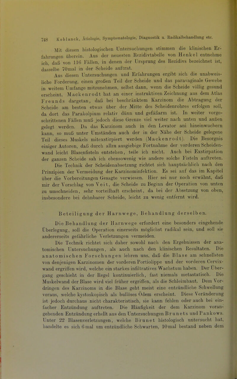 Mit diesen histologischen Untersuchungen stimmen die klinischen Er- fahrungen überein. Aus der neuesten Rezidivtabelle von Henkel entnehme ich, daß von 116 lallen, in denen der Ursprung des Rezidivs bezeichnet ist, dasselbe 70mal in der Scheide auftrat. Aus diesen Untersuchungen und Erfahrungen ergibt sich die unabweis- liche Forderung, einen großen Teil der Scheide und das paravaginale Gewebe in weitem Umfange mitzunehmen, selbst dann, wenn die Scheide völlig gesund erscheint. Mackenrodt hat an einer instruktiven Zeichnung aus dem Atlas Freunds dargetan, daß bei beschränktem Karzinom die Abtragung der Scheide am besten etwas über der Mitte des Scheidenrohres erfolgen soll, da dort das Parakolpium relativ dünn und gefäßarm ist. In weiter vorge- schrittenen Fällen muß jedoch diese Grenze viel weiter nach unten und außen gelegt werden. Da das Karzinom auch in den Levator ani hineinwuchern kann, so muß unter Umständen auch der in der Nähe der Scheide gelegene Teil dieses Muskels mitexstirpiert werden (Mackenrodt). Die Besorgnis einiger Autoren, daß durch allzu ausgiebige Fortnahme der vorderen Scheiden- wand leicht Blasenfisteln entstehen, teile ich nicht. Auch bei Exstirpation der ganzen Scheide sah ich ebensowenig wie andere solche Fisteln auftreten. Die Technik der Scheidenabsetzung richtet sich hauptsächlich nach den Prinzipien der Vermeidung der Karzinominfektion. Es sei auf das im Kapitel über die Vorbereitungen Gesagte verwiesen. Hier sei nur noch erwähnt, daß mir der Vorschlag von Veit, die Scheide zu Beginn der Operation von unten zu umschneiden, sehr vorteilhaft erscheint, da bei der Absetzung von oben, insbesondere bei dehnbarer Scheide, leicht zu wenig entfernt wird. Beteiligung der Harnwege, Behandlung derselben. Die Behandlung der Harnwege erfordert eine besonders eingehende Überlegung, soll die Operation einerseits möglichst radikal sein, und soll sie andererseits gefährliche Verletzungen vermeiden. Die Technik richtet sich daher sowohl nach den Ergebnissen der ana- tomischen Untersuchungen, als auch nach den klinischen Resultaten. Die anatomischen Forschungen lehren uns, daß die Blase am schnellsten von denjenigen Karzinomen der vorderen Portiolippe und der vorderen Cervix- wand ergriffen wird, welche ein starkes infiltratives Wachstum haben. Der Uber- gang geschieht in der Regel kontinuierlich, fast niemals metastatisch. Die Muskelwand der Blase wird viel früher ergrifi'en, als die Schleimhaut. Dem Vor- dringen des Karzinoms in die Blase geht meist eine entzündliche Schwellung voraus, welche kystoskopisch als bullöses Ödem erscheint. Diese Veränderung ist jedoch durchaus nicht charakteristisch, sie kann fehlen oder auch bei ein- facher Entzündung auftreten. Die Häufigkeit der dem Karzinom voran- gehenden Entzündung erhellt aus den Untersuchungen Br unets und Pankows. Unter 22 Blasenverletzungen, welche Brun et histologisch untersucht hat, handelte es sich 6 mal um entzündliche Schwarten, 10 mal bestand neben dem