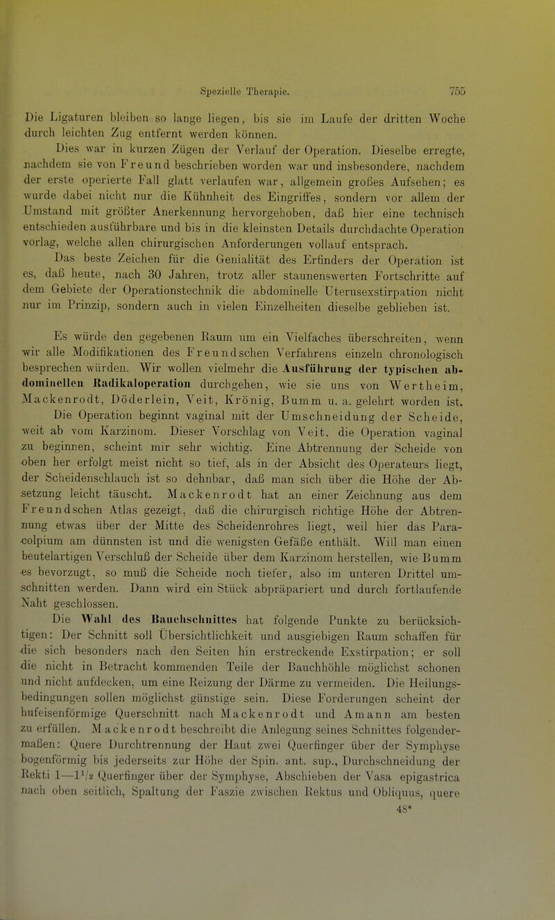 Die Ligaturen bleiben so lange liegen, bis sie im Laufe der dritten Woche dui-ch leichten Zug entfernt werden können. Dies war in kurzen Zügen der Verlauf der Operation. Dieselbe erregte, nachdem sie von Freund beschrieben worden war und insbesondere, nachdem der erste operierte Fall glatt verlaufen war, allgemein großes Aufsehen; es wurde dabei nicht nur die Kühnheit des Eingriffes, sondern vor allem der Umstand mit größter Anerkennung hervorgehoben, daß hier eine technisch entschieden ausführbare und bis in die kleinsten Details durchdachte Operation vorlag, welche allen chirurgischen Anforderungen vollauf entsprach. Das beste Zeichen für die Genialität des Erfinders der Operation ist es, daß heute, nach 30 Jahren, trotz aller staunenswerten Fortschritte auf dem Gebiete der Operationstechnik die abdominelle Uterusexstirpation nicht nur im Prinzip, sondern auch in vielen Einzelheiten dieselbe geblieben ist. Es würde den gegebenen Kaum um ein Vielfaches überschreiten, Avenn wir alle Modifikationen des Freund sehen Verfahrens einzeln chronologisch besprechen würden. Wir wollen vielmehr die Ausführung der typisclieii ab- dominellen Radikaloperatioii durchgehen, wie sie uns von Wertheim, Mackenrodt, Döderlein, Veit, Krönig, Bumm u. a. gelehrt worden ist. Die Operation beginnt vaginal mit der Umschneidung der Scheide, weit ab vom Karzinom. Dieser Vorschlag von Veit, die Operation vaginal zxL beginnen, scheint mir sehr wichtig. Eine Abtrennung der Scheide von oben her erfolgt meist nicht so tief, als in der Absicht des Operateurs liegt, der Scheidenschlauch ist so dehnbar, daß man sich über die Höhe der Ab- setzung leicht täuscht. Mackenrodt hat an einer Zeichnung aus dem Freundschen Atlas gezeigt, daß die chirurgisch richtige Höhe der Abtren- nung etwas über der Mitte des Scheidenrohres liegt, weil hier das Para- •colpium am dünnsten ist und die wenigsten Gefäße enthält. Will man einen beutelartigen Verschluß der Scheide über dem Karzinom herstellen, wie Bumm •es bevorzugt, so muß die Scheide noch tiefer, also im unteren Drittel um- schnitten werden. Dann wird ein Stück abpräpariert und durch fortlaufende Naht geschlossen. Die Wahl des Bauchschnittes hat folgende Punkte zu berücksich- tigen: Der Schnitt soll Übersichtlichkeit und ausgiebigen Raum schaffen für ■die sich besonders nach den Seiten hin erstreckende Exstirpation; er soll die nicht in Betracht kommenden Teile der Bauchhöhle möglichst schonen und nicht aufdecken, um eine Reizung der Därme zu vermeiden. Die Heilungs- bedingungen sollen möglichst günstige sein. Diese Forderungen scheint der hufeisenförmige Querschnitt nach Mackenrodt und Amann am besten zu erfüllen. Mackenrodt beschreibt die Anlegung seines Schnittes folgender- maßen: Quere Durchtrennung der Haut zwei Querfinger über der Symphyse bogenförmig bis jederseits zur Höhe der Spin. ant. sup., Durchschneidung der Rekti 1—VI2 Querfinger über der Symphyse, Abschieben der Vasa epigastrica nach oben seitlich, Spaltung der Faszie zwischen Rektus und Obliquus, quere 48*