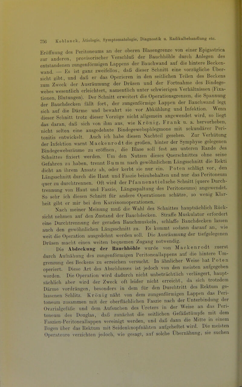 Eröffnung des Peritoneums an der oberen Blasengrenze von einer Epigastrica zur anderen, provisorischer Verschluß der Bauchhöhle durch Anlegen des entstandenen zungenförraigen Lappens der Bauchwand auf die hintere Becken- ^yj^nd. — Es ist ganz zweifellos, daß dieser Schnitt eine vorzügliche Über- sicht gibt, nnd daß er das Operieren in den seitlichen Teilen des Beckens zum Zweck der Ausräumung der Drüsen und der Fortnahme des Bindege- webes wesentlich erleichtert, namentlich unter schwierigen Verhältnissen (Fixa- tionen, Blutungen). Der Schnitt erweitert die Operationsgrenzen, die Spannung der B^uchdecken fällt fort, der zungenförmige Lappen der Bauchwand legt sich auf die Därme und bewahrt sie vor Abkühlung und Infektion. Wenn dieser Schnitt trotz dieser Vorzüge nicht allgemein angewendet wird, so liegt das daran, daß sich von ihm aus, wie Krönig, Frank u. a. hervorheben, nicht selten eine ausgedehnte Bindegewebsphlegmone mit sekundärer Peri- tonitis entwickelt. Auch ich habe diesen Nachteil gesehen. Zur Verhütung der Infektion warnt Mackenrodt die großen, hinter der Symphyse gelegenen Bindegewebsräume zu eröffnen, die Blase soll fest am unteren Rande des Schnittes fixiert werden. Um den Nutzen dieses Querschnittes ohne seine Gefahren zu haben, trennt Bumm nach gewöhnlichem Längsschnitt die Kekti dicht an ihrem Ansatz ab, oder kerbt sie nur ein. Poten schlägt vor, den Längsschnitt durch die Haut und Faszie beizubehalten und nur das Peritoneum quer zu durchtrennen. Oft wird der Pfannenstielsche Schnitt (quere Durch- trennung von Haut und Faszie, Längsspaltung des Peritoneums) angewendet. So sehr ich diesen Schnitt für andere Operationen schätze, so wenig Klar- heit gibt er mir bei den Karzinomoperationen, Nach meiner Meinung muß die Wahl des Schnittes hauptsächlich Rück- sicht nehmen auf den Zustand der Bauchdecken. Straffe Muskulatur erfordert eine Durchtrennung der geraden Bauchmuskeln, schlaffe Bauchdecken lassen auch den gewöhnlichen Längsschnitt zu. Es kommt sodann darauf an, wie weit die Operation ausgedehnt werden soll. Die Ausräumung der tiefgelegenen Drüsen macht einen weiten bequemen Zugang notwendig. Die Abdeckung der Bauchhöhle wurde von Mackenrodt zuerst durch Aufnähung des zungenförmigen Peritoneallappens auf die hintere Um- grenzung des Beckens zu erreichen versucht. In ähnlicher Weise hat Poten operiert. Diese Art des Abschlusses ist jedoch von den meisten aufgegeben worden. Die Operation wird dadurch nicht unbeträchtlich verlängert, haupt- sächlich aber wird der Zweck oft leider nicht erreicht, da sich trotzdem Därme vordrängen, besonders in dem für den Durchtritt des Rektum ge- lassenen Schlitz. Krön ig näht von dem zungenförraigen Lappen das Peri- toneum zusammen mit der oberflächlichen Faszie nach der Unterbindung der Ovarialgefäße und dem Aufsuchen des Ureters in der Weise an das Peri- toneum des Douglas, daß zunächst die seitlichen Gefäßstürapfe mit dem Faszien-Peritoneallappen vereinigt werden, und daß dann die Mitte in einem Bogen über das Rektum mit Seidenknopfnähten aufgeheftet wird. Die meisten Operateure verzichten jedoch, wie gesagt, auf solche Übernähung, sie suchen