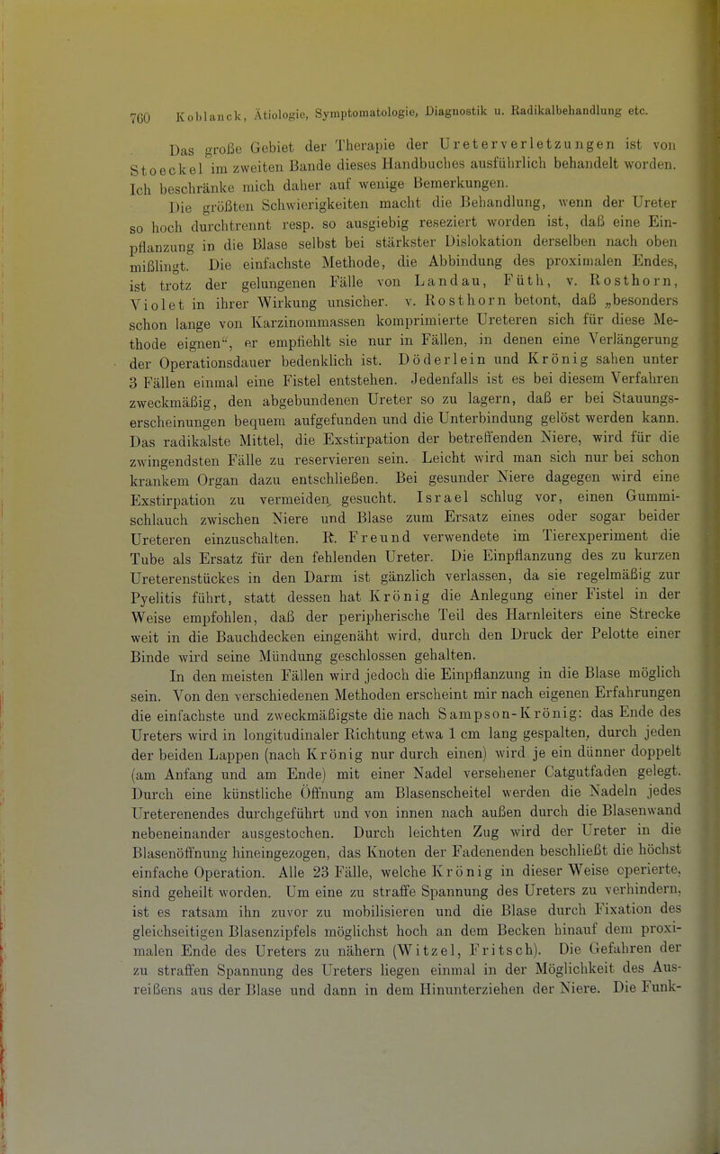 Das große Gebiet der Therapie der Ureter Verletzungen ist von Stoeckel im zweiten Bande dieses Handbuches ausführlich behandelt worden. Ich beschränke mich daher auf wenige Bemerkungen. Die größten Schwierigkeiten macht die Behandlung, wenn der Ureter so hoch durch trennt resp. so ausgiebig reseziert worden ist, daß eine Ein- pflanzung in die Blase selbst bei stärkster Dislokation derselben nach oben mißlingt. Die einfachste Methode, die Abbindung des proximalen Endes, ist trotz der gelungenen Fälle von Landau, Füth, v. Rosthorn, Violet in ihrer Wirkung unsicher, v. Rosthorn betont, daß „besonders schon lange von Karzinommassen komprimierte Ureteren sich für diese Me- thode eignen, er empfiehlt sie nur in Fällen, in denen eine Verlängerung der Operationsdauer bedenklich ist. Döderlein und Krönig sahen unter 3 Fällen einmal eine Fistel entstehen. Jedenfalls ist es bei diesem Verfahren zweckmäßig, den abgebundenen Ureter so zu lagern, daß er bei Stauungs- erscheiniingen bequem aufgefunden und die Unterbindung gelöst werden kann. Das radikalste Mittel, die Exstirpation der betreffenden Niere, wird für die zwingendsten Fälle zu reservieren sein. Leicht wird man sich nur bei schon krankem Organ dazu entschließen. Bei gesunder Niere dagegen wird eine Exstirpation zu vermeiden gesucht. Israel schlug vor, einen Gummi- schlauch zwischen Niere und Blase zum Ersatz eines oder sogar beider Ureteren einzuschalten. R. Freund verwendete im Tierexperiment die Tube als Ersatz für den fehlenden Ureter. Die Einpflanzung des zu kurzen Ureterenstückes in den Darm ist gänzlich verlassen, da sie regelmäßig zur Pyelitis führt, statt dessen hat Krön ig die Anlegung einer Fistel in der Weise empfohlen, daß der peripherische Teil des Harnleiters eine Strecke weit in die Bauchdecken eingenäht wird, durch den Druck der Pelotte einer Binde wird seine Mündung geschlossen gehalten. In den meisten Fällen wird jedoch die Einpflanzung in die Blase möglich sein. Von den verschiedenen Methoden erscheint mir nachi eigenen Erfahrungen die einfachste und zweckmäßigste die nach Sampson-Krönig: das Ende des Ureters wird in longitudinaler Richtung etwa 1 cm lang gespalten, durch jeden der beiden Lappen (nach Krönig nur durch einen) wird je ein dünner doppelt (am Anfang und am Ende) mit einer Nadel versehener Catgutfaden gelegt. Durch eine künstliche Öfi'nung am Blasenscheitel werden die Nadeln jedes Ureterenendes durchgeführt und von innen nach außen durch die Blasenwand nebeneinander ausgestochen. Durch leichten Zug wird der Ureter in die Blasenöffnung hineingezogen, das Knoten der Fadenenden beschließt die höchst einfache Operation. Alle 23 Fälle, welche Krön ig in dieser Weise operierte, sind geheilt worden. Um eine zu straffe Spannung des Ureters zu verhindern, ist es ratsam ihn zuvor zu mobilisieren und die Blase durch Fixation des gleichseitigen Blasenzipfels möglichst hoch an dem Becken hinauf dem proxi- malen Ende des Ureters zu nähern (Witzel, Fritsch). Die Gefahren der zu straffen Spannung des Ureters liegen einmal in der Möglichkeit des Aus- reißens aus der Blase und dann in dem Hinunterzielien der Niere. Die Funk-