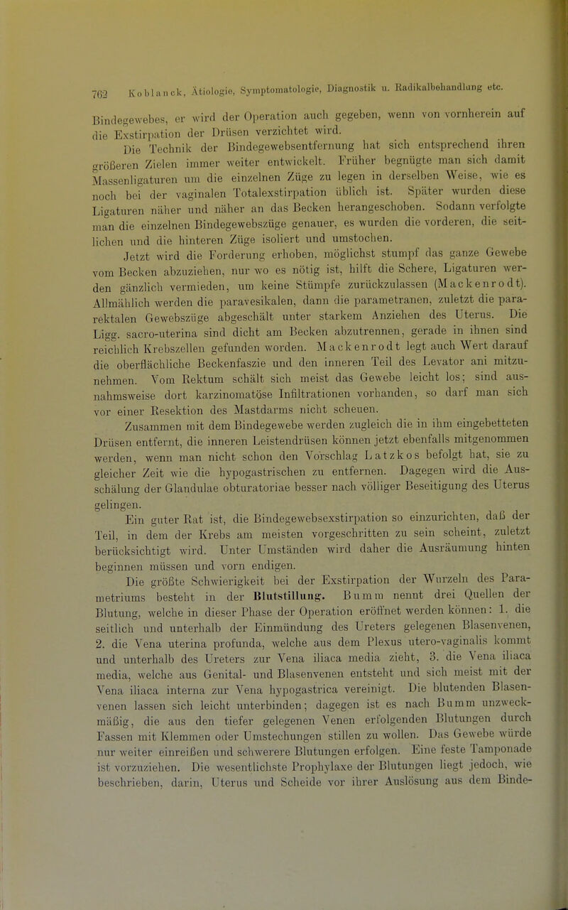 Bindegewebes, er wird der Operation auch gegeben, wenn von vornherein auf die Exstirpation der Drüsen verzichtet wird. Die Technik der Bindegewebsentfernung hat sich entsprechend ihren größeren Zielen immer weiter entwickelt. Früher begnügte man sich damit Massenligaturen um die einzelnen Züge zu legen in derselben Weise, wie es noch bei der vaginalen Totalexstirpation üblich ist. Später wurden diese Ligaturen näher und näher an das Becken herangeschoben. Sodann verfolgte man die einzelnen Bindegewebszüge genauer, es wurden die vorderen, die seit- lichen und die hinteren Züge isoliert und urastochen. Jetzt wird die Forderung erhoben, möglichst stumpf das ganze Gewebe vom Becken abzuziehen, nur wo es nötig ist, hilft die Schere, Ligaturen wer- den gänzlich vermieden, um keine Stümpfe zurückzulassen (Mackenrodt). Allmählich werden die paravesikalen, dann die parametranen, zuletzt die para- rektalen Gewebszüge abgeschält unter starkem Anziehen des Uterus. Die Ligg. sacro-uterina sind dicht am Becken abzutrennen, gerade in ihnen sind reichlich Krebszellen gefunden worden. Mackenrodt legt auch Wert darauf die oberflächliche Beckenfaszie und den inneren Teil des Levator ani mitzu- nehmen. Vom Rektum schält sich meist das Gewebe leicht los; sind aus- nahmsweise dort karzinomatgse Infiltrationen vorhanden, so darf man sich vor einer Resektion des Mastdarms nicht scheuen. Zusammen mit dem Bindegewebe werden zugleich die in ihm eingebetteten Drüsen entfernt, die inneren Leistendrüsen können jetzt ebenfalls mitgenommen werden, wenn man nicht schon den Vorschlag Latzkos befolgt hat, sie zu gleicher Zeit wie die hypogastrischen zu entfernen. Dagegen wird die Aus- schälung der Glandulae obturatoriae besser nach völliger Beseitigung des Uterus gelingen Ein guter Rat ist, die Bindegewebsexstirpation so einzurichten, daß der Teil, in dem der Krebs am meisten vorgeschritten zu sein scheint, zuletzt berücksichtigt wird. Unter Umständen wird daher die Ausräumung hinten beginnen müssen und vorn endigen. Die größte Schwierigkeit bei der Exstirpation der Wurzeln des Para- metriums besteht in der Blutstillung:. Bumra nennt drei Quellen der BlutiTng, weichein dieser Phase der Operation eröffnet werden können: 1. die seitlich und unterhalb der Einmündung des Ureters gelegenen Blasenvenen, 2. die Vena uterina profunda, welche aus dem Plexus utero-vaginalis kommt und unterhalb des Ureters zur Vena iliaca media zieht, 3. die Vena iliaca media, welche aus Genital- und Blasenvenen entsteht und sich meist mit der Vena iliaca interna zur Vena hypogastrica vereinigt. Die blutenden Blasen- venen lassen sich leicht unterbinden; dagegen ist es nach Bumm unzweck- mäßig, die aus den tiefer gelegenen Venen erfolgenden Blutungen durch Fassen mit Klemmen oder Umstechungen stillen zu wollen. Das Gewebe würde nur weiter einreißen und schwerere Blutungen erfolgen. Eine feste Tamponade ist vorzuziehen. Die wesentlichste Prophylaxe der Blutungen liegt jedoch, wie beschrieben, darin, Uterus und Scheide vor ihrer Auslösung aus dem Binde-